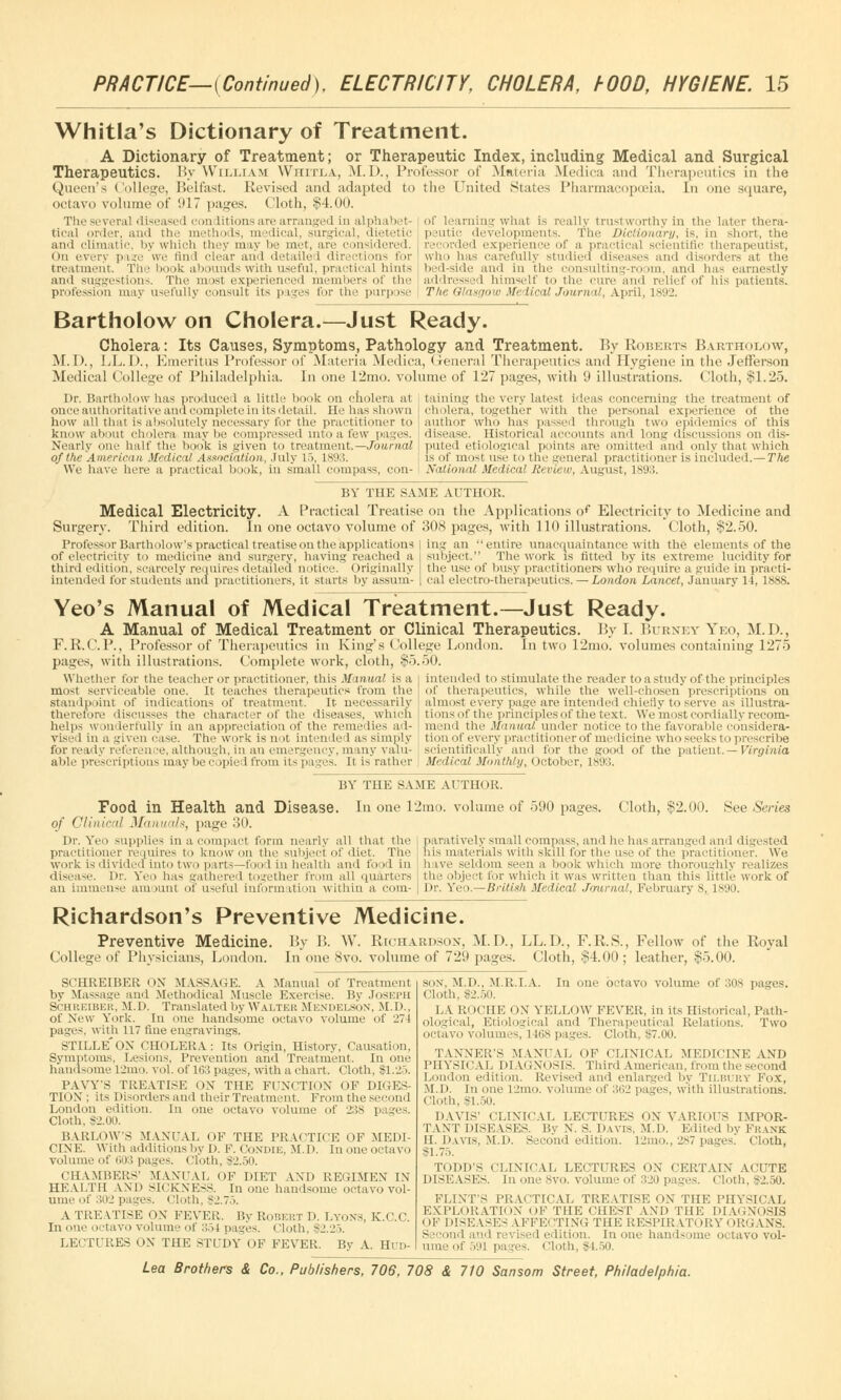 Whitla's Dictionary of Treatment. A Dictionary of Treatment; or Therapeutic Index, including Medical and Surgical Therapeutics. By William Whttla, M.D., Professor of Materia Medica and Therapeutics in the Queen's College, Belfast. Revised and adapted to the United States Pharmacopoeia. In one square, octavo volume of 917 pages. Cloth, $4.00. Tlie several diseased con lit ions are arranged in alphabet- ical order, and the methods, medical, surgical, dietetic and climatic, by which they may be met, are considered. On every pa?e we timl clear and detailed directions for treatment. The book abounds with useful, practical hints and suggestions. The mist experienced members of the profession may usefully consult its pages for the purpose of learning what is really trustworthy in the later thera- peutic developments. The Dictionary, is, in short, the recorded experience of a practical scientific therapeutist, who has carefully studied diseases and disorders at the bed-side and in the consulting-ro im, and has earnestly addressed himself to the cure and relief of his patients. The Glasgow Medical Journal, April, 1892. Bartholow on Cholera.—Just Ready. Cholera: Its Causes, Symptoms, Pathology and Treatment. By Roberts Bartholow, M. I>., LL.D., Emeritus Professor of Materia Medica, < l-eneral Therapeutics and Hygiene in the Jefferson Medical College of Philadelphia. In one 12mo. volume of 127 pages, with 9 illustrations. Cloth, $1.25. Dr. Bartholow has produced a little hook on cholera at once authoritative and complete in its detail. He has shown how all that is absolutely necessary for the practitioner to know about cholera maybe compressed into a few pages. Nearly one half the hook is given to treatment.—Journal of the American Medical Association, July 15, 1893. We have here a practical book, in small compass, con- taining the very latest ideas concerning- the treatment of cholera, together with the personal experience of the author who has passed through two epidemics of this disease. Historical accounts and long discussions on dis- puted etiological points are omitted ami only that which is of most use to the genera] practitioner is included.— The National Medical Review, August, 1893. BY THE SAME AUTHOR. Medical Electricity. A Practical Treatise on the Applications of Electricity to Medicine and Surgery. Third edition. In one octavo volume of 308 pages, with 110 illustrations. Cloth, $2.50. Professor Bartholow's practical treatise on the applications ing an entire unacq uaintance with the elements of the of electricity to medicine and surgery, having reached a subject. The work is fitted by its extreme lucidity for third edition, scarcely requires detailed notice. Originally intended for students and practitioners, it starts by assum- tin' use of busy practitioners who require a guide in practi- cal electro-therapeutics. — London Lancet, January 14, 1888. Yeo's Manual of Medical Treatment.—Just Ready. A Manual of Medical Treatment or Clinical Therapeutics. By I. Btjrney Yeo, M.D., F.R.C.P., Professor of Therapeutics in King's College London. In two 12mo. volumes containing 1275 pages, with illustrations. Complete work, cloth, §5.50. intended to stimulate the reader to a study of the principles of therapeutics, while the well-chosen' prescriptions on almost every page are intended chiefly to serve as illustra- tions of the principles of the text. We most cordially recom- mend the Manual under notice to the favorable considera- tion of every practitioner of medicine who seeks to prescribe scientifically and for the good of the patient. — Virginia Medical Monthly, October, 1893. Whether for the teacher or practitioner, this Manual is a most serviceable one. It teaches therapeutics from the standpoint of indications of treatment. It necessarily therefore discusses the character of the diseases, which helps wonderfully in an appreciation of the remedies ad- vised in a given ease. The work is not intended as simply for ready reference, although, in an emergency, many valu- able prescriptions may be copied from its pages. It is rather BY THE SAME AUTHOR. Food in Health and Disease. In one 12mo. volume of 590 pages. of Clinical Manuals, page 30. Dr. Yeo supplies in a compact form nearly all that the practitioner requires to know on the subject of diet. The work is divided into two parts—food in health and food In disease. Dr. Yeo has gathered together from all quarters an immense amount of useful information within a com- Cloth, $2.00. See Series paratively small compass, and he has arranged and digested his materials with skill for the use of the practitioner. We have seldom seen a book which more thoroughly realizes the object for which it was written than this little work of Dr. Yeo.—British Medical Journal, February 8,. 1890. Richardson's Preventive Medicine. Preventive Medicine. College of Physicians, London. SCHREIBER ON MASSAGE A Manual of Treatment by Massage and Methodical Muscle Exercise. By Joseph SCHREIBER, M.D, Translated by WALTER Mendei.shn, M.D., of New York. In one handsome octavo volume of 27J pages, with 117 fine engravings. STILLE'ON CHOLERA: Its Origin, History, Causation, Symptoms, Lesions, Prevention and Treatment. In one handsome ljmo. vol. of 163 pages, with a chart. Cloth, $1.25. PAYY'S TREATISE OX THE FUNCTION OF DIGES- TION; its Disorders and their Treatment. From the second London edition. In one octavo volume of 238 p. aes. Cloth. S2.00. BARLOW'S MANUAL OF THE PRACTICE OF MEDI- CINE With additions by 1). F. CoNDIE, M.D. Inoneoctavo volume of 603 pages, (.'loth, $2.50. CHAMBERS' MANUAL OF DIET AND REGIMEN IN HEALTH AND SICKNESS. In one handsome octavo vol- ume of 302 pages. Cloth, $2.75. A TREATISE OX FEVER. By Robkut D. Lyons, K.C.C. In one octavo volume of 351 pages. Cloth, $2.25. LECTURES OX THE STUDY OF FEVER. By A. Hud- By B. W. Richardson, M.D., LL.D., F.K.S., Fellow of the Koyal In one 8vo. volume of 729 pages. Cloth, $4.00 ; leather, §5.00. son. M.D., MR. LA. In one octavo volume of 30S pages. Cloth. $2.50. LA RocilE OX YELLOW FEVER, in its Historical, Path- ological, Etiological and Therapeutical Relations. Two octavo volumes, 1168 pages. Cloth, $7.00. TANNER'S MANUAL OF CLINICAL MEDICINE AND PHYSICAL DIAGNOSIS. Third American, from the second London edition. Revised and enlarged by TILBURY Fox, M.D. In one 12mo. volume of 3f>2 pages, with illustrations. Cloth, $1.50. DAVIS' CLINICAL LECTURES ON VARIOUS IMPOR- TANT DISEASES. By X. S. Davis. M.D. Edited by Frank II. Davis, M.D. Second edition. 12mo., 287 pages. Cloth, $1.75. TODD'S CLINICAL LECTURES ON CERTAIN ACUTE DISEASES. In one 8vo. volume of 320 pages. Cloth, S2.:>0. FLINT'S PRACTICAL TREATISE OX THE PHYSICAL EXPLORATION OF THE CHEST AND THE DIAGNOSIS ' >F DISEASES A PFEl TING THE RESPIRATORY I (RGANS. s nd and revised edition. In one hands ime 0( tavo vol- ume of 591 pages, i 'l.ith, 34.50.