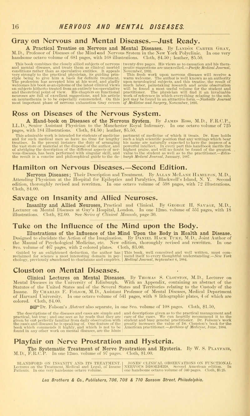 Gray on Nervous and Mental Diseases.—Just Ready. A Practical Treatise on Nervous and Mental Diseases. By Landon Carter Gray, M. D., Professor of Diseases of the Mind <ind Nervous System in the New York Polyclinic. In one very handsome octavo volume of 681 pages, with 168 illustrations. Cloth, $4.50 ; leather, $5.50. This book combines the closely allied subjects of nervous and mental diseases, and treats them as clinical morbid conditions rather than as speculative entities. It appeals very strongly to the practical physician, its guiding prin- ciple being to give him a basis for definite treatment. The profession has accepted him at his word, and gladly welcomes his book as an epitome of the latest clinical views on subjects hitherto treated from an entirely too speculative and theoretical point of view. His chapters on functional neuroses are full of excellent suggestions, and his article on neurasthenia is to be especially commended. On this most important phase of nervous exhaustion Gray covers twenty-five pages. His views as to causation and his thera- peutic suggestions are unexcelled.—Pacific Medical Journal, November, 1893. This fresh work upon nervous diseases will receive a warm welcome. The author is well known as an authority upon neurological subjects, and this treatise, the result of much labor, painstaking research and acute observation will be found a most useful volume for the student and practitioner. The physician will find it an invaluable work of reference in which everything relating to the sub- ject may be found in an attractive form.—Nashville Journal of Medicine and Surgery, November, 1893. Ross on Diseases of the Nervous System. A Hand-book on Diseases of the Nervous System. By James Ross, M.D., F.R.C.P., LL.D., Senior Assistant Physician to the Manchester Royal infirmary. In one octavo volume of 725 pages, with 184 illustrations. Cloth, $4.50; leather, $5.50. This admirable work is intended for students of medicine and for such medical men as have no time for lengthy treatises. In the present instance the duty of arranging the vast store of material at the disposal of the author, and of abridging the description of the different aspects of ner- vous diseases, has been performed with singular skill, and the result is a concise and philosophical guide to the de- partment of medicine of which it treats. Dr. Ross holds such a high scientific position that any writings which bear his name are naturally expected to have the impress of a powerful intellect. In every part this handbook merits the highest praise, and will no doubt be found of the greatest value to the student as well as to the practitioner.—Edin- burgh Medical Journal, January, 1887. Hamilton on Nervous Diseases.—Second Edition. Nervous Diseases; Their Description and Treatment. By Allan McLane Hamilton, M.D., Attending 1'hvsician at the Hospital for Epileptics and Paralytics, Blackwell's Island, N. Y. Second edition, thoroughly revised and rewritten. In one octavo volume of 598 pages, with 72 illustrations. Cloth, $4.00. Savage on Insanity and Allied Neuroses. Insanity and Allied Neuroses, Practical and Clinical. By George H. Savage, M.D., Lecturer on Mental Diseases at Guy's Hospital, London. In one 12mo. volume of 551 pages, with 18 illustrations. Cloth, $2.00. See Series of Clinical Manuals, page 30. Tuke on the Influence of the Mind upon the Body. Illustrations of the Influence of the Mind Upon the Body in Health and Disease. Designed to elucidate the Action of the Imagination. By Daniel Hack Tuke, M.D., Joint Author of the Manual of Psychological Medicine, etc. New edition, thoroughly revised and rewritten. In one 8vo. volume of 467 pages, with 2 colored plates. Cloth, $3.00. Guided by an enlightened deduction, the author has reclaimed for science a most interesting domain in psy- chology, previously abandoned to charlatans and empirics. This book, well conceived and well written, must com- mend itself to every thoughtful understanding.—New York Medical Journal, September 6, 1SS4. Clouston on Mental Diseases. Clinical Lectures on Mental Diseases. By Thomas S. Clouston, M.D., Lecturer on Mental Diseases in the University of Edinburgh. With an Appendix, containing an abstract of the Statutes of the United States and of the Several States and Territories relating to the Custody of the Insane. By Charles F. Folsom, M.D., Assistant Professor of Mental Diseases, Medical Department of Harvard University. In one octavo volume of 541 pages, with 8 lithographic plates, 4 of which are colored. Cloth, §4.00. gg^Dr. Folsom's Abstract also separate, in one 8vo. volume of 108 pages. Cloth, $1.50. The descriptions of the diseases and cases are simple and and descriptions given as to the practical management and practical, but true; and one sees as he reads that they are care of the cases. We can heartily recommend it to the given by one perfectly familiar from daily observation with student and busy general practitioner. Dr. Folsom's work the cases and diseases he is speaking of. 'one feature of the greatly increases the value of Dr. Houston's hook for the book which commends it highly, and which is not to be American practitioner.— Archives of Medicine, June, l,s,K4. found in any other work on mental diseases, are the hints Playfair on Nerve Prostration and Hysteria. The Systematic Treatment of Nerve Prostration and Hysteria. Bv W. S. Playfair, M.D., F.R.C.P. In one 12mo. volume of 97 pages, (loth, $1.00. BLANDFORD ON INSANITY AND ITS TREATMENT. Lectures on the Treatment, Medical and Legal, of insane Patients. In one very handsome octave volume. JONES' CLINICAL OBSERVATK >XS ON FUNCTIONAL NERVOUS DISORDERS. Se ml American edition. In one handsome octavo volume of 340 pages, (loth, $125.