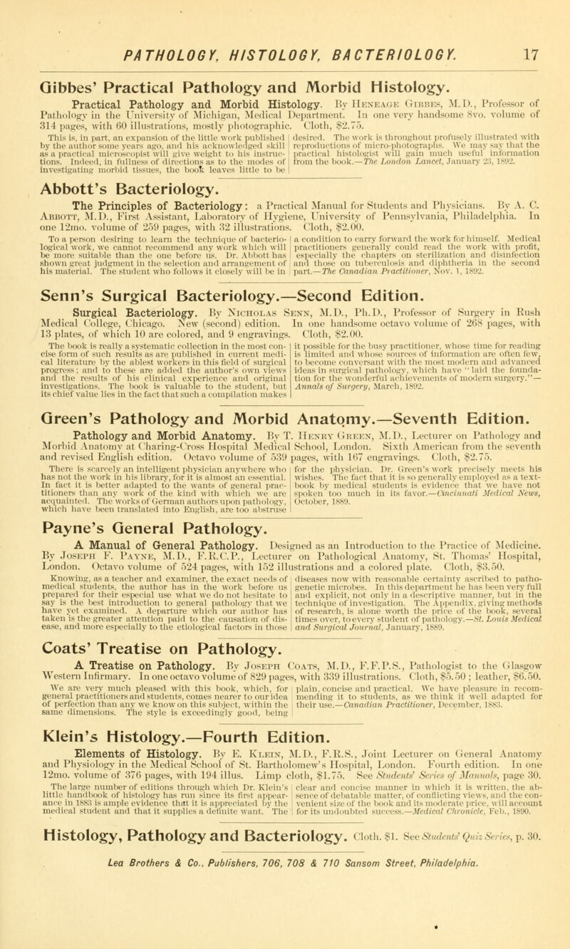 Gibbes' Practical Pathology and Morbid Histology. Practical Pathology and Morbid Histology. By Heneage Gibbes, M.D., Professor of Pathology in the University of Michigan, Medical Department. In one very handsome 8vo. volume of 314 pages, with 60 illustrations, mostly photographic. Cloth, $2.75. desired. The work is throughout profusely illustrated with This is, in part, an expansion of the little work published by the author some years ago, and his acknowledged skill as a practical microscopist will give weight to his instruc- tions. Indeed, in fullness of directions as to the modes of Investigating morbid tissues, the boot leaves little to be reproductions of micro-photographs. We may say that the practical bistologist will gain much useful information trom the book.— The London Lancet, January 23, L892, Abbott's Bacteriology. The Principles of Bacteriology: a Practical Manual for Students and Physicians. By A. C. Abbott, M. D., First Assistant, Laboratory of Hygiene, University of Pennsylvania, Philadelphia. In one 12mo. volume of 259 pages, with 32 illustrations. Cloth, $2.00. To a person desiring to learn the technique of bacterio- logical work, we cannot recommend any work which will be more suitable than the one before lis. Dr. Abbott has shown great judgment in the selection and arrangement of his material. The student who follows it closely will be in a condition to carry forward the work for himself. Medical practitioners generally could read the work with profit, especially the chapters on sterilization and disinfection and those on tuberculosis and diphtheria in the second part.—The Canadian Practitioner, Nov. 1, 1892. Senn's Surgical Bacteriology.—Second Edition. Surgical Bacteriology. By Nicholas Senn, M.D., Ph.D., Professor of Surgery in Rush Medical College, Chicago. New (second) edition. In one handsome octavo volume of 268 pages, with 13 plates, of which 10 are colored, and 9 engravings. Cloth, $2.00. The book is really a systematic collection in the most con- cise form of such results as are published in current medi- cal literature 1 >y the ablest workers in this field of surgical progress; and to these are added the author's own views and the results of his clinical experience and original investigations. The book is valuable to the student, but its chief value lies in the fact that such a compilation makes it possible for the busy practitioner, whose time for reading is limited and whose sources of information are often few, to become conversant with the most modern and advanced ideas in surgical pathology, which have laid the founda- tion for the wonderful achievements of modern surgery.— Annals of Surgery, March, 1892. Green's Pathology and Morbid Anatomy.—Seventh Edition. Pathology and Morbid Anatomy. By T. Henry Green, M.D., Lecturer on Pathology and Morbid Anatomy at Charing-Cross Hospital Medical School, London. Sixth American from the seventh and revised English edition. Octavo volume of 539 pages, with 167 engravings. Cloth, $2.75. There is scarcely an intelligent physician anywhere who has not the work in his library, for it'is almost an essential. In fact it is better adapted to the wants of general prac- titioners than any work of the kind with which we are acquainted. The works of German authors upon pathology, which have been translated into English, are too abstruse for the physician. Dr. Green's work precisely meets his wishes. The fact that it is so generally employed as a text- book by medical students is evidence that we have not spoken too much in its favor.—Cincinnati Medical News, October, 1889. Payne's General Pathology. A Manual of General Pathology. Designed as an Introduction to the Practice of Medicine. By Joseph F. Payne, M.D., F.K.C.P., Lecturer on Pathological Anatomy, St. Thomas' Hospital, London. Octavo volume of 524 pages, with 152 illustrations and a colored plate. Cloth, $3.50. Knowing, as a teacher and examiner, the exact needs of medical students, the author has in the work before us prepared for their especial use what we do not hesitate to say is the best introduction to general pathology that we have yet examined. A departure which our author has taken is the greater attention paid to the causation of dis- ease, and more especially to the etiological factors in those diseases now with reasonable certainty ascribed to patho- genetic microbes. In this department lie has been very full and explicit, not only in a descriptive manner, but in the technique of investigation. The Appendix, giving methods of research, is alone worth the price of the book, several times over, to every student of pathology.—St. Louis Medical and Surgical Journal, January, 1889. Coats' Treatise on Pathology. A Treatise on Pathology. By Joseph Coats, M.D., F.F.P.S., Pathologist to the Glasgow Western Infirmary. In one octavo volume of 829 pages, with 339 illustrations. Cloth, $5.50 ; leather, $6.50. We are very much pleased with this book, which, for plain, concise and practical. We have pleasure in recom- general practitioners and students, comes nearer to ouridea mending it to students, as we think it well adapted for of perfection than any we know on this subject, within the their use.—Canadian Practitioner, December, 1883. same dimensions. The style is exceedingly good, being i Klein's Histology.—Fourth Edition. Elements of Histology. By E. Klein, M.D., F.R.S., Joint Lecturer on General Anatomy and Physiology in the Medical School of St. Bartholomew's Hospital, London. Fourth edition. In one 12mo. volume of 376 pages, with 194 illus. Limp cloth, $1.75. See Sticdents' Series of Manual*, page 30. The large number of editions through which Dr. Klein's I clear and concise manner in which it is written, the ab- little handbook of histology has run since its first appear- sence of debatable matter, of conflicting views, and the con- ance in 1883 is ample evidence that it is appreciated by the ' venient sizeof the book and its moderate price, will account medical student and that it supplies a definite want. The! for its undoubted success.—Medical Chronicle, Feb., 1890. Histology, Pathology and Bacteriology. cioth.$i. See students'Quiz s,,/,,, P. 30.