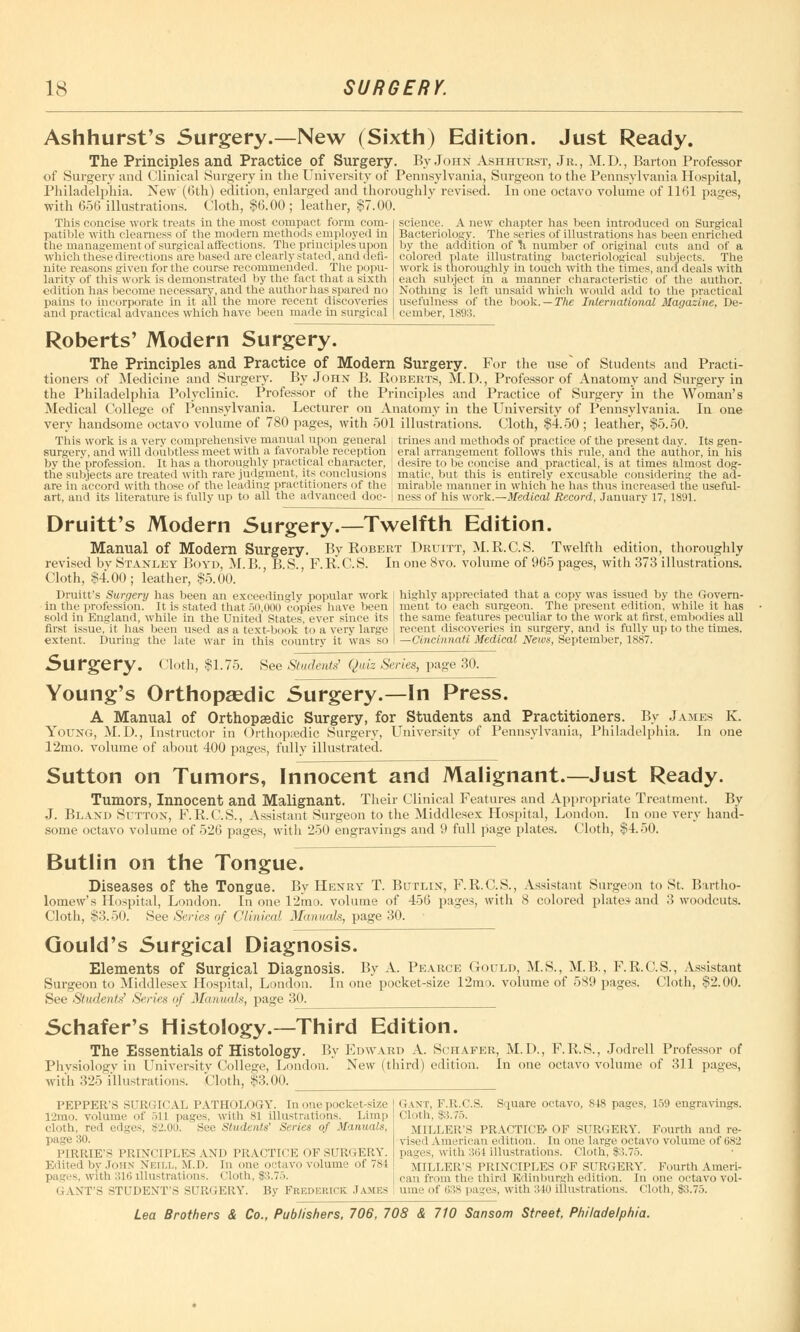 Ashhurst's Surgery.—New (Sixth) Edition. Just Ready. The Principles and Practice of Surgery. By John Ashhtjrst, Jr., M.D., Barton Professor of Surgery and Clinical Surgery in the University of Pennsylvania, Surgeon to the Pennsylvania Hospital, Philadelphia. New (6th) edition, enlarged and thoroughly revised. In one octavo volume of 1161 pages, with 656 illustrations. Cloth, $6.00 ; leather, $7.00. This concise work treats in the most compact form com- patible with clearness of the modern methods employed in the management of surgical affections. The principles upon which these directions are based are clearly stated, and defi- nite reasons given for the course recommended. The popu- larity of this work is demonstrated by the fact that a sixth edition has become necessary, and the author has spared no pains to incorporate in it all the more recent discoveries and practical advances which have been made in surgical science. A new chapter has been introduced on Surgical Bacteriology. The series of illustrations has been enriched by the addition of \i number of original cuts and of a colored plate illustrating bacteriological subjects. The work is thoroughly in touch with the times, and deals with each subject in a manner characteristic of the author. Nothing is left unsaid which would add to the practical usefulness of the book. — The. International Magazine, De- cember, 1893. Roberts' Modern Surgery. The Principles and Practice of Modern Surgery. For the use of Students and Practi- tioners of Medicine and Surgery. By John B. Koberts, M.D., Professor of Anatomy and Surgery in the Philadelphia Polyclinic. Professor of the Principles and Practice of Surgery in the Woman's Medical College of Pennsylvania. Lecturer on Anatomy in the University of Pennsylvania. In one very handsome octavo volume of 780 pages, with 501 illustrations. Cloth, $4.50 ; leather, $5.50. This work is a very comprehensive manual upon general | trines and methods of practice of the present day. Its gen- surgery, and will doubtless meet with a favorable reception I eral arrangement follows this rule, and the author, in his by the' profession. It has a thoroughly practical character, J desire to be concise and practical, is at times almost dog- tlie subjects are treated with rare judgment, its conclusions ; matic, but this is entirely excusable considering the aa- are in accord with those of the leading practitioners of the ; mirable manner in which'he has thus increased the useful- art, and its literature is fully up to all the advanced doc- | ness of his work.—Medical Record, January 17, 1891. Druitt's Modern Surgery.—Twelfth Edition. Manual of Modern Surgery. By Robert Druitt, M.B.C.S. Twelfth edition, thoroughly revised by Stanley Boyd, M.B., B.S., F.R.C.S. In one 8vo. volume of 965 pages, with 373 illustrations. Cloth, $4.00; leather, $5.00. Druitt's Surgery has been an exceedingly popular work in the profession. It is stated that >o,000 copies have been sold in England, while in the United States, ever since its first issue, it has been used as a text-book to a very large extent. During the late war in this country it was so highly appreciated that a copy was issued by the Govern- ment to each surgeon. The present edition, while it has the same features peculiar to the work at first, embodies all recent discoveries in surgery, and is fully up to the times. —Cincinnati Medical News, September, 1887. Surgery. < 'loth, $1.75. See Students' Quiz Series, page 30. Young's Orthopaedic Surgery.—In Press. A Manual of Orthopaedic Surgery, for Students and Practitioners. By James K. Young, M.D., Instructor in Orthopaedic Surgery, University of Pennsylvania, Philadelphia. In one 12mo. volume of about 400 pages, fully illustrated. Sutton on Tumors, Innocent and Malignant.—Just Ready. Tumors, Innocent and Malignant. Their Clinical Features and Appropriate Treatment. By J. Bland Sutton, F.R.C.S., Assistant Surgeon to the Middlesex Hospital, London. In one very hand- some octavo volume of 526 pages, with 250 engravings and 9 full page plates. Cloth, $4.50. Butlin on the Tongue. Diseases of the Tongue. By Henry T. Butlix, F.R.C.S., Assistant Surgeon to St. Bartho- lomew's Hospital, London. In one 12mo. volume of 456 pages, with 8 colored plates and 3 woodcuts. Cloth, $3.50. See (Series of Clinical Manuals, page 30. Gould's Surgical Diagnosis. Elements of Surgical Diagnosis. By A. Pearce Gould, M.S., M.B., F.R.C.S., Assistant Surgeon to Middlesex Hospital, London. In one pocket-size 12mo. volume of 589 pages. Cloth, $2.00. See Students Series of Manuals, page 30. Schafer's Histology.—Third Edition. The Essentials of Histology. By Edward A. Schafer, M.D., F.R.S., Jodrell Professor of Physiology in University College, London. New (third) edition. In one octavo volume of 311 pages, with 325 illustrations. Cloth, $3.00. PEPPER'S SURGICAL PATHOLOGY. In one pocket-size 12mo. volume of >ll pages, with 81 illustrations. Limp cloth, red edges, $2.00. See Students' Series of Manuals, page 30. Gant, F.R.C.S. Square octavo, 848 pages, 159 engravings. cloth, 83.75. MILLER'S PRACTICE- OF SURGERY. Fourth and re- vised American edition. In one large octavo volume of (>82 PIRRIE'S PRINCIPLES AND PRACTICE OF SUR' 1ERY. I pages, with 364 illustrations. Cloth, 83.75. Edited l»y John Xkii.l, .M.l). In on* tavo volume of 784 ' MILLER'S PRINCIPLES OF SURGERY. Fourth Ameri- pages, with 316 illustrations. Cloth, 83.75. j can frnm the third Edinburgh edition. In one oetavo vol- G W'T'S STUDENT'S SURGERY. By FREDERICK JAMES ume of 638 pages, with 340 illustrations. Cloth, 83.75.