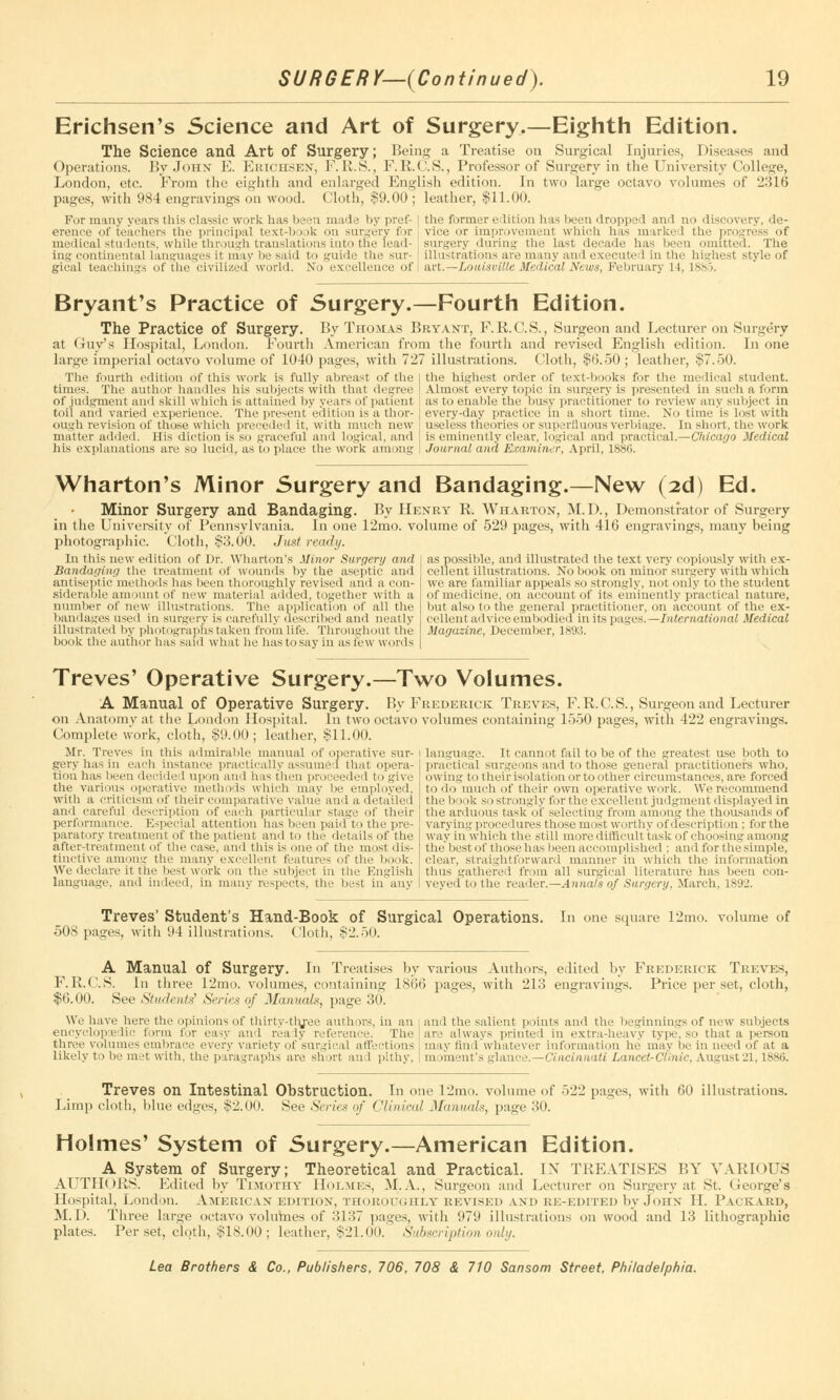 Erichsen's Science and Art of Surgery.—Eighth Edition. The Science and Art of Surgery; Being a Treatise on Surgical Injuries, Diseases and Operations. By John E. Erichsen, F.R.S., F.R.C.S., Professor of Surgery in the University College, London, etc. From the eighth and enlarged English edition. In two large octavo volumes of 2316 pages, with 984 engravings on wood. Cloth, $9.00; leather, $11.00. For many years this classic work has been made by pref- erence of teachers the principal text-book on surgery for medical students, while through translations into the lead- ing continental Languages it may be said to guide the sur- gical teachings of the civilized world. No excellence of the former edition has been dropped and no discovery, de- vice or improvement which has marked the progress of surgery during the last decade has been omitted. The illustrations are many and execute! in the highest style of Mi.—Louisville Medical News, February 11. 1885. Bryant's Practice of Surgery.—Fourth Edition. The Practice of Surgery. By Thomas Bryant, F.R.C.S., Surgeon and Lecturer on Surgery at Guy's Hospital, London. Fourth American from the fourth and revised English edition. In one large imperial octavo volume of 104(1 panes, with 727 illustrations. Cloth, $6.50; leather, $7.50. The fourth edition of this work is fully abreast of the times. The author handles his subjects with that degree of judgment and skill which is attained by years of patient toil and varied experience. The present edition is a thor- ough revision of those which preceded it, with much new matter added. His diction is so graceful and logical, and his explanations are so lucid, as to place the work among the highest order of text-books for the medical student. Almost every topic in surgery is presented in such a form as to enable the busy practitioner to review any subject in every-day practice in a short time. No time is lost with useless theories or superfluous verbiage. In short, the work is eminently clear, logical and practical.—Chicago Medical Journal and Examiner, April, 1880. Wharton's Minor Surgery and Bandaging.—New (2d) Ed. Minor Surgery and Bandaging. By Henry R. Wharton, M.D., Demonstrator of Surgery in the University of Pennsylvania. In one 12mo. volume of 529 pages, with 416 engravings, many being photographic. Cloth, $3.00. Just ready. In this new edition of Dr. Wharton's Minor Surgery and Bandaging the treatment of wounds by the aseptic and antiseptic methods has been thoroughly revised ami a con- siderable amount of new material added, together with a number of new illustrations. The application of all the bandages used in surgery is carefully described and neatly illustrated by photographs taken from life. Throughout the book the author has said what he has to say in as few words as possible, and illustrated the text very copiously with ex- cellent illustrations. No book on minor surgery with which we are familiar appeals so strongly, not only to the student of medicine, on account of its eminently practical nature, but also to the general practitioner, on account of the ex- cellent advice embodied in its pages. —International Medical Magazine, December, 1893. Treves' Operative Surgery.—Two Volumes. A Manual of Operative Surgery. By Frederick Treves, F.R.C.S., Surgeon and Lecturer on Anatomy at the London Hospital. In two octavo volumes containing 1550 pages, with 422 engravings. Complete work, cloth, $9.00; leather, Si 1.00. Mr. Treves in this admirable manual of operative sur- gery has in each instance practically assumed that opera- tion has been decided upon and has then proceeded to give the various operative methods which may be employed, with a criticism of their comparative value and a detailed and careful description of each particular stage of their performance. Especial attention has been paid to the pre- paratory treatment of the patient and to the details of the after-treatment of the case, and this is one of the most dis- tinctive among the many excellent features of the book. We declare it the best work on the subject in the English language, and indeed, in many respects, the best in any Language. It cannot fail to be of the greatest use both to practical surgeons and to those general practitioners who, owing to their isolation or to other circumstances, are forced to do much of their own operative work. We recommend the book so strongly for the excellent judgment displayed in the arduous task of selecting from among the thousands of varying procedures those most worthy of description ; for the way in which the still more difficult task of choosing among the best of those has been accomplished ; and for t he simple, clear, straightforward manner in which the information thus gathered from all surgical literature has been con- veyed to the reader.—Annals of Surgery, March, 1892. Treves' Student's Hand-Book of Surgical Operations. 508 pages, with 94 illustrations. Cloth, $2.50. In one square 12mo. volume of A Manual of Surgery. In Treatises by various Authors, edited by Frederick Treves, F.R.C.S. In three 12mo. volumes, containing 1866 pages, with 213 engravings. Price per set, cloth, $6.00. See Students' Series of Manuals, page 30. We have here the opinions of thirty-tlyee authors, in an i and the salient points and the beginnings of new subjects encyclopaedic form for easy and ready reference. The are always printed in extra-heavy type, so that a person three volumes embrace every variety of surgical affections may find whatever information he may be in need of at a likely to be met with, the paragraphs are shut an 1 pithy. ' m iment's glance.—Cincinnati Lancet-Clinic, August21,18St>. Treves on Intestinal Obstruction. In one 12mo. volume of 522 pages, with 60 illustrations. Limp cloth, blue edges, $2.00. See Series of Clinical Manuals, page 30. Holmes' System of Surgery.—American Edition. A System of Surgery; Theoretical and Practical. IN TREATISES BY VARIOUS AUTHORS. Edited by Timothy Holmes, M.A., Surgeon and Lecturer on Surgery at St. George's Hospital, London. AMERICAN EDITION, THOROUGHLY REVISED AND RE-EDITED by JOHN II. PACKARD, M.D. Three large octavo volumes of 3137 pages, with 979 illustrations on wood and 13 lithographic plates. Per set, cloth, $18.00; leather, $21.00. Subscription only.