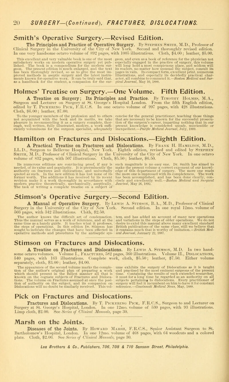 Smith's Operative Surgery.—Revised Edition. The Principles and Practice of Operative Surgery. By Stephen Smith, M.D., Professor of Clinical Surgery in the University of the City of New York. Second and thoroughly revised edition. In one very handsome octavo volume of 892 pages, with 1005 illustrations. Cloth, $4.00 ; leather, $5.00. geon, and even as a book of reference for the physician not especially engaged in the practice of surgery, this volume will long hold a most conspicuous place, ana seldom will its readers, no matter how unusual the subject, consult its pages in vain. Its compact form, excellent print, numerous illustrations, and especially its decidedly practical char- acter, all combine to commend it.—Boston Medical and Sur- gical Journal, May 10, 1888. This excellent and very valuable book is one of the most satisfactory works on modern operative surgery yet pub- lished. The book is a compendium for the modern sur- geon. The present edition is much enlarged, and the text has been thoroughly revised, so as to give the most im- proved methods in aseptic surgery and the latest instru- ments known for operative worn, it can be truly said that, as a handbook for the student, a companion for the sur- Holmes' Treatise on Surgery.—One Volume. Fifth Edition. A Treatise on Surgery; Its Principles and Practice. By Timothy Holmes, M.A., Surgeon and Lecturer on Surgery at St. George's Hospital London. From the fifth English edition, edited bv T. Pickering Pick, F. R.C.S. In one octavo volume of 997 pages, with 428 illustrations. Cloth, $6.00; leather, $7.00. To the younger members of the profession and to others j concise for the general practitioner, teaching those things not acquainted with the book and its merits, we take pleasure in recommending it as a surgery complete, thor- ough, well written, fully illustrated, modern, a work suffi- that are necessary to be known for the successful prosecu- tion of the surgeon's career, imparting nothing that in our present knowledge is considered unsafe, unscientific or cientiy voluminous for the surgeon specialist, adequately I inexpedient.—Pacific Medical Journal, July, 1889. Hamilton on Fractures and Dislocations.—Eighth Edition. A Practical Treatise on Fractures and Dislocations. By Frank H. Hamilton, M.D., LL.D., Surgeon to Bellevue Hospital, New York. Eighth edition, revised and edited by Stephen Smith, M.D., Professor of Clinical Surgery in the University of the City of New York. In one octavo volume of 832 pages, with 507 illustrations. Cloth, $5.50 ; leather, $6.50. Its numerous editions are convincing proof, if any is needed, of its value and popularity. It is preeminently the authority on fractures and dislocations, and universally quoted as such. In the new edition it has lost none of its former worth. The additions it has received by its recent revision make it a work thoroughly in accordance with modern practice theoretically, mechanically, aseptically. The task of writing a complete treatise on a subject of such magnitude is no easy one. Dr. Smith has aimed to make the present volume a correct exponent of our knowl- edge of this department of surgery. The more one reads the more one is impressed with its completeness. The work has been accomplished, and lias been done clearly, con- ciselv and excellently well.—Boston Medical and Surgical Journal, May 26, 1892. Stimson's Operative Surgery.—Second Edition. A Manual of Operative Surgery. By Lewis A. Stimson, 15. A., M.D., Professor of Clinical Surgery in the University of the City of New York. Second edition. In one royal 12mo. volume of 503 pages, with 342 illustrations. Cloth, $2.50. The author knows the difficult art of condensation. Thus the manual serves as a work of reference, and at the same time as a handy guide. It teaches what it professes, the steps of operations. In this edition Dr. Stimson has sought to indicate the changes that have been effected in operative methods and procedures by the antiseptic sys- tem, and has added an account of many new operations and variations in the steps of older operations. We do not desire to extol this manual above many excellent standard British publications of the same class, still we believe that it contains much that is worthy of imitation.—British Med- ical Journal, January 22, 1887. Stimson on Fractures and Dislocations. A Treatise on Fractures and Dislocations. By Lewis A. Stimson, M. D. In two hand- some octavo volumes. Volume I., Fractures, 582 pages, 360 illustrations. Volume II., Dislocations, 540 pages, with 163 illustrations. Complete work, cloth, $5.50; leather, $7.50. Either volume separately, cloth, $3.00; leather, $4.00. The appearance of the second volume marks the comple- i ume exhibits the surgery of Dislocations as it is taught tion of the author's original plan of preparing a work j and practised by the most eminent surgeons of the present which should present in the fullest manner all that is time. Containing the results of such extended researches, known on the cognate subjects of Fractures and Disloca- it must for a long time be regarded as an authority on all tions. The volume on Fractures assumed at once the posi- j subjects pertaining to dislocations. Every practitioner of tion of authority on the subject, and its companion on ! surgery will feel it incumbent on him to have it for constant Dislocations will no doubt be similarly received. This vol- , reference.—Cincinnati Medical News, May, 1888. Pick on Fractures and Dislocations. Fractures and Dislocations. By T. Pickering Pick, F.R.C.S., Surgeon to and Lecturer on Surgery at St. George's Hospital, London. In one 12mo. volume of 530 pages, with 93 illustrations. Limp cloth, $2.00. See Series of Clinical Manuals, page 30. Marsh on the Joints. * Diseases of the Joints. By Howard Marsh, F.R.C.S., Senior Assistant Surgeon to St. Bartholomew's Hospital, London. In one 12mo. volume of 468 pages, with 64 woodcuts and a colored plate. Cloth, $2.00. See Series of Clinical Manual*, page 30.