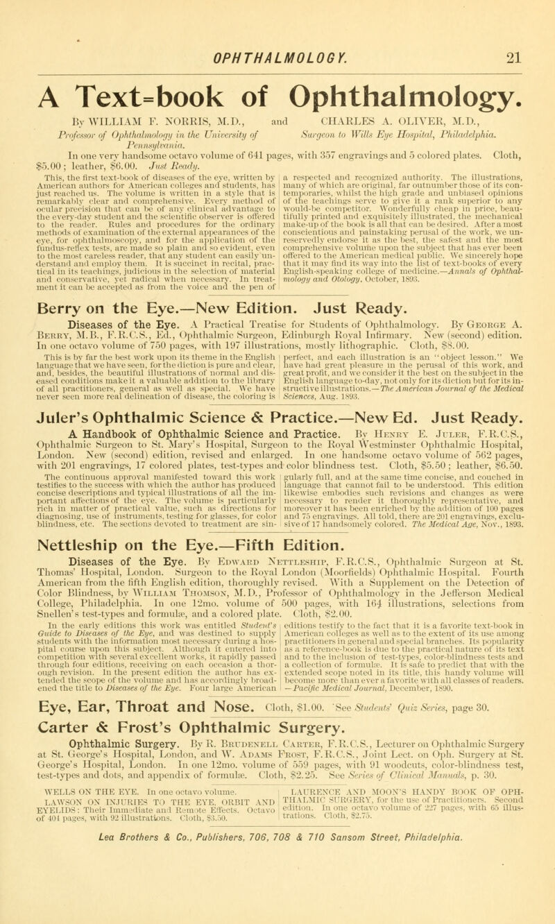 A Text=book of Ophthalmology. By WILLIAM F. NORMS, M.D., and CHARLES A. OLIVER, M.D., Professor of Ophthalmology in the University of Surgeon to Wills Eye Hospital, Philadelphia. Pennsylvania. In one verv handsome octavo volume of 641 pages, with 357 engravings and 5 colored plates. Cloth, $5.00; leather, $6.00. Just Beady. This, the first text-book of diseases of the eye, written by American authors for American colleges and students, has just reached us. The volume is written in a style that is remarkably clear and comprehensive. Every method of a respected and recognized authority. The illustrations, many of which are original, far outnumber those of its con- temporaries, whilst the high grade and unbiased opinions of the teachings serve to give it a rank superior to any ocular precision that can be of any clinical advantage to would-be competitor. Wonderfully cheap in price, beau- the every-day student and the scientific observer is offered | tifully printed and exquisitely illustrated, the mechanical to the reader. Rules and procedures for the ordinary make-up of the book is all that can be desired. Afteramost methods of examination of the external appearances of the conscientious and painstaking perusal of the work, we un- eye, for ophthalmoscopy, and for the application of the reservedly endorse it as the best, the safest and the most fundus-rellex tests, are made so plain and so evident, even comprehensive volume upon the subject that has ever been to the most careless reader, that any student can easily mi- ottered to the American medical public. We sincerely hope derstand and employ them. It is succinct in recital, prac- tical in its teachings, judicious in the selection of material and conservative, yet radical when necessary. In treat- ment it can be accepted as from the voice and the pen of that it may find its way into the list of text-books of every English-speaking college of medicine.—Annals of Ophthal- mology and Otology. October, 1893. Berry on the Eye.—New Edition. Just Ready. Diseases of the Eye. A Practical Treatise for Students of Ophthalmology. By George A. Berry, M.B., F.R.C.S., Ed., Ophthalmic Surgeon, Edinburgh Royal Infirmary. New (second) edition. In one octavo volume of 750 pages, with 197 illustrations, mostly lithographic. Cloth, $8.00. This is by far the best work upon its theme in the English \ perfect, and each illustration is an object lesson. We language that we have seen, for the diction is pure and clear, have had great pleasure in the perusal of this work, and and, besides, the beautiful illustrations of normal and dis- great profit, and we consider it the best on the subject in the eased conditions make it a valuable addition to the library English language to-day, not only for its diction but for its in- of all practitioners, general as well as special. We have structive illustrations.—The American Journal of the Medical never seen more real delineation of disease, the coloring is Sciences, Aug. lslJ:i. Juler's Ophthalmic Science & Practice.—New Ed. Just Ready. A Handbook of Ophthalmic Science and Practice. By Henry E. Juler, F.R.C.S., Ophthalmic Surgeon to St. Mary's Hospital, Surgeon to the Royal Westminster Ophthalmic Hospital, London. New (second) edition, revised and enlarged. In one handsome octavo volume of 562 pages, with 201 engravings, 17 colored plates, test-types and color blindness test. Cloth, $5.50; leather, $6.50. The continuous approval manifested toward this work i gularly full, and at the same time concise, and couched in testifies to the success with which the author has produced | language that cannot fail to be understood. This edition concise descriptions and typical illustrations of all the im- likewise embodies such revisions and changes as were portant affections of the eye. The volume is particularly necessary to render it thoroughly representative, and rich in matter of practical value, such as directions for moreover it has been enriched by the addition of 100 pages diagnosing, use of instruments, testing for glasses, for color and 75 engraving's. All told, there are201 engravings, exclu- blindness, etc. The sections devoted to treatment are sin- siveof 17 handsomely colored. The Medical Age, Nov., 1893. Nettleship on the Eye.—Fifth Edition. Diseases of the Eye. By Edward Nettleship, F.R.C.S., Ophthalmic Surgeon at St. Thomas' Hospital, London. Surgeon to the Royal London (Moorfields) Ophthalmic Hospital. Fourth American from the fifth English edition, thoroughly revised. With a Supplement on the Detection of Color Blindness, by William Thomson, M.D., Professor of Ophthalmology in the Jefferson Medical College, Philadelphia. In one 12mo. volume of 500 pages, with 164 illustrations, selections from Snellen's test-types and formulae, and a colored plate. Cloth, S2.00. In the early editions this work was entitled Student's Guide to Diseases of the Eye, and was destined to supply students with the information most necessary during a hos- pital course upon this subject. Although it entered into competition with several excellent works, it rapidly passed through four editions, receiving on each occasion a thor- ough revision. In the present edition the author has ex- tended the scope of the volume and has accordingly broad- ened the title to Diseases of the Eye. Four large American editions testify to the fact that it is a favorite text-book in American colleges as well as to the extent of its use among practitioners in general and special branches. Its popularity as a reference-hook is due to the practical nature of its text and to the inclusion of test-types, color-))!indues- tests and a collection of formula?. It is safe to predict that with the extended scope noted in its title, this handy volume will become more than ever a fav< irite with all classes of readers. —Pacific MedicalJoumal, December, 1890. Eye, Ear, Throat and Nose. Cloth, $1.00. See Students' Quiz Series, page 30. Carter & Frost's Ophthalmic Surgery. Ophthalmic Surgery. ByR. Brudenell Carter, F.R.C.S., Lecturer on Ophthalmic Surgery at St. George's Hospital, London, and W. Adams Frost, F.R.C.S., Joint Lect. on Oph. Surgery at St. George's Hospital, London. In one 12mo. volume of 559 pages, with 91 woodcuts, color-blindness test, test-types and dots, and appendix of formulae. Cloth, $2.25. See Series of Clinical Manuals, p. 30. WELLS ON THE EYE. In one octavo volume. LAURENCE AND MOON'S HANDY BOOK OF OPH- LAWSON ON INJURIES TO THE EYE, ORBIT AND TjIALMK'SURGERY, for the use of Practitioners. Second EYELIDS: Their limn sdiate and R sm >te Effects. Octavo edition. In one octavo volume of 221 pages, with 65 dlus- of tot pages, with 92 illustrations. Cloth, $3.50. nations. Cloth, $2.7o.