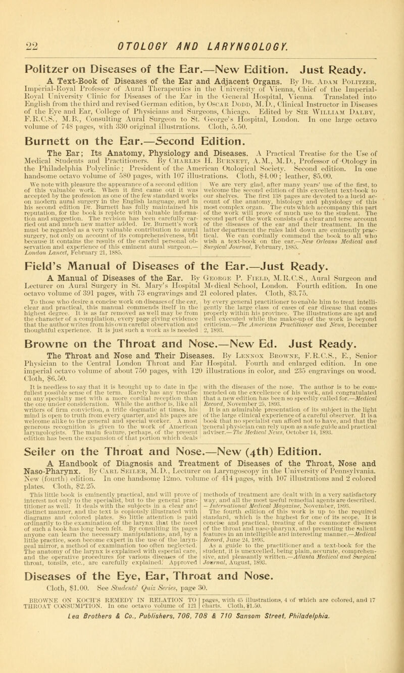 Politzer on Diseases of the Ear.—New Edition. Just Ready. A Text-Book of Diseases of the Ear and Adjacent Organs. By Dr. Adam Politzer, Imperial-Royal Professor of Aural Therapeutics in the University of Vienna, Chief of the Imperial- Royal University Clinic for Diseases of the Ear in the General Hospital, Vienna. Translated into English from the third and revised < Jerman edition, by < >sc ar Dodd, M.I)., Clinical Instructor in Diseases of the Eye and Ear, College of Physicians and Surgeons, Chicago. Edited by Sir William Dalby, F.B.C.S., M.B., Consulting Aural Surgeon to St. George's Hospital, London. In one large octavo volume of 748 pages, with 330 original illustrations. Cloth, 5.50. Burnett on the Ear.—Second Edition. The Ear; Its Anatomy, Physiology and Diseases. A Practical Treatise for the Use of Medical Students and Practitioners. By Charles II. Burnett, A.M., M.D., Professor of Otology in the Philadelphia Polyclinic; President of the American Otological Society. Second edition. In one handsome octavo volume of 580 pages, with 107 illustrations. Cloth, $4.00; leather, $5.00. We are very glad, after many years' use of the first, to We note with pleasure the appearance of a second edition of this valuable work. When it first came out it was accepted by the profession as one of the few standard works on modern aural surgery in the English language, and in his second edition Dr. Burnett has fully maintained his reputation, for the book is replete with valuable informa- tion and suggestion. The revision lias been carefully car- ried out and much new matter added. Dr. Burnett's work must be regarded as a very valuable contribution to aural surgery, not only on account of its comprehensiveness, but because it contains the results of the careful personal ob- servation and experience of this eminent aural surgeon.— London Lancet, February 21,1885. welcome the second edition of this excellent text-book to our shelves. The first 138 pages are devoted to a lucid ac- count of the anatomy, histology and physiology of this most complex organ. The cuts which accompany this part of the work will prove of much use to the student. The second part of the work consists of a clear and terse account of the diseases of the ear and their treatment. In the latter department the rules laid down are eminently prac- tical. We can cordially commend the book to ail who wish a text-book on the ear.—New Orleans Medical and Surgical Journal, February, 1885. Field's Manual of Diseases of the Ear.—Just Ready. A Manual of Diseases of the Ear. By Lecturer on Aural Surgery in St. Mary's Hospital octavo volume of 391 pages, with 73 engravings and To those who desire a concise work on diseases < if the ear, clear and practical, this manual commends itself in the highest degree. It is as far removed as well may be from the character of a compilation, every page giving evidence that the author writes trom his own careful observation and thoughtful experience. It is just such a work as is needed George P. Field, M. K.C.S., Aural Surgeon and Medical School, London. Fourth edition. In one 21 colored plates. Cloth, $3.75. i by every general practitioner to enable him to treat intelli- gently the large class of cases of ear disease that comes ( properly within his province. The illustrations are apt and well executed while the make-up of the work is beyond criticism.—The American Practitioner and News, December 2, 1893. Browne on the Throat and Nose.—New Ed. Just Ready. The Throat and Nose and Their Diseases. By Lennox Browne, F.E.C.S., E., Senior Physician to the Central London Throat and Ear Hospital. Fourth and enlarged edition. In one imperial octavo volume of about 750 pages, with 120 illustrations in color, and 235 engravings on wood. Cloth, $6.50. It is needless to say that it is brought up to date in the fullest possible sense of the term. Barely has any treatise on any specialty met with a, more cordial reception than the one under consideration. While the author is, like all writers of firm conviction, a trifle dogmatic at times, his mind is open to truth from every quarter, and his pages are welcome alike to the general and special worker. A most generous recognition is given to the work of American laryngologists. The main feature, perhaps, of the present edition has Keen the expansion of that portion which deals with the diseases of the nose. The author is to be com- mended on the excellence of his work, and congratulated that a new edition has been so speedily called for.—Medical Record, November 25, 1893. It is an admirable presentation of its subject in the light of the large clinical experienceof a careful observer. It is a book that no specialist can afford not to have, and that the general physician can rely upon as a safe guide and practical adviser.—flic Medical News, October it, 1893. Seiler on the Throat and Nose.—New (4th) Edition. A Handbook of Diagnosis and Treatment of Diseases of the Throat, Nose and Naso-Pharynx. By Carl Seiler, M. D., Lecturer on Laryngoscopy in the University of Pennsylvania. New (fourth) edition. In one handsome 12mo. volume of 414 pages, with 107 illustrations and 2 colored plates. Cloth, si'. 25. This little book is eminently practical, and will prove of interest not only to the specialist, but to the general prac- titioner as well, it deals with the subjects in a clear and distinct manner, and the text is copiously illustrated with diagrams and colored plates. So little attention is paid ordinarily to the examination of the larynx that the need of such a book has long been felt. By consulting its pages anyone can learn the necessary manipulations, and, by a little practice, soon become expert in the use of the laryn- geal mirror, a method of examination too often neglected. The anatomy of the larynx is explained with especial care, and the operative procedures for various diseases of the throat, tonsils, etc., are carefully explained! Approved methods of treatment are dealt with in a very satisfactory way. and all the most useful remedial agents are described. - International Medical Magazine, November, 1893. The fourth edition of this work is up to the required standard, which is the highest for one of its scope. It is concise and practical, treating of the commoner diseases of the throat and naso-pharynx, and presenting the salient features in an intelligible and interesting manner.—Medical Record, June 24, 1893. As a guide to the practitioner and a text-book for the student, it is unexcelled, being plain, accurate, comprehen- sive, ami pleasantly written.— Atlanta Medical and Surgical Journal, August, 1893. Diseases of the Eye, Ear, Throat and Nose. (loth, $1.00. See Students' Quiz Series, page 30. BROWNE ON KOCH'S REMEDY IN RELATION TO THROAT CONSUMPTION. In one octavo volume of 121 pages, with 45 Illustrations, 1 of which are colored, and 17 charts, (.'loth,*!.50.