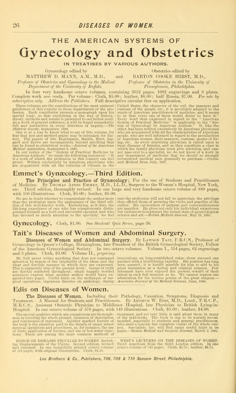 THE AMERICAN SYSTEMS OF Gynecology and Obstetrics IN TREATISES BY VARIOUS AUTHORS. Gynecology edited by Obstetrics edited by MATTHEW D. MANN, A.M., M.D., and BARTON COOKE HIRST, M.D., Professor of Obstetrics and Gynecology in the Medical Professor of Obstetrics in the University of Department of the University of Buffalo. Pennsylvania, Philadelphia. In four very handsome octavo volumes, containing 3(512 pages, 1092 engravings and 8 plates. Complete work now ready. Per volume : Cloth, $5.00; leather, $6.00; half Russia, $7.00. For sale by subscription only. Address the Publishers. Full descriptive circular free on application. United States, the character of the soil, the manners and customs of the people, etc., it is peculiarly adapted to the wants of American practitioners of medicine, and it seems to us that every one of them would desire to have it. Every word thus expressed in regard to the American System of Practical Medicine is applicable to the Sys- tem of Gynecology by American Authors. It, like the These volumes are the contributions of the most eminent gentlemen of this country in these departments of the pro- fession. Each contributor presents a monograph upon his special topic, so that everything in the way of history, theory, methods and results is presented to our fullest need. As a work of general reference, it will be found remarkably full and instructive in every direction of inquiry.—The Obstetric Gazette, September, 1889. One is at a loss to know what to say of this volume, for fear that just and merited praise may be mistaken for flat- tery. The papers of Drs. Engelmann, Martin, Hirst, Jag- gafd and Reeve are incomparably beyond anything that can be found in obstetrical works.—Journal of the American Medical Association, September 8, 1888. In our notice of the System of Practical Medicine by American Authors, we made the following statement: It is a work of which the profession in this country can feel proud. Written exclusively by American physicians who are acquainted with all the varieties of climate in the other, has been written exclusively by American physicians who are acquainted with all the characteristics of American people, who are well informed in regard to the peculiarities of American women, their manners, customs, modes of liv- ing, etc. As every practising physician is called upon to treat diseases of females, and as'they constitute a class to which the family physician must give attention, and can- not pass over to a specialist, we do not know of a work in any department of medicine that we should so strongly recommend medical men generally to purchase.—Cincin- nati Medical News, July, 1887. Emmet's Gynaecology.—Third Edition. The Principles and Practice of Gynaecology; For the use of Students and Practitioners of Medicine. By Thomas Addis Emmet, M.I)., LL.1X, Surgeon to the Woman's Hospital, New York, etc. Third edition, thoroughly revised. In one large and very handsome octavo volume of 880 pages, with 150 illustrations. Cloth, $5.00 ; leather, $6.00. We are in doubt whether to congratulate the author more than the profession upon the appearance of the third edi- tion of this well-known work. Embodying, as it docs, the life-long experience of one who has conspicuously distin- guished himself as a bold and successful operator, and who has devoted so much attention to the specialty, we feel sure the profession will not fail to appreciate the privilege thus offered them of perusing the views and practice of the author. His earnestness of purpose and conscientiousness are manifest. He gives not only his individual experience but endeavors to represent the actual state of gynaecological science and art.—British Medical Journal, May 16, 1885. Gynecology. Cloth, $1.00. See Students' Quiz Series, page 30. Tait's Diseases of Women and Abdominal Surgery. Diseases of Women and Abdominal Surgery. By Lawson Tait, F.R.C.S., Professor of Gynecology in Queen's College, Birmingham, late President of the British Gynecological Society, Fellow of the American Gynecological Society. In two octavo volumes. Volume I., 554 pages, 62 engravings Volume II. and 3 plates. Cloth, $3.00. Volume 11., preparing, Mr. Tait never writes anything that does not command attention by reason of the originality of his ideas and the clear and forcible manner in which they are expressed. This is eminently true of the present work. Germs of truth are thickly scattered throughout; single happily worded sentences express what another author would have ex- panded into pages. Useful hints on the technique of sur- gical operations, ingenious theories on pathology, daring innovations on long-established rules—these succeed one another with a bewildering rapidity. His position has long been assured; it is hardly possible for him to add to his great reputation as a daring and original surgeon. Few reformers have ever enjoyed the present reward of their labors in such full measure as he. We cannot repress our admiration for the rot less genius of the great surgeon.— American Journal of the Medical Sciences, June, 1890. Ed is on Diseases of Women. The Diseases of Women. Including their Pathology, Causation, Symptoms, Diagnosis and Treatment.- A Manual for Students and Practitioners. By Arthur W. Edis, M.D., Lond., F.R.C.P., M. R.C.S., Assistant Obstetric Physician to Middlesex Hospital, late Physician to British Lying-in- Hospital. In one octavo volume of 576 pages, with 148 illustrations. Cloth, $3.00 ; leather, $4.00. The special qualities which are conspicuous are thorough- | treatment, and yet very little is said about them in many ness in covering the whole ground, clearness of description of the text-books. The book is one to be warmly reeom- and conciseness of statement. Another marked feature of mended, especially to students and general practitioners, the book is the attention paid to the details of many minor who need a concise but complete risumi of the whole sub- surgical operations and procedures, as, for instance.the use ject. Specialists, too. will hnd many useful hints in its of tents, application of leeches, and use of hot-water injec- I pages.—Boston Medical and Surgical Journal, March 2, 1882. tions. These are among the more common methods of I HODGE ON DISEASES PECULIAR TO WOMEN' Includ- \ WEST'S LECTURES ON THE DISEASES OF WOMEN, ing Displacements of the Uterus. Second edition, revised , Third American from the third London edition. In one and enlarged. In one beautifully printed octavo volume , octavo volume of 543 pages. Cloth, $3.75; leather, $4.75. of 519 pages, with original illustrations, cloth, $1.50.