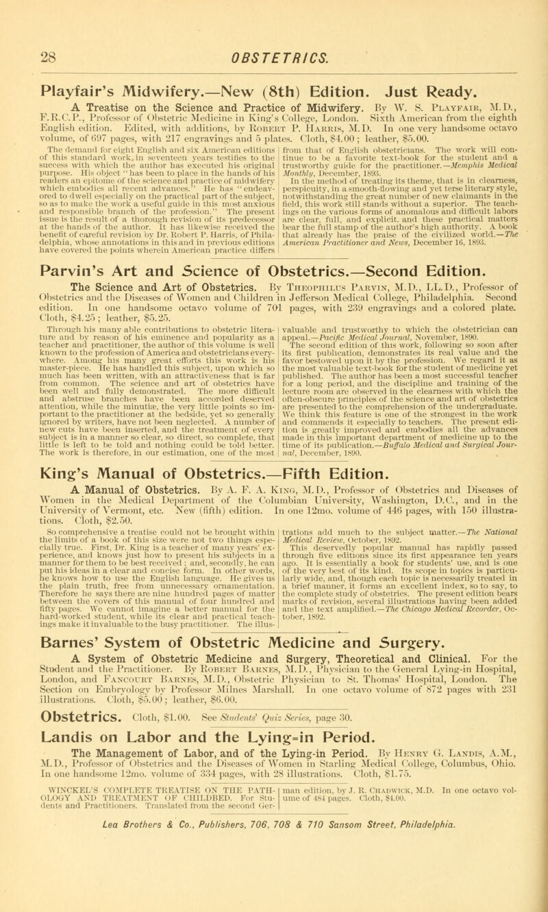 Playfair's Midwifery.—New (8th) Edition. Just Ready. A Treatise on the Science and Practice of Midwifery. By W. S. Playfair, M.D., F.R.C. P., Professor of Obstetric Medicine in King's College, London. Sixth American from the eighth English edition. Edited, with additions, by Robert P. Harris, M.D. In one very handsome octavo volume, of 697 pages, with 217 engravings and 5 plates. Cloth, $4.00 ; leather, $5.00. The demand for eight English and six American editions of this standard work in seventeen years testifies to the success with which the author has executed his original purpose. His object  has been to place in the hands of his readers an epitome of the science and practice of midwifery which embodies all recent advances. He has endeav- ored to dwell especially on the practical part of the subject, so as to make the work a useful guide in this most anxious and responsible branch of the profession. The present issue is the result of a thorough revision of its predecessor at the hands of the author. It has likewise received the benefit of careful revision by Dr. Robert P. Harris, of Phila- delphia, whose annotations in this ami in previous editions have covered the points wherein American practice differs from that of English obstetricians. The work will con- tinue to be a favorite text-book for the student and a trustworthy guide for the practitioner. —Memphis Medical Monthly, December, 1893. In the method of treating its theme, that is in clearness, perspicuity, in a smooth-flowing and yet terse literary style, notwithstanding the great number of new claimants in the field, this work still stands without a superior. The teach- ings on the various forms of anomalous and difficult labors are clear, full, and explicit, and these practical matters bear the full stamp of the author's high authority. A book that already has the praise of the civilized world.—The American Practitioner and News, December 16, 1893. Parvin's Art and Science of Obstetrics.—Second Edition. The Science and Art of Obstetrics. By Theophilus Parvin, M.D., LL.D., Professor of Obstetrics and the Diseases of Women and Children in Jefferson Medical College, Philadelphia. Second edition. In one handsome octavo volume of 701 pages, with 239 engravings and a colored plate. Cloth, §4.25; leather, $5.25. Through his many able contributions to obstetric litera- ture ami by reason of his eminence and popularity as a teacher and practitioner, the author of this volume is well known to the profession of America and obstetricians every- where. Among his many great efforts this work is his master-piece. He has handled this subject, upon which so much lias been written, with an attractiveness that is far from common. The science and art of obstetrics have been well and fully demonstrated. The more difficult and abstruse branches have been accorded deserved attention, while the minutise, the very little points so im- portant to the practitioner at the bedside, yet so generally ignored by writers, have not been neglected. A number of new cuts have been inserted, and the treatment of every subject is in a manner so clear, so direct, so complete, that little is left to be told and nothing could be told better. The work is therefore, in our estimation, one of the most valuable and trustworthy to which the obstetrician can appeal.—Pacific Medical journal, November, 1890. The second edition of this work, following so soon after its first publication, demonstrates its real value and the favor bestowed upon it by the profession. We regard it as the most valuable text-book for the student of medicine yet published. The author has been a most successful teacher for a long period, and the discipline and training of the lecture room are observed in the clearness with which the often-obscure principles of the science and art of obstetrics are presented to the comprehension of the undergraduate. We think this feature is one of the strongest in the work and commends it especially to teachers. The present edi- tion is greatly improved and embodies all the advances made in this important department of medicine up to the time of its publication.—Buffalo Medical and Surgical Jour- nal, December, ls'.Ki. King's Manual of Obstetrics.—Fifth Edition. A Manual of Obstetrics. By A. F. A. King, M.D., Professor of Obstetrics and Diseases of Women in the Medical Department of the Columbian University, Washington, D.C., and in the University of Vermont, etc. New (fifth) edition. In one 12mo. volume of 446 pages, with 150 illustra- tions. Cloth, $2.50. So comprehensive a treatise could not be brought within the limits of a book of this size were not two things espe- cially true. First, Dr. King is a teacher of many years' ex- perience, and knows just how to present his subjects in a manner for them to be best received ; and, secondly, he can put his ideas in a clear and concise form. In other words, he knows how to use the English language. He gives us the plain truth, free from unnecessary ornamentation. Therefore he says there are nine hundred pages of matter between the covers of this manual of four hundred and fifty pages. We cannot imagine a better manual for the hard-worked student, while its clear and practical teach- ings make it invaluable to the busy practitioner. The illus- trations add much to the subject matter.—The National Medical Review, October, 1892. This deservedly popular manual has rapidly passed through five editions since its first appearance ten years ago. It is essentially a book for students' use, and is one of the very best of its kind. Its scope in topics is particu- larly wide, and, though each topic is necessarily treated in a brief manner, it forms an excellent index, so to say, to the complete study of obstetrics. The present edition bears marks of revision, several illustrations having been added and the text amplified.— The Chicago Medical Recorder, Oc- tober, 1892. Barnes' System of Obstetric Medicine and Surgery. A System of Obstetric Medicine and Surgery, Theoretical and Clinical. For the Student and the Practitioner. By Robert Barnes, M.D., Physician to the General Lying-in Hospital, London, and Fancourt Barnes, M.D., Obstetric Physician to St. Thomas' Hospital, London. The Section on Embryology by Professor Milnes Marshall. In one octavo volume of 872 pages with 231 illustrations. Cloth, $5.00; leather, $6.00. ObstetriCS. Cloth, $1.00. See Students' Quiz Series, page 30. Landis on Labor and the Lying=in Period. The Management of Labor, and of the Lying-in Period. By Henry O. Landis, A.M., M.D., Professor of Obstetrics and the Diseases of Women in Starling Medical College, Columbus, Ohio. In one handsome 12mo. volume of 334 pages, with 28 illustrations. Cloth, $1.75. WTNCKEL'S COMPLETE TREATISE ON THE PATH- OLOGY AND TREATMENT OF CHILDBED. For Stu- dents and Practitioners. Translated from the second Ger- man edition, by J. R. Chadwick, M.D. ume of is I pages. Cloth, $1.00. In one octavo voi-