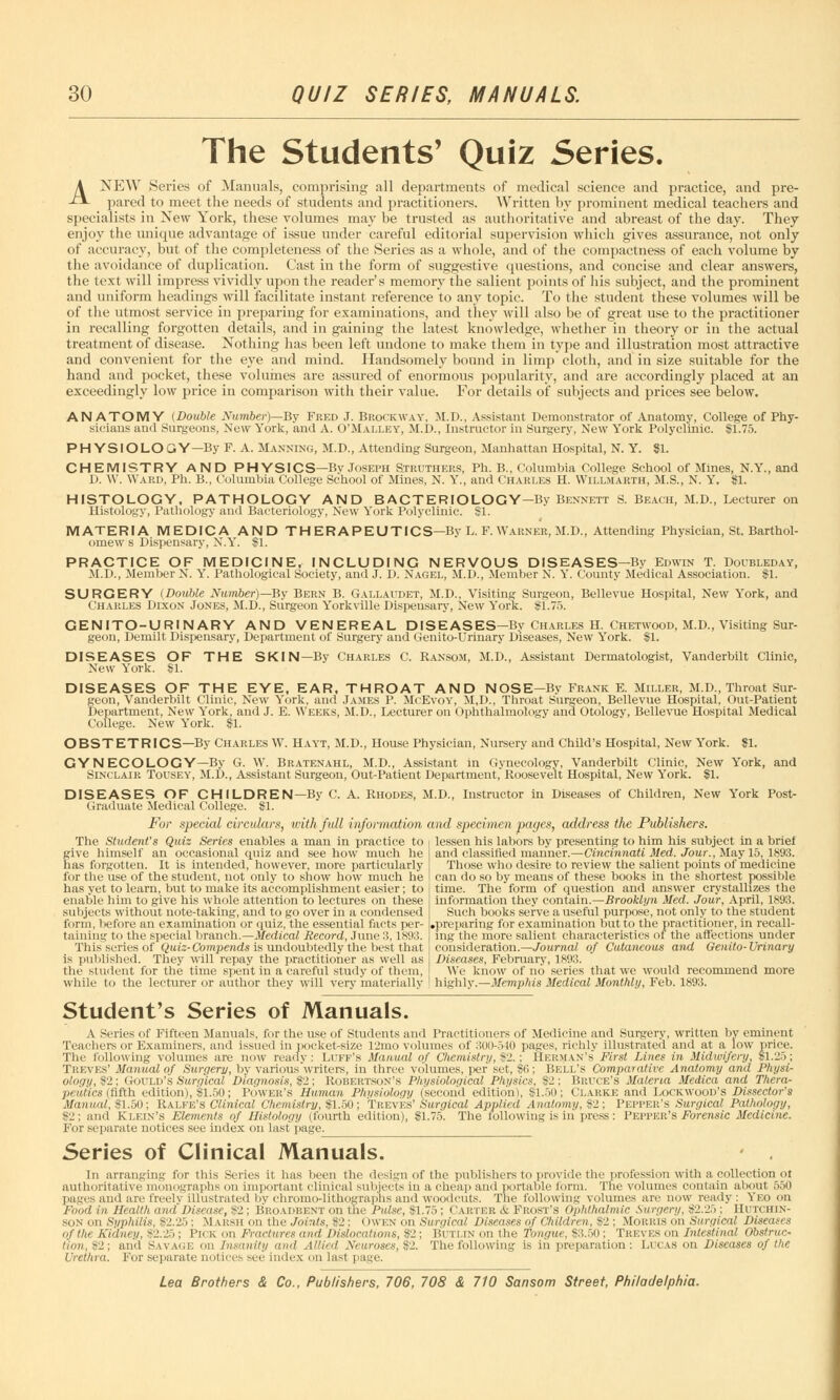 The Students' Quiz Series. ANEW Series of Manuals, comprising all departments of medical science and practice, and pre- pared to meet the needs of students and practitioners. Written by prominent medical teachers and specialists in Xew York, these volumes may be trusted as authoritative and abreast of the day. They enjoy the unique advantage of issue under careful editorial supervision which gives assurance, not only of accuracy, but of the completeness of the Series as a whole, and of the compactness of each volume by the avoidance of duplication. Cast in the form of suggestive questions, and concise and clear answers, the text will impress vividly upon the reader's memory the salient points of his subject, and the prominent and uniform headings will facilitate instant reference to any topic. To the student these volumes will be of the utmost service in preparing for examinations, and the}' will also be of great use to the practitioner in recalling forgotten details, and in gaining the latest knowledge, whether in theory or in the actual treatment of disease. Nothing has been left undone to make them in type and illustration most attractive and convenient for the eye and mind. Handsomely bound in limp cloth, and in size suitable for the hand and pocket, these volumes are assured of enormous popularity, and are accordingly placed at an exceedingly low price in comparison with their value. For details of subjects and prices see below. ANATOMY (Double Number)—By Fred J. Brockway, M.D., Assistant Demonstrator of Anatomy, College of Phy- sicians and Surgeons, New York, and A. O'Malley, M.D., Instructor in Surgery, New York Polyclinic. 11.75. PHYSIOLOGY—By F. A. Manning, M.D., Attending Surgeon, Manhattan Hospital, N. Y. SI. CHEMISTRY AND PHYSICS—By Joseph Struthers, Ph. B., Columbia College School of Mines, N.Y., and D. W. Ward, Ph. B., Columbia College School of Mines, N. Y., and Charles H. Willmarth, M.S., N. Y. SI. HISTOLOGY, PATHOLOGY AND BACTERIOLOGY—By Bennett S. Beach, M.D., Lecturer on Histology, Pathology and Bacteriology, New York Polyclinic. SI. MATERIA MEDICA AND TH ERAPEUTICS—By L. F. Warner, M.D., Attending Physician, St. Barthol- omew s Dispensary, N.Y. SI. PRACTICE OF MEDICINE, INCLUDING NERVOUS DISEASES—By Edwin T. Doubleday, M.D., Member N. Y. Pathological Society, and J. D. Nagel, M.D., Member N. Y. County Medical Association. SI. SURGERY (Double Number)—By Bern B. Gallaudet, M.D., Visiting Surgeon, Bellevue Hospital, New York, and Charles Dixon Jones, M.D., Surgeon Yorkville Dispensary, New York. SI.75. GENITO-URINARY AND VENEREAL DISEASES—By Charles H. Chetwood, M.D., Visiting Sur- geon, Demilt Dispensary, Department of Surgery and Genito-Urinary Diseases, New York. SI. DISEASES OF THE SKIN—By Charles C. Ransom, M.D., Assistant Dermatologist, Vanderbilt Clinic, New York. SI. DISEASES OF THE EYE, EAR, THROAT AND NOSE—By Frank E. Miller, M.D., Throat Sur- geon, Vanderbilt Clinic, New York, and James P. McEvoy, M,D., Throat Surgeon, Bellevue Hospital, Out-Patient Department, New York, and J. E. Weeks, M.D., Lecturer on Ophthalmology and Otology, Bellevue Hospital Medical College. New York. SI. OBSTETRICS—By Charles W. Hayt, M.D., House Physician, Nursery and Child's Hospital, New York. SI. GYNECOLOGY—By G. W. Bratenahl, M.D., Assistant in Gynecology, Vanderbilt Clinic, New York, and Sinclair Tousey, M.D., Assistant Surgeon, Out-Patient Department, Roosevelt Hospital, New York. SI. DISEASES OF CHILDREN—By C. A. Rhodes, M.D., Instructor in Diseases of Children, New York Post- graduate Medical College. SI. For special circulars, with full information and specimen pages, address the Publishers. The Student's Quiz Series enables a man in practice to give himself an occasional quiz and see how much he has forgotten. It is intended, however, more particularly for the use of the student, not only to show how much he has yet to learn, but to make its accomplishment easier; to enable him to give his whole attention to lectures on these subjects without note-taking, and to go over in a condensed form, before an examination or quiz, the essential facts per- taining to the special branch.—Medical Record, June 3,1893. This series of Quiz-Compends is undoubtedly the best that is published. They will repay the practitioner as well as the student for the time spent in a careful study of them, while to the lecturer or author they will very materially lessen his labors by presenting to him his subject in a brief and classified manner.—Cincinnati Med. Jour., May 15, 1893. Those who desire to review the salient points of medicine can do so by means of these books in the shortest possible time. The form of question and answer crystallizes the information they contain.—Brooklyn Med. Jour, April, 1893. Such books serve a useful purpose, not only to the student .preparing for examination but to the practitioner, in recall- ing the more salient characteristics of the affections under consideration.—Journal of Cutaneous and Genito-Urinary Diseases, February, 1893. We know of no series that we would recommend more highly.—Memphis Medical Monthly, Feb. 1893. Student's Series of Manuals. A Series of Fifteen Manuals, for the use of Students and Practitioners of Medicine and Surgery, written by eminent Teachers or Examiners, and issued in pocket-size 12mo volumes of 300-5 in pages, richly illustrated and at a low price. The following volumes are now ready: Luff's Manual of Chemistry, $2.: Herman's First Lines in Midwifery, SI.25; Treves' Manual of Surgery, by various writers, in three volumes, per set, SO; Bell's Comparative Anatomy and Physi- ology, S2; Gould's Surgical Diagnosis, $2; Robertson's Physiological Physics, 82; Bruce's Materia Medica and Thera- peutics (fifth edition), SI.50; Power's Human Physiology (second edition), Sl.5u; Clarke and Lockwood's Dissector's Manual, SI.50; Ralfe's Clinical Chemistry, $1.50; Treves' Surgical Applied Anatomy, £2; Pepper's Surgical Pathology, 92; and Klein's Elements of Histology (fourth edition), SI.75. The following is in press: Pepper's Forensic Medicine. For separate notices see index on last page. Series of Clinical Manuals. • . In arranging for this Series it has been the design of the publishers to provide the profession with a collection ot authoritative monographs on important clinical subjects in a cheap and portable form. The volumes contain about 550 pages and are freely illustrated by chrome-lithographs and woodcuts. The following volumes are now ready: Yeo on Food in Health and Disease, S2 : Bro.vdrent on the I'ulse, SI.75 : Carter <fc Frost's Ophthalmic Surgery, #2.25 ; HUTCHIN- SON on Syphilis, S2.25 : Marsh on the Joints. 82 : ( Iwen on Surgical Diseases of Children, S2 : Morris on Surgical Diseases of the Kidney, 82.25; Pick on Fractures and Dislocations, 82; BUTLIN on the Tongue, 83.50; Treves on Intestinal Obstruc- tion,^; and Savage on Insanity and Allied Neuroses, $2. The following is in preparation: Lucas on Diseases of the Urethra. For separate notices see index on last page.