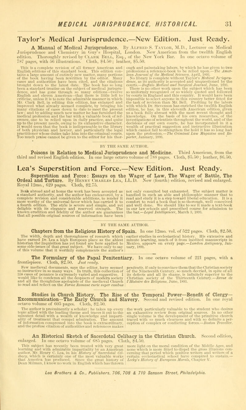 Taylor's Medical Jurisprudence.—New Edition. Just Ready. A Manual of Medical Jurisprudence. By Alfred S. Taylor, M.D., Lecturer on Medical Jurisprudence and Chemistry in Guy's Hospital, London. New American from the twelfth English edition. Thoroughly revised by Clark Bell, Esq., of the New York Bar. In one octavo volume of 7S7 pages, with 50 illustrations. Cloth, $4.50; leather, $5.50. This is a complete revision of all former American and English editions of this standard book. This edition eon- tains a large amount of entirely new matter, many portions of the book having been rewritten by the editor. Many rases and authorities have been cited, and the citations brought down to the latest date. The book has so long been a standard treatise on the subject of medical jurispru- dence, ami has gone through so many editions—twelve English and eleven American—that there is little left to criticise, unless it is to note the admirable manner in which Mr. Clark Bell, in editing this edition, has enlarged and improved what already seemed complete, by bringing his many citations of eases down to date to meet the present law ; and by adding much new matter he has furnished the medical profession and the bar with a valuable book of ref- erence, one to be relied upon in daily practice, and quite up to the present needs, owing to its exhaustive character. It would seem that the book is indispensable to the library of both physician and lawyer, and particularly the legal practitii mer whose duties take him into the criminal courts. Too much praise cannot be given to the editor for his thor- ough and painstaking labors, by which he has given to two professions a reference-book to'be relied upon.—The Amer- ican Journal of the Medical Sciences, April, 1893. No library is complete without Taylor's Medical Jurispru- dence, as its authority is accepted and unquestioned by the courts.—Buffalo Medical and Surgical Journal, June, 1893. There is no other work upon the subject which has been so uniformly recognized or so widelj quoted and followed by courts in'England and this country. It would have been impossible to select anyone in this country better fitted for the task of revision than Mr. Bell. Profiting by the labors with which Dr. Stevenson has enriched the twelfth English edition, he has, in this eleventh American edition, given us a book fully abreast with the most recent thought and knowledge. On the basis of bis own researches, of the investigations of scientists throughout the world, and of the decisions of our own courts, he has incorporated in it a wealth of practical suggestion and instructive illustration which cannot fail to strengthen the hold it has so long had upon the profession.—The Criminal Law Magazine and Re- porter, January, 1893. BY THE SAME AUTHOR. Poisons in Relation to Medical Jurisprudence and Medicine. In one large octavo volume of 788 pages. third and revised English edition Third American, from the Cloth, $5.50 ; leather, $6.50. Lea's Superstition and Force.—New Edition. Just Ready. Superstition and Force: Essays on the Wager of Law, The Wager of Battle, The Ordeal and Torture. By Henry Charles Lea, LL.D. New (fourth) edition, revised and enlarged. Royal 12mo., 029 pages. Cloth, $2.75. Both abroad and at home the work has been accepted as a standard authority, and the author has endeavored, by a complete revision and considerable additions, to render it more worthy of the universal favor which has carried it to a fourth edition. The style is severe and simple, and yet delights with its elegance and reserved strength. The known erudition and fidelity of the author are guarantees that all possible original sources of information have been not only consulted but exhausted. The subject matter is handled in such an able and philosophic manner that to read and study it is a step toward liberal education. It is a comfort to read a book that is so thorough, well conceived and well done. We should like to see it made a text-book in our law schools and prescribed course for admission to the bar.—Legal Intelligencer, March 3, 1893. BY THE SAME AUTHOR. Chapters from the Religious History of Spain. In one 12mo. vol. of 522 pages The width, depth and thoroughness of research which Lea a high European place as the ablest have earned Dr historian the Inquisition has yet found are here applied to some side-issues of that great subject. We have only to say of this volume that it worthily complements the author's Cloth, $2.50. earlier studies in ecclesiastical history. His extensive and minute learning, much of it from inedited manuscripts in Mexico, appear on every page.—London Antiquary, Jan- uary, 1891. The Formulary of the Papal Penitentiary frontispiece. Cloth, $2.50. Just ready. Few medieval documents, says the editor, have seemed so instructive in so many ways. In truth, this collection of 358 cases of penance is extremely varied and suggestive. I would like to condemn all the despisers of modern society and all the thoughtless apologists of the medieval Church to read and reflect on the Forme Romane curie super casibus In one octavo volume of 221 pages, with a penitentie, if only to convince them that the Christian society of the Nineteenth Century, so much decried, in spite of all its defects and all its shame, is infinitely superior to the Christian society of the Thirteenth Century.—Revue de VHistoire des Religions, June, 1893. Studies in Church History. The Rise of the Temporal Power—Benefit of Clergy- Excommunication—The Early Church and Slavery. Second and revised edition. In one royal octavo volume of 005 pages. Cloth, $2.50. The author is preeminently a scholar; he takes up every t. ipic allied with the leading theme and traces it out to the minutest detail with a wealth of knowledge and imparti- ality of treatment that compel admiration. The amount of information compressed into the book is extraordinary. and the profuse citation of authorities and references makes the work particularly valuable to the student who desires an exhaustive review from original sources. In no other single volume is the development of the primitive church traced with so much clearness and with so definite a per- ception of complex or conflicting forces.—Boston Traveller. An Historical Sketch of Sacerdotal Celibacy in the Christian Church. Second edition, enlarged. In one octavo volume of 085 pages. Cloth, $4.50. This subject has recently been treated with very great learning and with admirable impartiality by an American author, Mr. Henry C. Lea, in his History of'Sacerdotal Cel- ibacy, which is certainly one of the most valuable works that America has produced. Since the great history of DeanMilman, I know no work in English which has thrown more light on the moral condition of the Middle A^es. and none which is more fitted to dispel the gross illusions con- cerning that period which positive writers and writers of a certain ecclesiastical school have conspired to sustain.— Lecky's History of European Morals, Chapter Y.