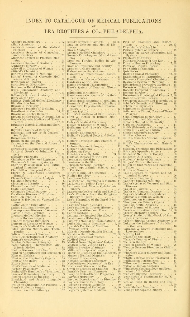 INDEX TO CATALOGUE OF MEDICAL PUBLICATIONS OF LEA BROTHERS & CO., PHILADELPHIA. Abbott's Bacteriology 17 Allen's Anatomy 6 American Journal of the Medical Sciences 2 American Systems of Gynecology and Obstetrics 26 American System of Practical Med- icine 14 American System of Dentistry . . 23 Ashhurst's Surgery 18 Ashwell on Diseases of Women . . 27 Attfield's Chemistry 9 Barlow's Practice of Medicine . . 15 Barnes' System of Obstetric Med- icine and Surgery 28 Bartholow on Cholera 15 Bartholow on Electricity .... 15 Basham on Renal Diseases . . . .23 Bell's Comparative Anatomy and Physiology '. . 7, 3U Bellamy's Surgical Anatomy . . . ii Berry oh the Eye '21 Billings' National Medical Dictionary 3 Blandford on Insanity 16 Blq^ain's Chemistry '.) Bristowe's Practice of Medicine . . 13 Broad bent on the Pulse . . . 14,30 Browne on Koch's Remedy . . . .22 Browne on the Throat, Nose and Ear 22 Bruce's Materia Medica and Thera- peutics 12, 30 Brunton's Materia Medica and Thera- peutics 12 Bryant's Practice of Surgery ... 19 Bumstead and Taylor on Venereal. See Taylor 24 Burnett on the Ear 22 Butlin on the Tongue .... 18, 30 Carpenter on the Use and Abuse of Alcohol 7 Carpenter's Human Physiology . . 7 Carter & Frost's Ophthalmic Sur- gery 21, 30 Caspari's Pharmacy 10 Chambers on Diet and Regimen . . 15 Chapman's Human Physiology . . 8 Charles' Physiological and Patho- logical Chemistry 10 Churchill on Puerperal Fever . . 29 Clarke & Lockwood's Dissectors' Manual 6, 30 Classen's Quantitative Analysis . . 8 Cleland's Dissector 6 Clouston on Insanity 10 Clowes' Practical Chemistry ... 8 Coats' Pathology 17 Coleman's Dental Surgery .... 23 Condie on Diseases of Children . . 29 Cornil on Syphilis 24 Culver & Hayden on Venereal Dis- eases 24 Dalton on the Circulation .... 7 Dalton's Human Physiology ... 8 Davenport on Diseases of Women . 27 Davis' Clinical Lectures 15 Draper's Medical Physics .... 7 Druitt's Modern Surgery 18 Duane's Medical Dictionary ... 3 Duncan on Diseases of Women . .27 Dunglison's Medical Dictionary . . 4 Edes' Materia Medica and Thera- peutics 11 Eiiis on Diseases of Women . . . 20 Ellis' Demonstrations of Anatomy . 7 Emmet's Gynecology 20 Erichsen's System of Surgery . . .19 Farquharsoii's Therapeutics and Materia Medica 12 Field's Diseases of the Ear .... 22 Flint on Auscultation and Percussion 14 Flint on Phthisis 13 Flint on the Respiratory Organs . . 15 Flint on the Heart 13 Flint's Essays 13 Flint's Practice of Medicine . . . 1:! Foster's Physiology 8 Fothergill's Handbook of Treatment 13 Fownes'Elementary Chemistry . . 9 Fox on Diseases of the Skin .' . .25 Frankland and Japp's Inorganic Chemistry 8 Fuller on Lungs and Air-Passages . 14 Grant's 8tudent's Surgery .... 18 dibbes'Practical Pathology ... 17 Gould's Surgical Diagnosis . . 18,30 Gray on Nervous and Mental Dis- eases 16 Gray's Anatomy 5 Greene's Medical Chemistry ... 9 Greene's Pathology and Morbid Anat- omy 17 Gross on Foreign Bodies in Air- i'assages 18 Gross on Impotence and Sterility . 21 Gross on Urinary Organs .... 23 Habershon on the Abdomen . . .14 Hamilton on Fractures and Disloca- tions 20 Hamilton on Nervous Diseases . .Hi Hardaway on the Skin 25 Hai'e's Practical Therapeutics . . 12 Hare's System of Practical Thera- peutics 12 Hartshorne's Anatomy 6 Hartshorne's Conspectus of the Med- ical Sciences 29 Hartshorne's Essentials of Medicine 13 Herman's First Lines in Midwifery 29 Hermann's Experimental Pharma- cology 12 Hill on Syphilis 21 Hillier's Handbook of Skin Diseases 26 Hirst & Piersol on Human Mon- strosities 6 Hoblyn's Medical Dictionary ... 3 Hodge on Diseases of Women ... 26 Hoffmann and Power's Chemical Analysis 10 Holden's Landmarks 6 Holland's Medical Notes and Reflec- tions 13 Holmes' Principles and Practice of Surgery 20 Holmes' System of Surgery . . . .19 Horner's Anatomy ....... 6 Hudson on Fever' 15 Hutchinson on Syphilis . . . 24,30 Hyde on Diseases of the Skin . . . 25 Jackson on the Skin 25 Jamieson on the Skin 25 Jones on Nervous Disorders . . . 10 Juler's Ophthalmic Science and Practice 21 King's Manual of Obstetrics . . . 28 Klein's Histology 17,30 Landis on Labor 28 La Roche on Pneumonia & Malaria, 14 La Roche on Yellow Fever . . . .15 Laurence and Moon's Ophthalmic Surgery 21 Lawson on the Eye, Orbit and Eyelid 21 Lea's Chapters from the Religious History of Spain 31 Lea's Formulary of the Papal Peni- tentiary 31 Lea's Sacerdotal Celibacy .... 31 Lea's Studies in Church History . . 31 Lea's Superstition and Force . . . 31 Lee on Syphilis 24 Lehmann's < 'hemical Physiology . 7 Leishmann's Midwifery . . . '. . 29 Ludlow's .Manual of Examinations . 29 Luff's Manual of Chemistry . . 9,30 Lymah's Practice of Medicine . . 14 Lyons on Fever 15 Maisch's Organic Materia Medica . 11 Marsh on the Joints .... 20,30 May on Diseases of Women . . .27 Medical News 1 Medical News Physicians' Ledger . 2 Medical News Visiting List.... 2 Miller's Practice of Surgery ... 18 Miller's Principles 11I Surgery . . .18 Morris on Diseases of the Kidney 23, 30 Musser's Medical Diagnosis . . .14 National Dispensatory 11 National Medical Dictionary . . . 3 Nettleship on Diseases of the Eye . 21 Norris and Oliver on the Eye . . .21 Owen on Diseases of ('hildien . 29, 30 Parrish's Practical Pharmacy . . . 10 Parry on Extra-Uterine Pregnancy . 29 Parvin's Midwifery .28 Pavy on Digestion and its Disorders 15 Payne's General Pathology . . . .17 Pepper's Forensic Medicine . . - 30 Pepper's Surgical Pathology . 18,30 Pepper's System of Medicine . . .11 Pick on Fractures and Disloca- tions 20, Physician's Visiting List Pir'rie's System of Surgery .... Playfair on Nerve Prostration and Hysteria Playfair's Midwifery Politzer's Diseases of the Ear . . . Power's Human Physiology . . 7, Purdy on Bright's Disease .... Pye-Smith on the Skin Quiz Series Ralfe's Clinical Chemistry . . 10, Ramsbotham on Parturition . . . Remsen's Theoretical Chemistry . . Reynolds'System of Medicine . . Richardson's Preventive Medicine . Roberts on Urinary Diseases . . . Roberts' Compend of Anatomy . . Roberts' Surgery Robertson's Physiological Physics 7, Ross on Nervous Diseases .... Savage on Insanity and Hysteria 16, Schafer's Essentials of Histology Sehorield's Physiology Schreiber on Massage Seiler on the Throat, Nose and'Naso- pharynx Senn's Surgical Bacteriology . . . Series of Clinical Manuals . . . . Simon's Manual of Chemistry . . Slade on Diphtheria Smith (Edward) on Consumption . Smith (J. Lewis) on Children . . . Smith's Operative Surgery . . . . Stllle on ('holera ...... Stille & Maisch's National Dispensa- tory Stille's Therapeutics and Materia Medica Stimson, Fractures and Dislocations Stimson's Operative Surgery . . . Students' Medical Dictionary . . . Students' Quiz Series Students'Series of Manuals . . . Sturges' Clinical Medicine .... Sutton on the Ovaries and Fallopian Tubes Sutton on Tumors Tait's Diseases of Women and Ab- dominal Surgery Tanner on Pregnancy Tanner's Clinical Medicine . . . Taylor's Atlas of Venereal and Skin Diseases Taylor on Poisons Taylor on Venereal Diseases . . . Taylor's Medical Jurisprudence . . Thomas & Munde on Women . . . Thompson on Stricture Thompson on Urinary Organs . . Todd on Acute Diseases Treves' Manual of Surgery . . 19, Treves on Intestinal Obstruction 19, Treves' Operative Surgery .... Treves' Students' Handbook of Sur- gical Operations Treves' Surgical Applied Anatomy (i, Tuke on the Influence of the Mind on the Body Vaughan & Novy's Ptomaines and Leueomaines '. Visiting List Walshe on the Heart Watson's Practice of Physic . . . Wells on the Eye West on Diseases of Women . . . West on Nervous Disorders in Child- h 1 Wharton's Minor Surgery and Band- aging Whitla's Dictionary of Treatment . Williams on Consumption . . . . Wilson on Cutaneous Medicine . . Wilson's Human Anatomy .... Winckelon the Pathology and Treat- ment of Childbed WBhler's Organic Chemistry . . . Year-Booksof Treatment for \si;, >r, '91, '92, '93 Yen on Food in Health and Dis- ease 15, Yeo's Medical Treatment . . . . Young's Orthopaedic Surgery . . . 30 2 18 16 2.S 22 30 23 25 30 30 29 Hi 13 15 23 7 18 30 16 30 18 8 15 22 17 30 9 11 14 29 20 15 11 12 20 20 3 30 30 13 27 18 26 29 15 21 31 21 31 27 23 23 15 30 30 19 19 30 16 10 2 13 l:; 21 26 29 19 15 1 1 25 6 28 13 30 15 IS