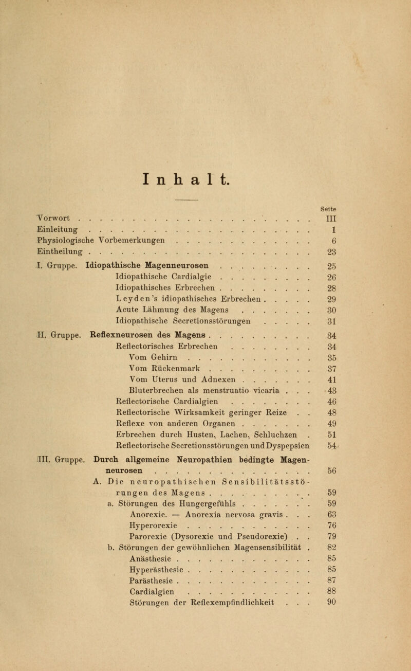 Inhalt, Seite Vorwort III Einleitung 1 Physiologische Vorbemerkungen 6 Eintheilung 23 I. Gruppe. Idiopathische Magenneurosen 25 Idiopathische Cardialgie 26 Idiopathisches Erbrechen 28 Leyden's idiopathisches Erbrechen 29 Acute Lähmung des Magens 30 Idiopathische Secretionsstörungen 31 II. Gruppe. Reflexneurosen des Magens 34 Reflectorisches Erbrechen 34 Vom Gehirn 35 Vom Rückenmark 37 Vom Uterus und Adnexen 41 Bluterbrechen als menstruatio vicaria ... 43 Reflectorische Cardialgien 46 Reflectorische Wirksamkeit geringer Reize . . 48 Reflexe von anderen Organen 49 Erbrechen durch Husten, Lachen, Schluchzen . 51 Reflectorische Secretionsstörungen und Dyspepsien 54 III. Gruppe. Durch allgemeine Neuropathien bedingte Magen- neurosen 56 A. Die neuropathischen Sensibilitätsstö- rungen des Magens 59 a. Störungen des Hungergefühls 59 Anorexie. — Anorexia nervosa gravis ... 63 Hyperorexie 76 Parorexie (Dysorexie und Pseudorexie) . . 79 b. Störungen der gewöhnlichen Magensensibilität . 82 Anästhesie 85 Hyperästhesie 85 Parästhesie 87 Cardialgien 88 Störungen der Reflexempfindlichkeit ... 90