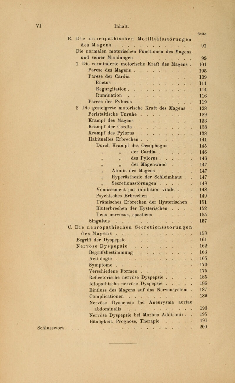 Seite B. Die neuropathischen Motilitätsstörungen des Magens 91 Die normalen motorischen Functionen des Magens und seiner Mündungen 99 1. Die verminderte motorische Kraft des Magens . 101 Parese des Magens 105 Parese der Cardia 109 Ructus Hl Regurgitation . 114 Rumination 116 Parese des Pylorus 119 2. Die gesteigerte motorische Kraft des Magens . 128 Peristaltische Unruhe 129 Krampf des Magens 133 Krampf der Cardia . . . . • 138 Krampf des Pylorus 138 Habituelles Erbrechen 141 Durch Krampf des Oesophagus .... 145 „ „ der Cardia 146 „ „ des Pylorus 146 „ „ der Magenwand .... 147 „ Atonie des Magens 147 „ Hyperästhesie der Schleimhaut . . 147 „ Secretionsstörungen 148 Vomissement par inhibition vitale . . . 148 Psychisches Erbrechen 149 Urämisches Erbrechen der Hysterischen . 151 Bluterbrechen der Hysterischen .... 152 Ileus nervosus, spasticus 155 Singultus 157 C. Die neuropathischen Secretionsstörungen des Magens 158 Begriff der Dyspepsie 161 Nervöse Dyspepsie 162 Begriffsbestimmung 163 Aetiologie 165 Symptome 170 Verschiedene Formen 175 Reflectorische nervöse Dyspepsie 185 Idiopathische nervöse Dyspepsie 186 Einfluss des Magens auf das Nervensystem . 187 Complicationen 189 Nervöse Dyspepsie bei Aneurysma aortae abdominalis 193 Nervöse Dyspepsie bei Morbus Addisonii . . 195 Häufigkeit, Prognose, Therapie 197 Schlusswort 200