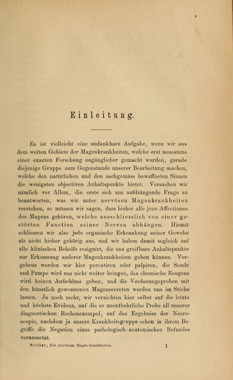 Einleitung. Es ist vielleicht eine undankbare Aufgabe, wenn wir aus dem weiten Gebiete der Magenkrankheiten, welche erst neuestens einer exacten Forschung zugänglicher gemacht wurden, gerade diejenige Gruppe zum Gegenstande unserer Bearbeitung machen, welche den natürlichen und den sachgemäss bewaffneten Sinnen die wenigsten objectiven Anhaltspunkte bietet. Versuchen wir nämlich vor Allem, die erste sich uns aufdrängende Frage zu beantworten, was wir unter nervösen Magenkrankheiten verstehen, so müssen wir sagen, dass hieher alle jene Affectionen des Magens gehören, welche ausschliesslich von einer ge- störten Function seiner Nerven abhängen. Hiemit schliessen wir also jede organische Erkrankung seiner Gewebe als nicht hieher gehörig aus, und wir haben damit sogleich auf alle klinischen Behelfe resignirt, die uns greifbare Anhaltspunkte zur Erkennung anderer Magenkrankheiten geben können. Ver- gebens werden wir hier percutiren oder palpiren, die Sonde und Pumpe wird uns nicht weiter bringen, das chemische Reagens wird keinen Aufschluss geben, und die Verdauungsproben mit den künstlich gewonnenen Magensecreten werden uns im Stiche lassen. Ja noch mehr, wir verzichten hier selbst auf die letzte und höchste Evidenz, auf die so unentbehrliche Probe all unserer diagnostischen Rechenexempel, auf das Ergebniss der Necro- scopie, nachdem ja unsere Krankheitsgruppe schon in ihrem Be- griffe die Negation eines pathologisch-anatomischen Befundes voraussetzt. Stiller, Die nervösen Magenkrankheiten. \