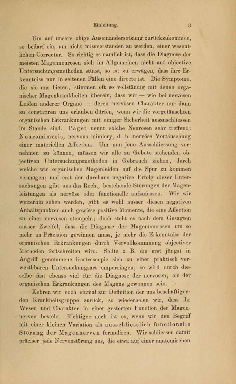 Um auf unsere obige Auseinandersetzung zurückzukommen, so bedarf sie, um nicht missverstanden zu werden, einer wesent- lichen Correctur. So richtig es nämlich ist, dass die Diagnose der meisten Magenneurosen sich im Allgemeinen nicht auf objective Untersuchungsmethoden stützt, so ist zu erwägen, dass ihre Er- kenntniss nur in seltenen Fällen eine directe ist. Die Symptome, die sie uns bieten, stimmen oft so vollständig mit denen orga- nischer Magenkrankheiten überein, dass wir — wie bei nervösen Leiden anderer Organe — deren nervösen Charakter nur dann zu constatiren uns erlauben dürfen, wenn wir die vorgetäuschten organischen Erkrankungen mit einiger Sicherheit auszuschliessen im Stande sind. Paget nennt solche Neurosen sehr treffend: Neuromimesis, nervous mimicry, d. h. nervöse Vortäuschung einer materiellen Affection. Um nun jene Ausschliessung vor- nehmen zu können, müssen wir alle zu Gebote stehenden ob- jectiven Untersuchungsmethoden in Gebrauch ziehen, durch welche wir organischen Magenleiden auf die Spur zu kommen vermögen; und erst der durchaus negative Erfolg dieser Unter- suchungen gibt uns das Recht, bestehende Störungen der Magen- leistungen als nervöse oder functionelle aufzufassen. Wie wir weiterhin sehen werden, gibt es wohl ausser diesen negativen Anhaltspunkten auch gewisse positive Momente, die eine Affection zu einer nervösen stempeln 5 doch steht es nach dem Gesagten ausser Zweifel, dass die Diagnose der Magenneurosen um so mehr an Präcision gewinnen muss, je mehr die Erkenntniss der organischen Erkrankungen durch Vervollkommnung objectiver Methoden fortschreiten wird. Sollte z. B. die erst jüngst in Angriff genommene Gastroscopie sich zu einer praktisch ver- werthbaren Untersuchungsart emporringen, so wird durch die- selbe fast ebenso viel für die Diagnose der nervösen, als der organischen Erkrankungen des Magens gewonnen sein. Kehren wir noch einmal zur Definition der uns beschäftigen- den Krankheitsgruppe zurück, so wiederholen wir, dass ihr Wesen und Charakter in einer gestörten Function der Magen- nerven besteht. Richtiger noch ist es, wenn wir den Begriff mit einer kleinen Variation als ausschliesslich functionelle Störung der Magennerven formuliren. Wir schliessen damit präciser jede Nervenstörung aus, die etwa auf einer anatomischen