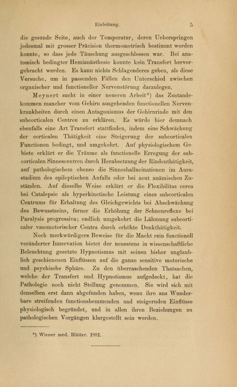 die gesunde Seite, auch der Temperatur, deren Ueberspringen jedesmal mit grosser Präcision thermometrisch bestimmt werden konnte, so dass jede Täuschung ausgeschlossen war. Bei ana- tomisch bedingter Hemianästhesie konnte kein Transfert hervor- gebracht werden. Es kann nichts Schlagenderes geben, als diese Versuche, um in passenden Fällen den Unterschied zwischen organischer und functioneller Nervenstörung darzulegen. Meynert sucht in einer neueren Arbeit*) das Zustande- kommen mancher vom Gehirn ausgehenden functionellen Nerven- krankheiten durch einen Antagonismus der Gehirnrinde mit den subcorticalen Centren zu erklären. Es würde hier demnach ebenfalls eine Art Transfert stattfinden, indem eine Schwächung der corticalen Thätigkeit eine Steigerung der subcorticalen Functionen bedingt, und umgekehrt. Auf physiologischem Ge- biete erklärt er die Träume als functionelle Erregung der sub- corticalen Sinnescentren durch Herabsetzung der Rindenthätigkeit, auf pathologischem ebenso die Sinneshallucinationen im Aura- stadium des epileptischen Anfalls oder bei acut anämischen Zu- ständen. Auf dieselbe Weise erklärt er die Flexibilitas cerea bei Catalepsie als hyperkinetische Leistung eines subcorticalen Centrums für Erhaltung des Gleichgewichts bei Abschwächung des Bewusstseins, ferner die Erhöhung der Sehnenreflexe bei Paralysis progressiva; endlich umgekehrt die Lähmung subcorti- caler vasomotorischer Centra durch erhöhte Denkthätigkeit. Noch merkwürdigere Beweise für die Macht rein functionell veränderter Innervation bietet der neuestens in wissenschaftliche Beleuchtung gesetzte Hypnotismus mit seinen bisher unglaub- lich geschienenen Einflüssen auf die ganze sensitive motorische und psychische Sphäre. Zu den überraschenden Thatsachen, welche der Transfert und Hypnotismus aufgedeckt, hat die Pathologie noch nicht Stellung genommen. Sie wird sich mit denselben erst dann abgefunden haben, wenn ihre ans Wunder- bare streifenden functionshemmenden und steigernden Einflüsse physiologisch begründet, und in allen ihren Beziehungen zu pathologischen Vorgängen klargestellt sein werden. ') Wiener med. Blätter. 1881.