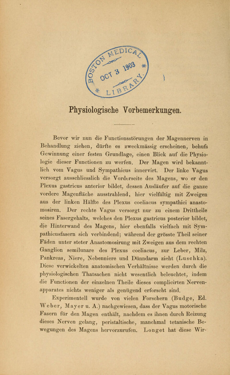 Physiologische Vorbemerkungen. Bevor wir nun die Functionsstörungen der Magennerven in Behandlung ziehen, dürfte es zweckmässig erscheinen, behufs Gewinnung einer festen Grundlage, einen Blick auf die Physio- logie dieser Functionen zu werfen. Der Magen wird bekannt- lich vom Vagus und Sympathicus innervirt. Der linke Vagus versorgt ausschliesslich die Vorderseite des Magens, wo er den Plexus gastricus anterior bildet, dessen Ausläufer auf die ganze vordere Magenfläche ausstrahlend, hier vielfältig mit Zweigen aus der linken Hälfte des Plexus coeliacus sympathici anasto- mosiren. Der rechte Vagus versorgt nur zu einem Drittheile seines Fasergehalts, welches den Plexus gastricus posterior bildet, die Hinterwand des Magens, hier ebenfalls vielfach mit Sym- pathien sfasern sich verbindend; während der grösste Theil seiner Fäden unter steter Anastomosirung mit Zweigen aus dem rechten Ganglion semilunare des Plexus coeliacus, zur Leber, Milz, Pankreas, Niere, Nebenniere und Dünndarm zieht (Luschka). Diese verwickelten anatomischen Verhältnisse werden durch die physiologischen Thatsachen nicht wesentlich beleuchtet, indem die Functionen der einzelnen Theile dieses complicirten Nerven- apparates nichts weniger als genügend erforscht sind. Experimentell wurde von vielen Forschern (Budge, Ed. Weber, Mayer u. A.) nachgewiesen, dass der Vagus motorische Fasern für den Magen enthält, nachdem es ihnen durch Reizung dieses Nerven gelang, peristaltische, manchmal tetanische Be- wegungen des Magens hervorzurufen. Longet hat diese Wir-