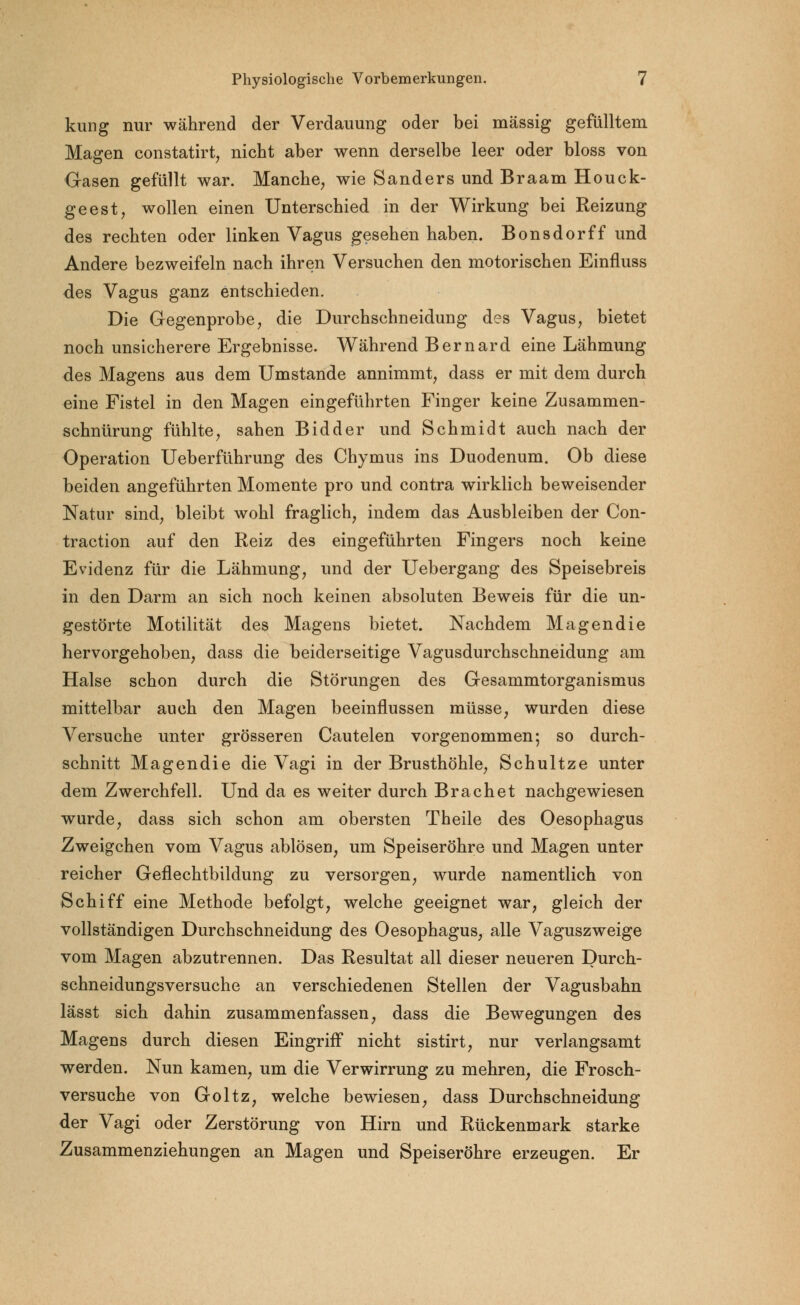 kung nur während der Verdauung oder bei massig gefülltem Magen constatirt, nicht aber wenn derselbe leer oder bloss von Gasen gefüllt war. Manche, wie Sanders und Braam Houck- geest, wollen einen Unterschied in der Wirkung bei Reizung des rechten oder linken Vagus gesehen haben. Bonsdorff und Andere bezweifeln nach ihren Versuchen den motorischen Einfluss des Vagus ganz entschieden. Die Gegenprobe, die Durchschneidung des Vagus, bietet noch unsicherere Ergebnisse. Während Bernard eine Lähmung des Magens aus dem Umstände annimmt, dass er mit dem durch eine Fistel in den Magen eingeführten Finger keine Zusammen- schnürung fühlte, sahen Bidder und Schmidt auch nach der Operation Ueberführung des Chymus ins Duodenum. Ob diese beiden angeführten Momente pro und contra wirklich beweisender Natur sind, bleibt wohl fraglich, indem das Ausbleiben der Con- traction auf den Reiz des eingeführten Fingers noch keine Evidenz für die Lähmung, und der Uebergang des Speisebreis in den Darm an sich noch keinen absoluten Beweis für die un- gestörte Motilität des Magens bietet. Nachdem Magendie hervorgehoben, dass die beiderseitige Vagusdurchschneidung am Halse schon durch die Störungen des Gesammtorganismus mittelbar auch den Magen beeinflussen müsse, wurden diese Versuche unter grösseren Cautelen vorgenommen; so durch- schnitt Magendie die Vagi in der Brusthöhle, Schultze unter dem Zwerchfell. Und da es weiter durch Brächet nachgewiesen wurde, dass sich schon am obersten Theile des Oesophagus Zweigchen vom Vagus ablösen, um Speiseröhre und Magen unter reicher Geflechtbildung zu versorgen, wurde namentlich von Schiff eine Methode befolgt, welche geeignet war, gleich der vollständigen Durchschneidung des Oesophagus, alle Vaguszweige vom Magen abzutrennen. Das Resultat all dieser neueren Durch- schneidungsversuche an verschiedenen Stellen der Vagusbahn lässt sich dahin zusammenfassen, dass die Bewegungen des Magens durch diesen Eingriff nicht sistirt, nur verlangsamt werden. Nun kamen, um die Verwirrung zu mehren, die Frosch- versuche von Goltz, welche bewiesen, dass Durchschneidung der Vagi oder Zerstörung von Hirn und Rückenmark starke Zusammenziehungen an Magen und Speiseröhre erzeugen. Er