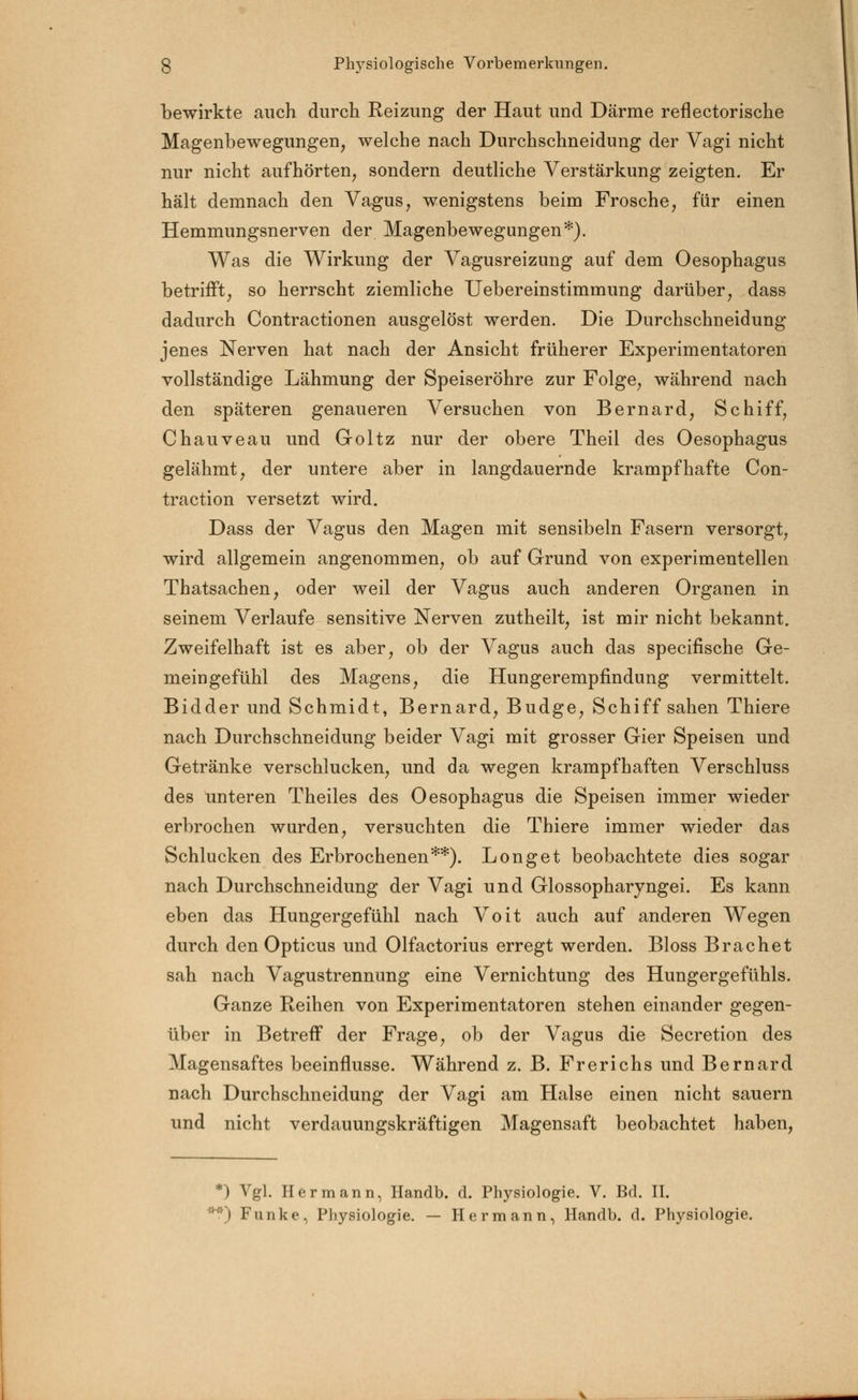 bewirkte auch durch Reizung der Haut und Därme reflectorische Magenbewegungen, welche nach Durchschneidung der Vagi nicht nur nicht aufhörten, sondern deutliche Verstärkung zeigten. Er hält demnach den Vagus, wenigstens beim Frosche, für einen Hemmungsnerven der Magenbewegungen*). Was die Wirkung der Vagusreizung auf dem Oesophagus betrifft, so herrscht ziemliche Uebereinstimmung darüber, dass dadurch Contractionen ausgelöst werden. Die Durchschneidung jenes Nerven hat nach der Ansicht früherer Experimentatoren vollständige Lähmung der Speiseröhre zur Folge, während nach den späteren genaueren Versuchen von Bernard, Schiff, Chauveau und Goltz nur der obere Theil des Oesophagus gelähmt, der untere aber in langdauernde krampfhafte Con- traction versetzt wird. Dass der Vagus den Magen mit sensibeln Fasern versorgt, wird allgemein angenommen, ob auf Grund von experimentellen Thatsachen, oder weil der Vagus auch anderen Organen in seinem Verlaufe sensitive Nerven zutheilt, ist mir nicht bekannt. Zweifelhaft ist es aber, ob der Vagus auch das specifische Ge- meingefühl des Magens, die Hungerempfindung vermittelt. Bidder und Schmidt, Bernard, Budge, Schiff sahen Thiere nach Durchschneidung beider Vagi mit grosser Gier Speisen und Getränke verschlucken, und da wegen krampfhaften Verschluss des unteren Theiles des Oesophagus die Speisen immer wieder erbrochen wurden, versuchten die Thiere immer wieder das Schlucken des Erbrochenen**). Longet beobachtete dies sogar nach Durchschneidung der Vagi und Glossopharyngei. Es kann eben das Hungergefühl nach Voit auch auf anderen Wegen durch den Opticus und Olfactorius erregt werden. Bloss Brächet sah nach Vagustrennung eine Vernichtung des Hungergefühls. Ganze Reihen von Experimentatoren stehen einander gegen- über in Betreff der Frage, ob der Vagus die Secretion des Magensaftes beeinflusse. Während z. B. Frerichs und Bernard nach Durchschneidung der Vagi am Halse einen nicht sauern und nicht verdauungskräftigen Magensaft beobachtet haben, *) Vgl. Hermann, Handb. d. Physiologie. V. Bd. II. **) Funke, Physiologie. — Hermann, Handb. d. Physiologie.