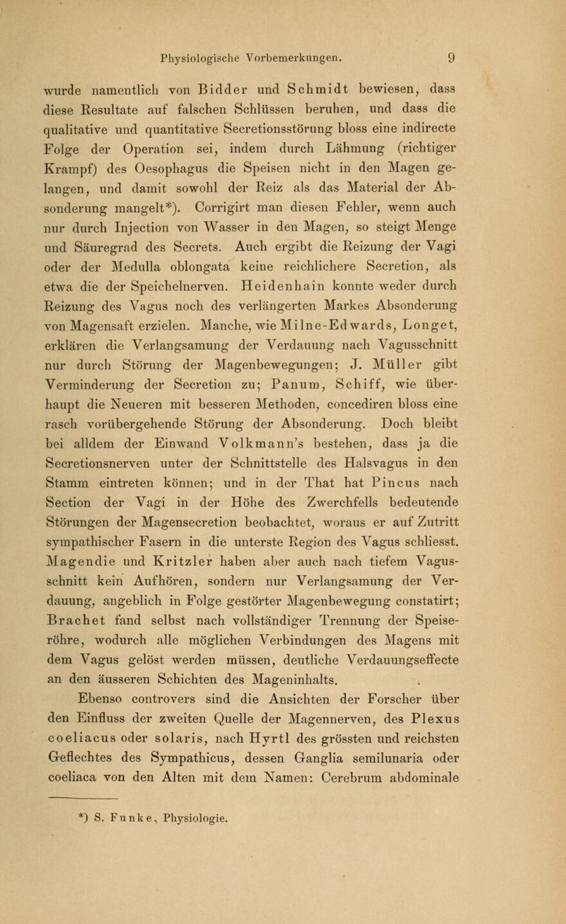 wurde namentlich von Bidder und Schmidt bewiesen, dass diese Resultate auf falschen Schlüssen beruhen, und dass die qualitative und quantitative Secretionsstörung bloss eine indirecte Folge der Operation sei, indem durch Lähmung (richtiger Krampf) des Oesophagus die Speisen nicht in den Magen ge- langen, und damit sowohl der Reiz als das Material der Ab- sonderung mangelt*). Corrigirt man diesen Fehler, wenn auch nur durch Injection von Wasser in den Magen, so steigt Menge und Säuregrad des Secrets. Auch ergibt die Reizung der Vagi oder der Medulla oblongata keine reichlichere Secretion, als etwa die der Speichelnerven. Heidenhain konnte weder durch Reizung des Vagus noch des verlängerten Markes Absonderung von Magensaft erzielen. Manche, wie Milne-Ed wards, Longet, erklären die Verlangsamung der Verdauung nach Vagusschnitt nur durch Störung der Magenbewegungen; J. Müller gibt Verminderung der Secretion zu; Panum, Schiff, wie über- haupt die Neueren mit besseren Methoden, concediren bloss eine rasch vorübergehende Störung der Absonderung. Doch bleibt bei alldem der Einwand Volkmann's bestehen, dass ja die Secretionsnerven unter der Schnittstelle des Halsvagus in den Stamm eintreten können; und in der That hat Pincus nach Section der Vagi in der Höhe des Zwerchfells bedeutende Störungen der Magensecretion beobachtet, woraus er auf Zutritt sympathischer Fasern in die unterste Region des Vagus schliesst. Magen die und Kritzler haben aber auch nach tiefem Vagus- schnitt kein Aufhören, sondern nur Verlangsamung der Ver- dauung, angeblich in Folge gestörter Magenbewegung constatirt; Brächet fand selbst nach vollständiger Trennung der Speise- röhre, wodurch alle möglichen Verbindungen des Magens mit dem Vagus gelöst werden müssen, deutliche Verdauungseffecte an den äusseren Schichten des Mageninhalts. Ebenso controvers sind die Ansichten der Forscher über den Einfluss der zweiten Quelle der Magennerven, des Plexus coeliacus oder solaris, nach Hyrtl des grössten und reichsten Geflechtes des Sympathicus, dessen Ganglia semilunaria oder coeliaca von den Alten mit dem Namen: Cerebrum abdominale *) S. Funke, Physiologie.