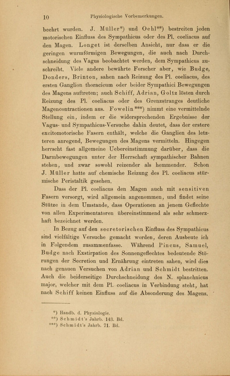 beehrt wurden. J. Müller*) und Oehl**) bestreiten jeden motorischen Einfluss des Sympathicus oder des PI. coeliacus auf den Magen. Long et ist derselben Ansicht, nur dass er die geringen wurm form igen Bewegungen, die auch nach Durch- schneidung des Vagus beobachtet werden, dem Sympathicus zu- schreibt. Viele andere bewährte Forscher aber, wie Budge, Donders, Brinton, sahen nach Reizung des PI. coeliacus, des ersten Ganglion thoracicum oder beider Sympathici Bewegungen des Magens auftreten; auch Schiff, Adrian, Goltz lösten durch Reizung des PI. coeliacus oder des Grenzstranges deutliche Magencontractionen aus. Fowelin***) nimmt eine vermittelnde Stellung ein, indem er die widersprechenden Ergebnisse der Vagus- und Sympathicus-Versuche dahin deutet, dass der erstere excitomotorische Fasern enthält, welche die Ganglien des letz- teren anregend, Bewegungen des Magens vermitteln. Hingegen herrscht fast allgemeine Uebereinstimmung darüber, dass die Darmbewegungen unter der Herrschaft sympathischer Bahnen stehen, und zwar sowohl reizender als hemmender. Schon J. Müller hatte auf chemische Reizung des PL coeliacus stür- mische Peristaltik gesehen. Dass der PI. coeliacus den Magen auch mit sensitiven Fasern versorgt, wird allgemein angenommen, und findet seine Stütze in dem Umstände, dass Operationen an jenem Geflechte von allen Experimentatoren übereinstimmend als sehr schmerz- haft bezeichnet werden. In Bezug auf den secretorischen Einfluss des Sympathicus sind vielfältige Versuche gemacht worden, deren Ausbeute ich in Folgendem zusammenfasse. Während Pincus, Samuel, Budge nach Exstirpation des Sonnengeflechtes bedeutende Stö- rungen der Secretion und Ernährung eintreten sahen, wird dies nach genauen Versuchen von Adrian und Schmidt bestritten. Auch die beiderseitige Durchschneidung des N. splanchnicus major, welcher mit dem PI. coeliacus in Verbindung steht, hat nach Schiff keinen Einfluss auf die Absonderung des Magens. *) Handb. d. Physiologie. **) Schmidt's Jahrb. 143. Bd. '*) Schmidt's Jahrb. 71. Bd.