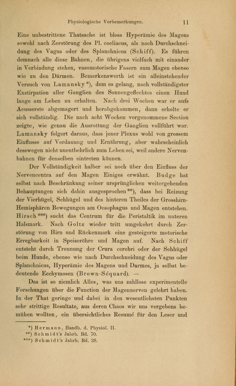 Eine unbestrittene Thatsache ist bloss Hyperämie des Magens sowohl nach Zerstörung des PL coeliacus, als nach Durchschnei- dung des Vagus oder des Splanchnicus (Schiff). Es führen demnach alle diese Bahnen, die übrigens vielfach mit einander in Verbindung stehen, vasomotorische Fasern zum Magen ebenso wie zu den Därmen. Bemerkenswerth ist ein alleinstehender Versuch von Lamansky *), dem es gelang, nach vollständigster Exstirpation aller Ganglien des Sonnengeflechtes einen Hund lange am Leben zu erhalten. Nacli drei Wochen war er aufs Aeusserste abgemagert und herabgekommen, dann erholte er sich vollständig. Die nach acht Wochen vorgenommene Section zeigte, wie genau die Ausrottung der Ganglien vollführt war. Lamansky folgert daraus, dass jener Plexus wohl von grossem Einflüsse auf Verdauung und Ernährung, aber wahrscheinlich desswegen nicht unentbehrlich zum Leben sei, weil andere Nerven- bahnen für denselben eintreten können. Der Vollständigkeit halber sei noch über den Einfluss der Nervencentra auf den Magen Einiges erwähnt. Budge hat selbst nach Beschränkung seiner ursprünglichen weitergehenden Behauptungen sich dahin ausgesprochen**), dass bei Reizung der Vierhügel, Sehhügel und des hinteren Theiles der Grosshirn- Hemisphären Bewegungen am Oesophagus und Magen entstehen. Hirsch***) sucht das Centrum für die Peristaltik im unteren Halsmark. Nach Goltz wieder tritt umgekehrt durch Zer- störung von Hirn und Rückenmark eine gesteigerte motorische Erregbarkeit in Speiseröhre und Magen auf. Nach Schiff entsteht durch Trennung der Crura cerebri oder der Sehhügel beim Hunde, ebenso wie nach Durchschneidung des Vagus oder Splanchnicus, Hyperämie des Magens und Darmes, ja selbst be- deutende Ecchymosen (Brown-Sequard). — Das ist so ziemlich Alles, was uns zahllose experimentelle Forschungen über die Function der Magennerven gelehrt haben. In der That geringe und dabei in den wesentlichsten Punkten sehr strittige Resultate, aus deren Chaos wir uns vergebens be- mühen wollten, ein übersichtliches Resume für den Leser und *) Hermann, Handb. d. Physiol. II. **) Schmidt's Jahrb. Bd. 70. •**) Schmidt's Jahrb. Bd. 38.