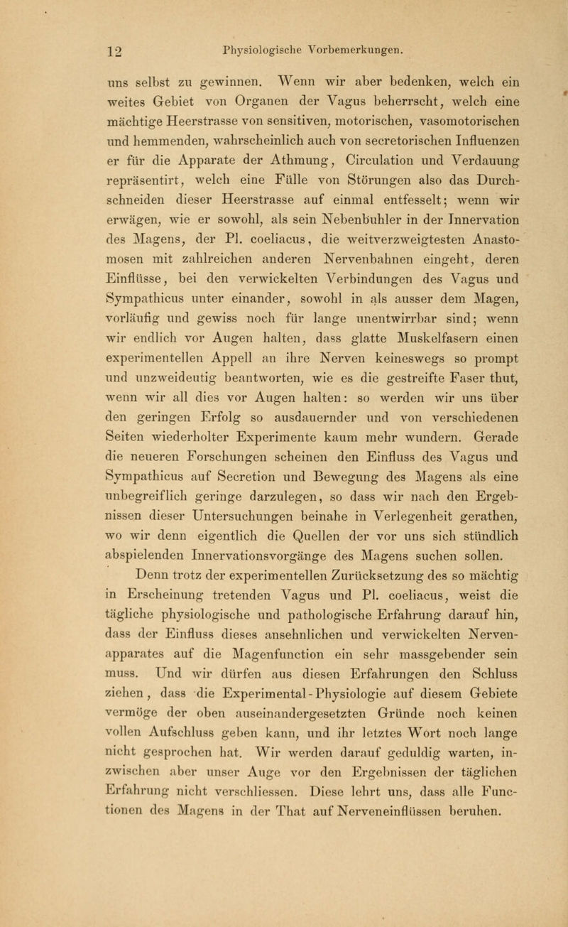 uns selbst zu gewinnen. Wenn wir aber bedenken, welch ein weites Gebiet von Organen der Vagus beherrscht, welch eine mächtige Heerstrasse von sensitiven, motorischen, vasomotorischen und hemmenden, wahrscheinlich auch von secretorischen Influenzen er für die Apparate der Athmung, Circulation und Verdauung repräsentirt, welch eine Fülle von Störungen also das Durch- schneiden dieser Heerstrasse auf einmal entfesselt; wenn wir erwägen, wie er sowohl, als sein Nebenbuhler in der Innervation des Magens, der PI. coeliacus, die weitverzweigtesten Anasto- mosen mit zahlreichen anderen Nervenbahnen eingeht, deren Einflüsse, bei den verwickelten Verbindungen des Vagus und Sympathicus unter einander, sowohl in als ausser dem Magen, vorläufig und gewiss noch für lange unentwirrbar sind; wenn wir endlich vor Augen halten, dass glatte Muskelfasern einen experimentellen Appell an ihre Nerven keineswegs so prompt und unzweideutig beantworten, wie es die gestreifte Faser thut, wenn wir all dies vor Augen halten: so werden wir uns über den geringen Erfolg so ausdauernder und von verschiedenen Seiten wiederholter Experimente kaum mehr wundern. Gerade die neueren Forschungen scheinen den Einfluss des Vagus und Sympathicus auf Secretion und Bewegung des Magens als eine unbegreiflich geringe darzulegen, so dass wir nach den Ergeb- nissen dieser Untersuchungen beinahe in Verlegenheit gerathen, wo wir denn eigentlich die Quellen der vor uns sich stündlich abspielenden Innervationsvorgänge des Magens suchen sollen. Denn trotz der experimentellen Zurücksetzung des so mächtig in Erscheinung tretenden Vagus und PI. coeliacus, weist die tägliche physiologische und pathologische Erfahrung darauf hin, dass der Einfluss dieses ansehnlichen und verwickelten Nerven- apparates auf die Magenfunction ein sehr massgebender sein muss. Und wir dürfen aus diesen Erfahrungen den Schluss ziehen, dass die Experimental - Physiologie auf diesem Gebiete vermöge der oben auseinandergesetzten Gründe noch keinen vollen Aufschluss geben kann, und ihr letztes Wort noch lange nicht gesprochen hat. Wir werden darauf geduldig warten, in- zwischen aber unser Auge vor den Ergebnissen der täglichen Erfahrung nicht verschliessen. Diese lehrt uns, dass alle Func- tionen des Magens in der That auf Nerveneinflüssen beruhen.