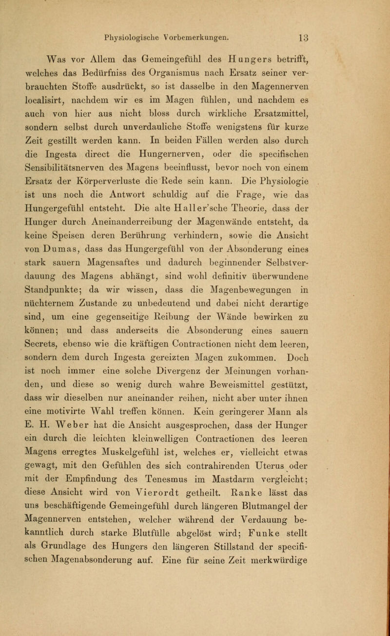 Was vor Allem das Gemeingefühl des Hungers betrifft, welches das Bedürfniss des Organismus nach Ersatz seiner ver- brauchten Stoffe ausdrückt, so ist dasselbe in den Magennerven localisirt, nachdem wir es im Magen fühlen, und nachdem es auch von hier aus nicht bloss durch wirkliche Ersatzmittel, sondern selbst durch unverdauliche Stoffe wenigstens für kurze Zeit gestillt werden kann. In beiden Fällen werden also durch die Ingesta direct die Hungernerven, oder die specifischen Sensibilitätsnerven des Magens beeinflusst, bevor noch von einem Ersatz der Körperverluste die Rede sein kann. Die Physiologie ist uns noch die Antwort schuldig auf die Frage, wie das Hungergefühl entsteht. Die alte Haller'sche Theorie, dass der Hunger durch Aneinanderreihung der Magenwände entsteht, da keine Speisen deren Berührung verhindern, sowie die Ansicht von Dumas, dass das Hungergefühl von der Absonderung eines stark sauern Magensaftes und dadurch beginnender Selbstver- dauung des Magens abhängt, sind wohl definitiv überwundene Standpunkte; da wir wissen, dass die Magenbewegungen in nüchternem Zustande zu unbedeutend und dabei nicht derartige sind, um eine gegenseitige Reibung der Wände bewirken zu können; und dass anderseits die Absonderung eines sauern Secrets, ebenso wie die kräftigen Contractionen nicht dem leeren, sondern dem durch Ingesta gereizten Magen zukommen. Doch ist noch immer eine solche Divergenz der Meinungen vorhan- den, und diese so wenig durch wahre Beweismittel gestützt, dass wir dieselben nur aneinander reihen, nicht aber unter ihnen eine motivirte Wahl treffen können. Kein geringerer Mann als E. H. Weber hat die Ansicht ausgesprochen, dass der Hunger ein durch die leichten kleinwelligen Contractionen des leeren Magens erregtes Muskelgefühl ist, welches er, vielleicht etwas gewagt, mit den Gefühlen des sich contrahirenden Uterus oder mit der Empfindung des Tenesmus im Mastdarm vergleicht; diese Ansicht wird von Vierordt getheilt. Ranke lässt das uns beschäftigende Gemeingefühl durch längeren Blutmangel der Magennerven entstehen, welcher während der Verdauung be- kanntlich durch starke Blutfülle abgelöst wird; Funke stellt als Grundlage des Hungers den längeren Stillstand der specifi- schen Magenabsonderung auf. Eine für seine Zeit merkwürdige