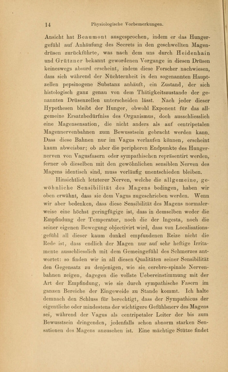 Ansicht hat Beaumont ausgesprochen, indem er das Hunger- gefühl auf-Anhäufung des Secrets in den geschwellten Magen- drüsen zurückführte, was nach dem uns durch Heidenhain und Grützner bekannt gewordenen Vorgange in diesen Drüsen keineswegs absurd erscheint, indem diese Forscher nachwiesen, dass sich während der Nüchternheit in den sogenannten Haupt- zellen pepsinogene Substanz anhäuft, ein Zustand, der sich histologisch ganz genau von dem Thätigkeitszustande der ge- nannten Drüsenzellen unterscheiden lässt. Nach jeder dieser Hypothesen bleibt der Hunger, obwohl Exponent für das all- gemeine Ersatzbedürfniss des Organismus, doch ausschliesslich eine Magensensation, die nicht anders als auf centripetalen Magennervenbahnen zum Bewusstsein gebracht werden kann. Dass diese Bahnen nur im Vagus verlaufen können, erscheint kaum abweisbar; ob aber die peripheren Endpunkte des Hunger- nerven von Vagusfasern oder sympathischen repräsentirt werden, ferner ob dieselben mit den gewöhnlichen sensiblen Nerven des Magens identisch sind, muss vorläufig unentschieden bleiben. Hinsichtlich letzterer Nerven, welche die allgemeine, ge- wöhnliche Sensibilität des Magens bedingen, haben wir oben erwähnt, dass sie dem Vagus zugeschrieben werden. Wenn wir aber bedenken, dass diese Sensibilität des Magens normaler- weise eine höchst geringfügige ist, dass in demselben weder die Empfindung der Temperatur, noch die der Ingesta, noch die seiner eigenen Bewegung objectivirt wird, dass von Localisations- gefühl all dieser kaum dunkel empfundenen Reize nicht die Rede ist, dass endlich der Magen nur auf sehr heftige Irrita- mente ausschliesslich mit dem Gemeingefühl des Schmerzes ant- wortet: so finden wir in all diesen Qualitäten seiner Sensibilität den Gegensatz zu denjenigen, wie sie cerebro-spinale Nerven- bahnen zeigen, dagegen die vollste Uebereinstimmung mit der Art der Empfindung, wie sie durch sympathische Fasern im ganzen Bereiche der Eingeweide zu Stande kommt. Ich halte demnach den Schluss für berechtigt, dass der Sympathicus der eigentliche oder mindestens der wichtigere Gefühlsnerv des Magens sei, während der Vagus als centripetaler Leiter der bis zum Bewusstsein dringenden, jedenfalls schon abnorm starken Sen- sationen des Magens anzusehen ist. Eine mächtige Stütze findet