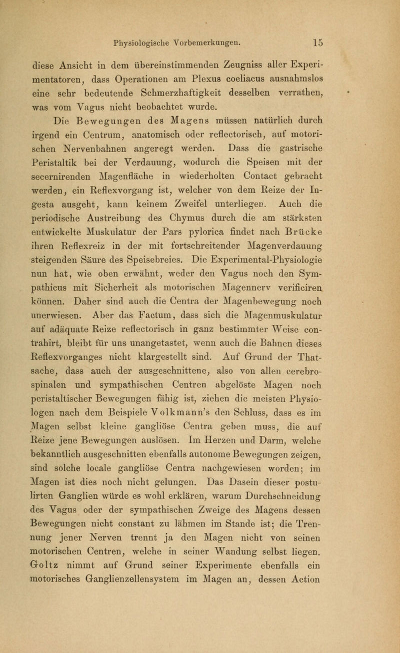 diese Ansicht in dem übereinstimmenden Zeugniss aller Experi- mentatoren , dass Operationen am Plexus coeliacus ausnahmslos eine sehr bedeutende Schmerzhaftigkeit desselben verrathen, was vom Vagus nicht beobachtet wurde. Die Bewegungen des Magens müssen natürlich durch irgend ein Centrum, anatomisch oder reflectorisch, auf motori- schen Nervenbahnen angeregt werden. Dass die gastrische Peristaltik bei der Verdauung, wodurch die Speisen mit der secernirenden Magenfläche in wiederholten Contact gebracht werden, ein Reflexvorgang ist, welcher von dem Reize der In- gesta ausgeht, kann keinem Zweifel unterliegen. Auch die periodische Austreibung des Chymus durch die am stärksten entwickelte Muskulatur der Pars pylorica findet nach Brücke ihren Reflexreiz in der mit fortschreitender Magenverdauung steigenden Säure des Speisebreies. Die Experimental-Physiologie nun hat, wie oben erwähnt, weder den Vagus noch den Sym- pathicus mit Sicherheit als motorischen Magennerv verificiren können. Daher sind auch die Centra der Magenbewegung noch unerwiesen. Aber das Factum, dass sich die Magenmuskulatur auf adäquate Reize reflectorisch in ganz bestimmter Weise con- trahirt, bleibt für uns unangetastet, wenn auch die Bahnen dieses Reflexvorganges nicht klargestellt sind. Auf Grund der That- sache, dass auch der ausgeschnittene, also von allen cerebro- spinalen und sympathischen Centren abgelöste Magen noch peristaltischer Bewegungen fähig ist, ziehen die meisten Physio- logen nach dem Beispiele Volkmann's den Schluss, dass es im Magen selbst kleine gangliöse Centra geben muss, die auf Reize jene Bewegungen auslösen. Im Herzen und Darm, welche bekanntlich ausgeschnitten ebenfalls autonome Bewegungen zeigen, sind solche locale gangliöse Centra nachgewiesen worden; im Magen ist dies noch nicht gelungen. Das Dasein dieser postu- lirten Ganglien würde es wohl erklären, warum Durchschneidung des Vagus oder der sympathischen Zweige des Magens dessen Bewegungen nicht constant zu lähmen im Stande ist; die Tren- nung jener Nerven trennt ja den Magen nicht von seinen motorischen Centren, welche in seiner Wandung selbst liegen. Goltz nimmt auf Grund seiner Experimente ebenfalls ein motorisches Ganglienzellensystem im Magen an, dessen Action