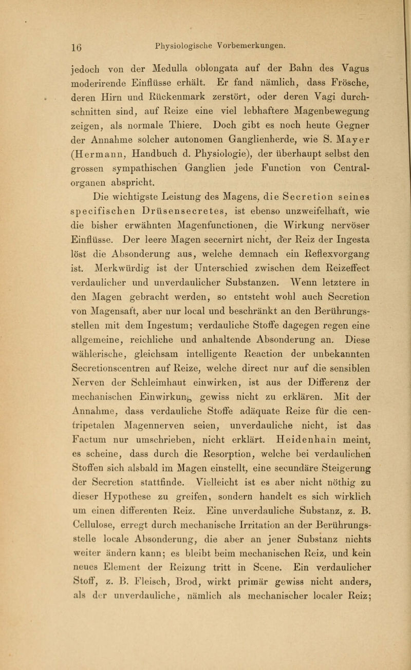 jedoch von der Medulla oblongata auf der Bahn des Vagus moderirende Einflüsse erhält. Er fand nämlich, dass Frösche, deren Hirn und Rückenmark zerstört, oder deren Vagi durch- schnitten sind, auf Reize eine viel lebhaftere Magenbewegung zeigen, als normale Thiere. Doch gibt es noch heute Gegner der Annahme solcher autonomen Ganglienherde, wie S. Mayer (Hermann, Handbuch d. Physiologie), der überhaupt selbst den grossen sympathischen Ganglien jede Function von Central- organen abspricht. Die wichtigste Leistung des Magens, die Secretion seines specifischen Drüsensecretes, ist ebenso unzweifelhaft, wie die bisher erwähnten Magenfunctionen, die Wirkung nervöser Einflüsse. Der leere Magen secernirt nicht, der Reiz der Ingesta löst die Absonderung aus, welche demnach ein Reflexvorgang ist. Merkwürdig ist der Unterschied zwischen dem Reizeffect verdaulicher und unverdaulicher Substanzen. Wenn letztere in den Magen gebracht werden, so entsteht wohl auch Secretion von Magensaft, aber nur local und beschränkt an den Berührungs- stellen mit dem Ingestum; verdauliche Stoffe dagegen regen eine allgemeine, reichliche und anhaltende Absonderung an. Diese wählerische, gleichsam intelligente Reaction der unbekannten Secretionscentren auf Reize, welche direct nur auf die sensiblen Nerven der Schleimhaut einwirken, ist aus der Differenz der mechanischen Einwirkung gewiss nicht zu erklären. Mit der Annahme, dass verdauliche Stoffe adäquate Reize für die cen- fripetalen Magennerven seien, unverdauliche nicht, ist das Factum nur umschrieben, nicht erklärt. Heidenhain meint, es scheine, dass durch die Resorption, welche bei verdaulichen Stoffen sich alsbald im Magen einstellt, eine secundäre Steigerung der Secretion stattfinde. Vielleicht ist es aber nicht nöthig zu dieser Hypothese zu greifen, sondern handelt es sich wirklich um einen differenten Reiz. Eine unverdauliche Substanz, z. B. Cellulose, erregt durch mechanische Irritation an der Berührungs- stelle locale Absonderung, die aber an jener Substanz nichts weiter ändern kann; es bleibt beim mechanischen Reiz, und kein neues Element der Reizung tritt in Scene. Ein verdaulicher Stoff, z. B. Fleisch, Brod, wirkt primär gewiss nicht anders, als der unverdauliche, nämlich als mechanischer localer Reiz;