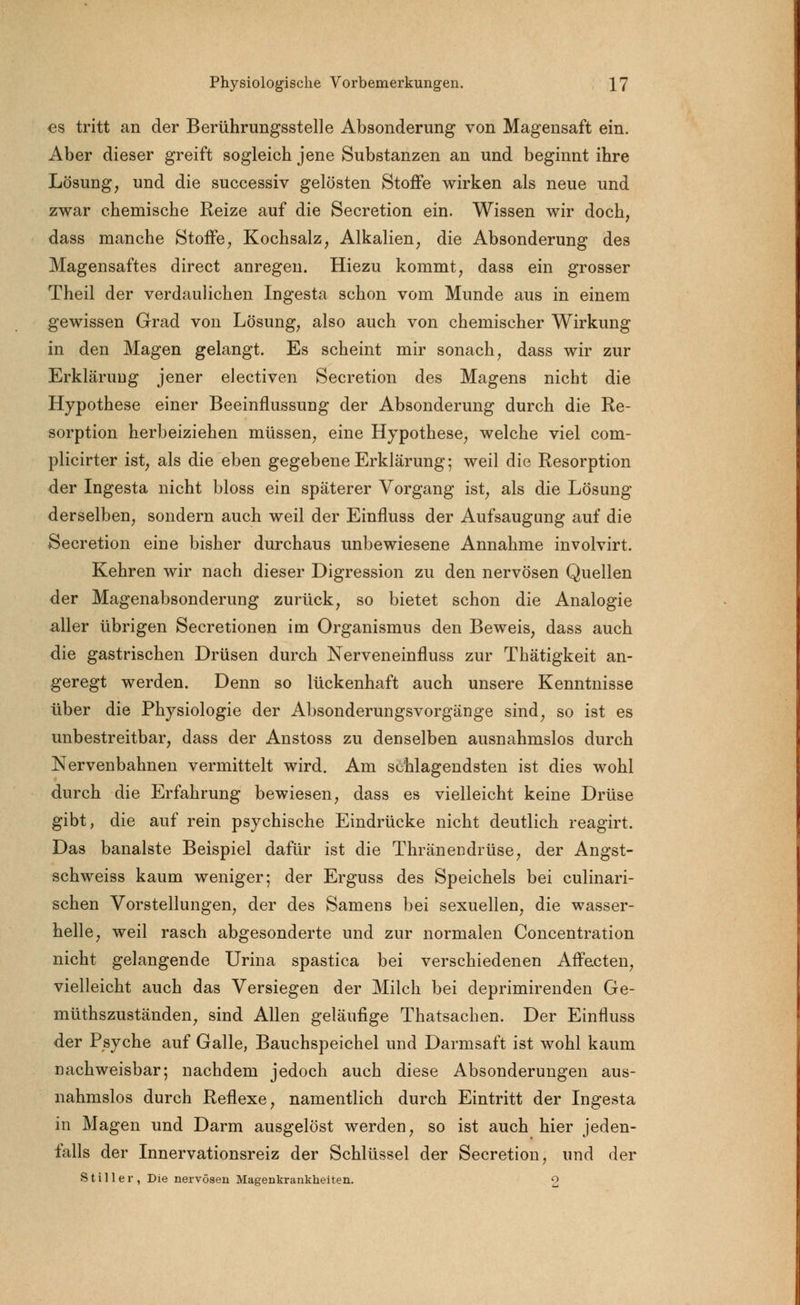 es tritt an der Berührungsstelle Absonderung von Magensaft ein. Aber dieser greift sogleich jene Substanzen an und beginnt ihre Lösung, und die successiv gelösten Stoffe wirken als neue und zwar chemische Reize auf die Secretion ein. Wissen wir doch, dass manche Stoffe, Kochsalz, Alkalien, die Absonderung des Magensaftes direct anregen. Hiezu kommt, dass ein grosser Theil der verdaulichen Ingesta schon vom Munde aus in einem gewissen Grad von Lösung, also auch von chemischer Wirkung in den Magen gelangt. Es scheint mir sonach, dass wir zur Erklärung jener electiven Secretion des Magens nicht die Hypothese einer Beeinflussung der Absonderung durch die Re- sorption herbeiziehen müssen, eine Hypothese, welche viel com- plicirter ist, als die eben gegebene Erklärung; weil die Resorption der Ingesta nicht bloss ein späterer Vorgang ist, als die Lösung derselben, sondern auch weil der Einfluss der Aufsaugung auf die Secretion eine bisher durchaus unbewiesene Annahme involvirt. Kehren wir nach dieser Digression zu den nervösen Quellen der Magenabsonderung zurück, so bietet schon die Analogie aller übrigen Secretionen im Organismus den Beweis, dass auch die gastrischen Drüsen durch Nerveneinfluss zur Thätigkeit an- geregt werden. Denn so lückenhaft auch unsere Kenntnisse über die Physiologie der Absonderungsvorgänge sind, so ist es unbestreitbar, dass der Anstoss zu denselben ausnahmslos durch Nervenbahnen vermittelt wird. Am schlagendsten ist dies wohl durch die Erfahrung bewiesen, dass es vielleicht keine Drüse gibt, die auf rein psychische Eindrücke nicht deutlich reagirt. Das banalste Beispiel dafür ist die Thränendrüse, der Angst- schweiss kaum weniger; der Erguss des Speichels bei culinari- schen Vorstellungen, der des Samens bei sexuellen, die wasser- helle, weil rasch abgesonderte und zur normalen Concentration nicht gelangende Urina spastica bei verschiedenen Affecten, vielleicht auch das Versiegen der Milch bei deprimirenden Ge- müthszuständen, sind Allen geläufige Thatsachen. Der Einfluss der Psyche auf Galle, Bauchspeichel und Darmsaft ist wohl kaum nachweisbar; nachdem jedoch auch diese Absonderungen aus- nahmslos durch Reflexe, namentlich durch Eintritt der Ingesta in Magen und Darm ausgelöst werden, so ist auch hier jeden- falls der Innervationsreiz der Schlüssel der Secretion, und der Stiller, Die nervösen Magenkrankheiten. 9