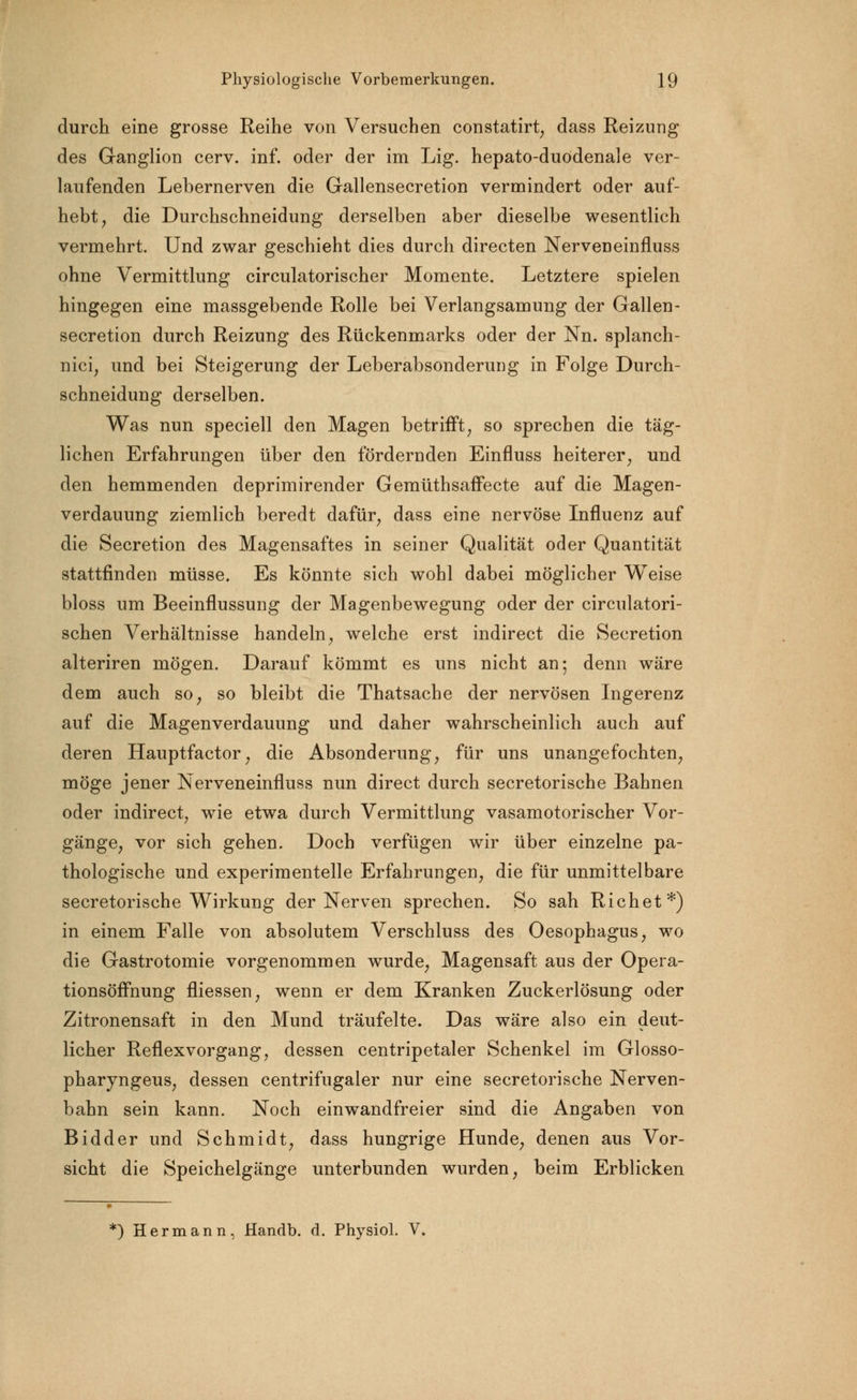 durch eine grosse Reihe von Versuchen constatirt, dass Reizung des Ganglion cerv. inf. oder der im Lig. hepato-duodenale ver- laufenden Lebernerven die Gallensecretion vermindert oder auf- hebt, die Durchschneidung derselben aber dieselbe wesentlich vermehrt. Und zwar geschieht dies durch directen Nerveneinfluss ohne Vermittlung circulatorischer Momente. Letztere spielen hingegen eine massgebende Rolle bei Verlangsamung der Gallen- secretion durch Reizung des Rückenmarks oder der Nn. splanch- nici, und bei Steigerung der Leberabsonderung in Folge Durch- schneidung derselben. Was nun speciell den Magen betrifft, so sprechen die täg- lichen Erfahrungen über den fördernden Einfluss heiterer, und den hemmenden deprimirender GemüthsafFecte auf die Magen- verdauung ziemlich beredt dafür, dass eine nervöse Influenz auf die Secretion des Magensaftes in seiner Qualität oder Quantität stattfinden müsse. Es könnte sich wohl dabei möglicher Weise bloss um Beeinflussung der Magenbewegung oder der circulatori- schen Verhältnisse handeln, welche erst indirect die Secretion alteriren mögen. Darauf kömmt es uns nicht an; denn wäre dem auch so, so bleibt die Thatsache der nervösen Ingerenz auf die Magenverdauung und daher wahrscheinlich auch auf deren Hauptfactor, die Absonderung, für uns unangefochten, möge jener Nerveneinfluss nun direct durch secretorische Bahnen oder indirect, wie etwa durch Vermittlung vasamotorischer Vor- gänge, vor sich gehen. Doch verfügen wir über einzelne pa- thologische und experimentelle Erfahrungen, die für unmittelbare secretorische Wirkung der Nerven sprechen. So sah Richet*) in einem Falle von absolutem Verschluss des Oesophagus, wo die Gastrotomie vorgenommen wurde, Magensaft aus der Opera- tionsöffnung fliessen, wenn er dem Kranken Zuckerlösung oder Zitronensaft in den Mund träufelte. Das wäre also ein deut- licher Reflexvorgang, dessen centripetaler Schenkel im Glosso- pharyngeus, dessen centrifugaler nur eine secretorische Nerven- bahn sein kann. Noch einwandfreier sind die Angaben von Bidder und Schmidt, dass hungrige Hunde, denen aus Vor- sicht die Speichelgänge unterbunden wurden, beim Erblicken *) Hermann, Handb. d. Physiol. V.