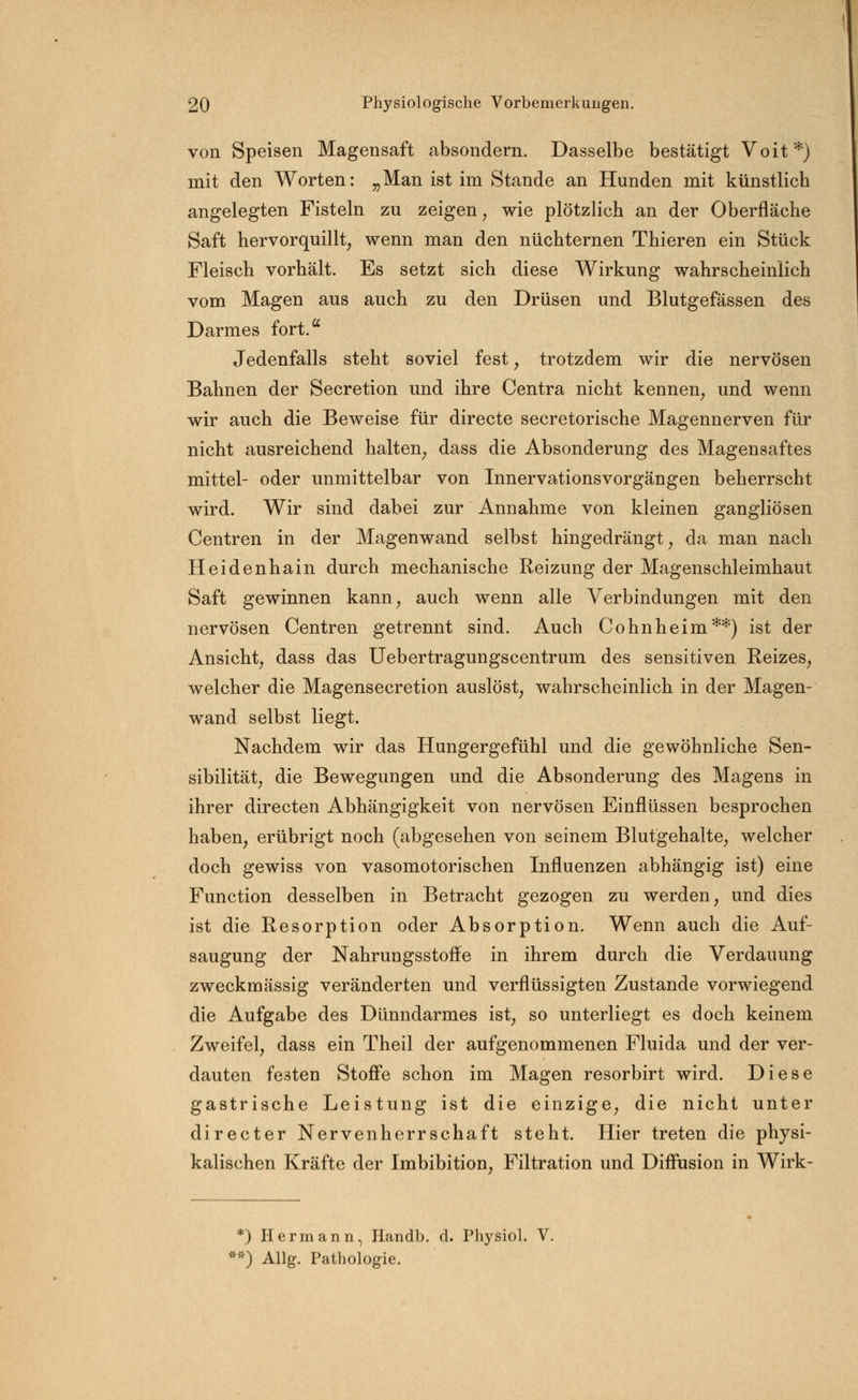 von Speisen Magensaft absondern. Dasselbe bestätigt Voit*) mit den Worten: „Man ist im Stande an Hunden mit künstlich angelegten Fisteln zu zeigen, wie plötzlich an der Oberfläche Saft hervorquillt, wenn man den nüchternen Thieren ein Stück Fleisch vorhält. Es setzt sich diese Wirkung wahrscheinlich vom Magen aus auch zu den Drüsen und Blutgefässen des Darmes fort. Jedenfalls steht soviel fest, trotzdem wir die nervösen Bahnen der Secretion und ihre Centra nicht kennen, und wenn wir auch die Beweise für directe secretorische Magennerven für nicht ausreichend halten, dass die Absonderung des Magensaftes mittel- oder unmittelbar von Innervationsvorgängen beherrscht wird. Wir sind dabei zur Annahme von kleinen gangliösen Centren in der Magenwand selbst hingedrängt, da man nach Heidenhain durch mechanische Reizung der Magenschleimhaut Saft gewinnen kann, auch wenn alle Verbindungen mit den nervösen Centren getrennt sind. Auch Cohnheim**) ist der Ansicht, dass das Uebertragungscentrum des sensitiven Reizes, welcher die Magensecretion auslöst, wahrscheinlich in der Magen- wand selbst liegt. Nachdem wir das Hungergefühl und die gewöhnliche Sen- sibilität, die Bewegungen und die Absonderung des Magens in ihrer directen Abhängigkeit von nervösen Einflüssen besprochen haben, erübrigt noch (abgesehen von seinem Blutgehalte, welcher doch gewiss von vasomotorischen Influenzen abhängig ist) eine Function desselben in Betracht gezogen zu werden, und dies ist die Resorption oder Absorption. Wenn auch die Auf- saugung der Nahrungsstoffe in ihrem durch die Verdauung zweckmässig veränderten und verflüssigten Zustande vorwiegend die Aufgabe des Dünndarmes ist, so unterliegt es doch keinem Zweifel, dass ein Theil der aufgenommenen Fluida und der ver- dauten festen Stoffe schon im Magen resorbirt wird. Diese gastrische Leistung ist die einzige, die nicht unter directer Nervenherrschaft steht. Hier treten die physi- kalischen Kräfte der Imbibition, Filtration und Diffusion in Wirk- *) Hermann, Handb. d. Physiol. V. **) Allg. Pathologie.