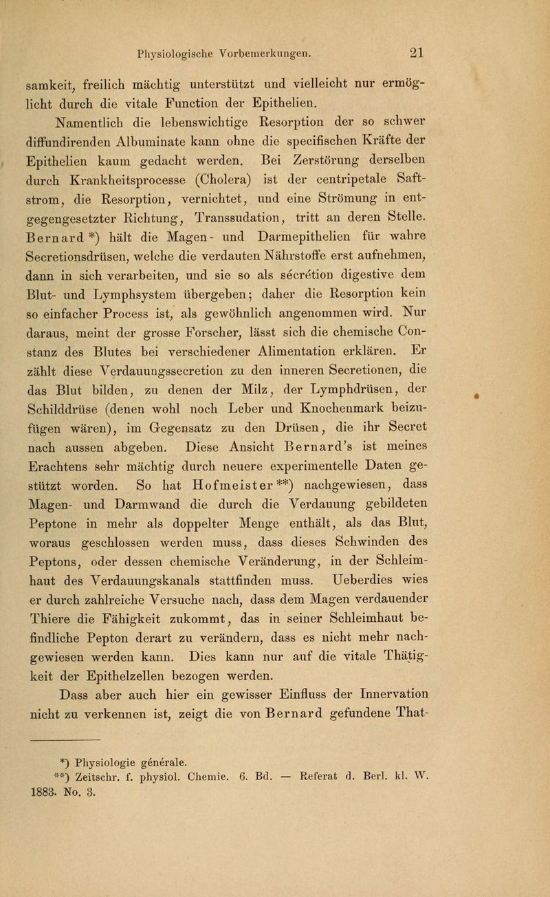 samkeit, freilich mächtig unterstützt und vielleicht nur ermög- licht durch die vitale Function der Epithelien. Namentlich die lebenswichtige Resorption der so schwer diffundirenden Albuminate kann ohne die specifischen Kräfte der Epithelien kaum gedacht werden. Bei Zerstörung derselben durch Krankheitsprocesse (Cholera) ist der centripetale Saft- strom, die Resorption, vernichtet, und eine Strömung in ent- gegengesetzter Richtung, Transsudation, tritt an deren Stelle. Bernard*) hält die Magen- und Darmepithelien für wahre Secretionsdrüsen, welche die verdauten Nährstoffe erst aufnehmen, dann in sich verarbeiten, und sie so als secretion digestive dem Blut- und Lymphsystem übergeben; daher die Resorption kein so einfacher Process ist, als gewöhnlich angenommen wird. Nur daraus, meint der grosse Forscher, lässt sich die chemische Con- stanz des Blutes bei verschiedener Alimentation erklären. Er zählt diese Verdauungssecretion zu den inneren Secretionen, die das Blut bilden, zu denen der Milz, der Lymphdrüsen, der Schilddrüse (denen wohl noch Leber und Knochenmark beizu- fügen wären), im Gegensatz zu den Drüsen, die ihr Secret nach aussen abgeben. Diese Ansicht Bernard's ist meines Erachtens sehr mächtig durch neuere experimentelle Daten ge- stützt worden. So hat Hofmeister**) nachgewiesen, dass Magen- und Darmwand die durch die Verdauung gebildeten Peptone in mehr als doppelter Menge enthält, als das Blut, woraus geschlossen werden muss, dass dieses Schwinden des Peptons, oder dessen chemische Veränderung, in der Schleim- haut des Verdauungskanals stattfinden muss. Ueberdies wies er durch zahlreiche Versuche nach, dass dem Magen verdauender Thiere die Fähigkeit zukommt, das in seiner Schleimhaut be- findliche Pepton derart zu verändern, dass es nicht mehr nach- gewiesen werden kann. Dies kann nur auf die vitale Thätig- keit der Epithelzellen bezogen werden. Dass aber auch hier ein gewisser Einfluss der Innervation nicht zu verkennen ist, zeigt die von Bernard gefundene That- *) Physiologie generale. **) Zeitschr. f. physiol. Chemie. 6. Bd. — Referat d. Berl. kl. W. 1883. No. 3.