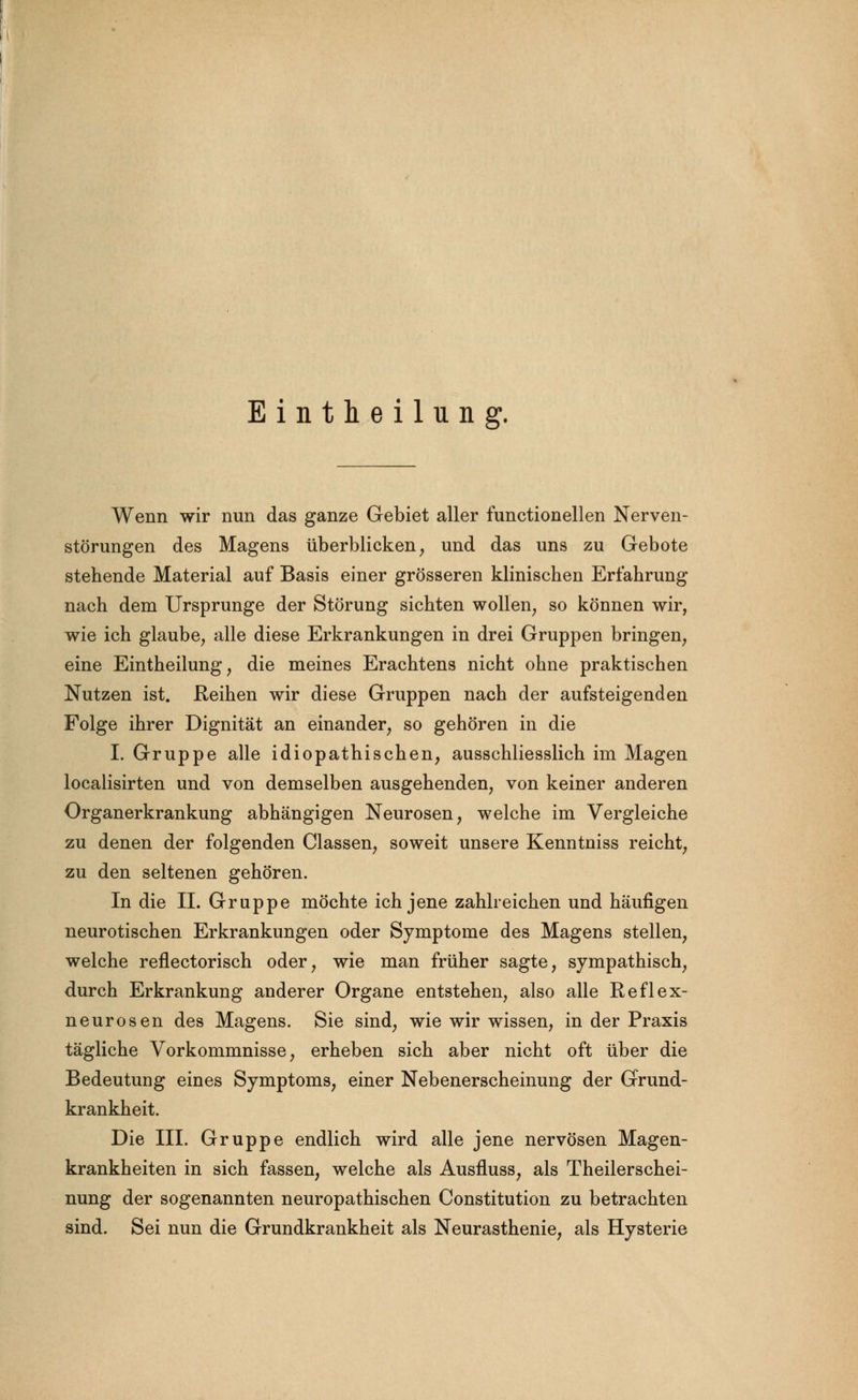 Eintheilung. Wenn wir nun das ganze Gebiet aller functionellen Nerven- störungen des Magens überblicken, und das uns zu Gebote stehende Material auf Basis einer grösseren klinischen Erfahrung nach dem Ursprünge der Störung sichten wollen, so können wir, wie ich glaube, alle diese Erkrankungen in drei Gruppen bringen, eine Eintheilung, die meines Erachtens nicht ohne praktischen Nutzen ist. Reihen wir diese Gruppen nach der aufsteigenden Folge ihrer Dignität an einander, so gehören in die I. Gruppe alle idiopathischen, ausschliesslich im Magen localisirten und von demselben ausgehenden, von keiner anderen Organerkrankung abhängigen Neurosen, welche im Vergleiche zu denen der folgenden Classen, soweit unsere Kenntniss reicht, zu den seltenen gehören. In die IL Gruppe möchte ich jene zahlreichen und häufigen neurotischen Erkrankungen oder Symptome des Magens stellen, welche reflectorisch oder, wie man früher sagte, sympathisch, durch Erkrankung anderer Organe entstehen, also alle Reflex- neurosen des Magens. Sie sind, wie wir wissen, in der Praxis tägliche Vorkommnisse, erheben sich aber nicht oft über die Bedeutung eines Symptoms, einer Nebenerscheinung der Grund- krankheit. Die III. Gruppe endlich wird alle jene nervösen Magen- krankheiten in sich fassen, welche als Ausfluss, als Theilerschei- nung der sogenannten neuropathischen Constitution zu betrachten sind. Sei nun die Grundkrankheit als Neurasthenie, als Hysterie