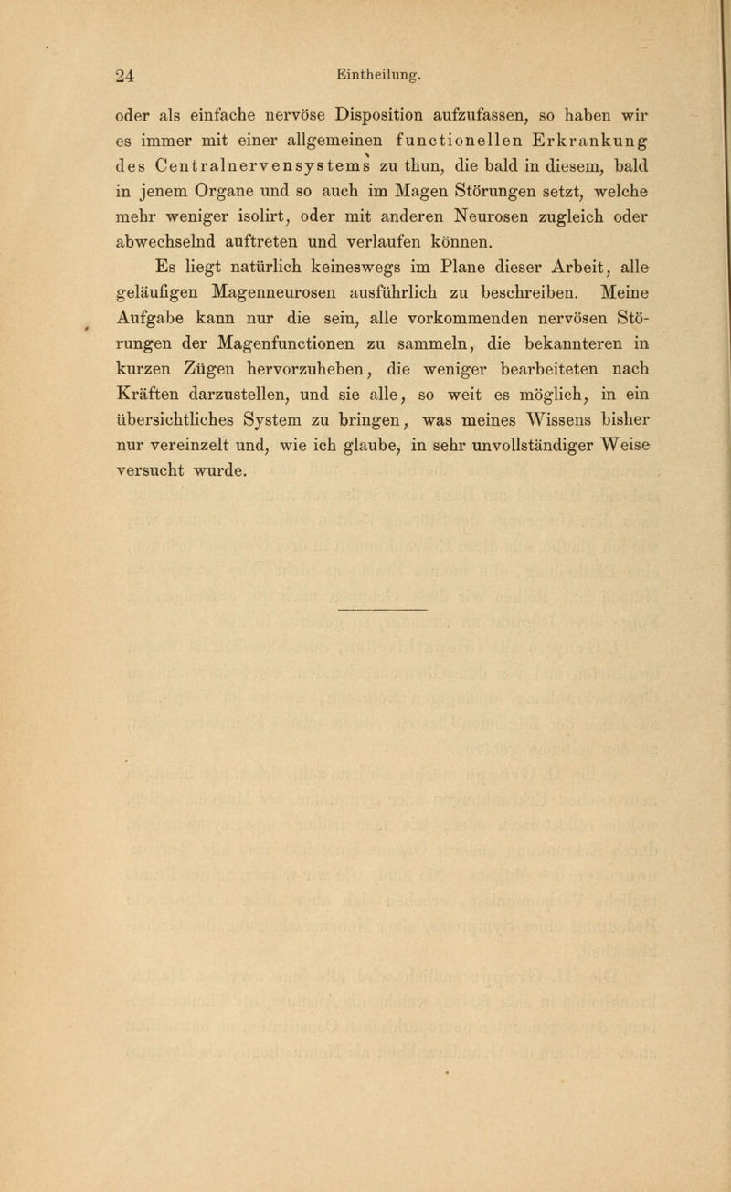 oder als einlache nervöse Disposition aufzufassen, so haben wir es immer mit einer allgemeinen functionellen Erkrankung des Centralnervensystems zu thun, die bald in diesem, bald in jenem Organe und so auch im Magen Störungen setzt, welche mehr weniger isolirt, oder mit anderen Neurosen zugleich oder abwechselnd auftreten und verlaufen können. Es liegt natürlich keineswegs im Plane dieser Arbeit, alle geläufigen Magenneurosen ausführlich zu beschreiben. Meine Aufgabe kann nur die sein, alle vorkommenden nervösen Stö- rungen der Magenfunctionen zu sammeln, die bekannteren in kurzen Zügen hervorzuheben, die weniger bearbeiteten nach Kräften darzustellen, und sie alle, so weit es möglich, in ein übersichtliches System zu bringen, was meines Wissens bisher nur vereinzelt und, wie ich glaube, in sehr unvollständiger Weise versucht wurde.