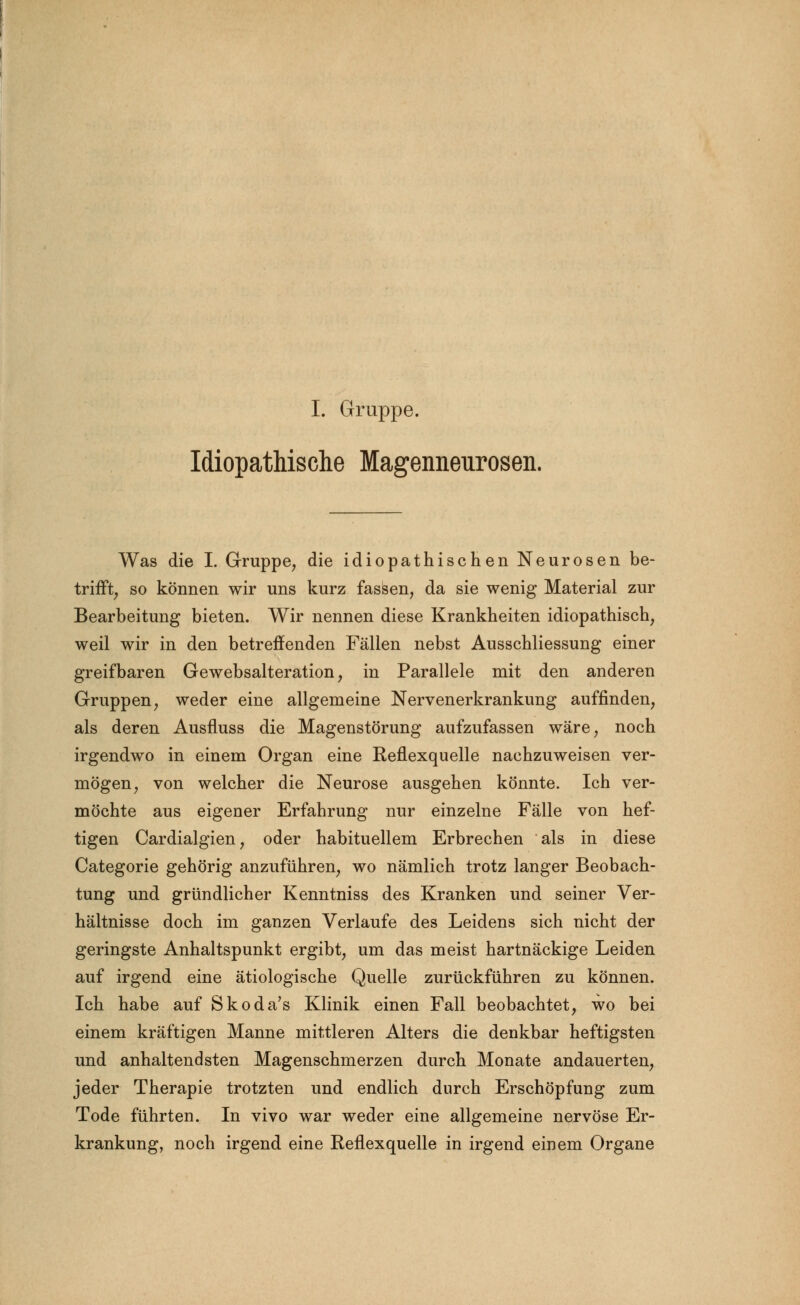 I. Gruppe. Idiopathische Magenneurosen. Was die I. Gruppe, die idiopathischen Neurosen be- trifft, so können wir uns kurz fassen, da sie wenig Material zur Bearbeitung bieten. Wir nennen diese Krankheiten idiopathisch, weil wir in den betreffenden Fällen nebst Ausschliessung einer greifbaren Gewebsalteration, in Parallele mit den anderen Gruppen, weder eine allgemeine Nervenerkrankung auffinden, als deren Ausfluss die Magenstörung aufzufassen wäre, noch irgendwo in einem Organ eine Reflexquelle nachzuweisen ver- mögen, von welcher die Neurose ausgehen könnte. Ich ver- möchte aus eigener Erfahrung nur einzelne Fälle von hef- tigen Cardialgien, oder habituellem Erbrechen als in diese Categorie gehörig anzuführen, wo nämlich trotz langer Beobach- tung und gründlicher Kenntniss des Kranken und seiner Ver- hältnisse doch im ganzen Verlaufe des Leidens sich nicht der geringste Anhaltspunkt ergibt, um das meist hartnäckige Leiden auf irgend eine ätiologische Quelle zurückführen zu können. Ich habe auf Skoda's Klinik einen Fall beobachtet, wo bei einem kräftigen Manne mittleren Alters die denkbar heftigsten und anhaltendsten Magenschmerzen durch Monate andauerten, jeder Therapie trotzten und endlich durch Erschöpfung zum Tode führten. In vivo war weder eine allgemeine nervöse Er- krankung, noch irgend eine Reflexquelle in irgend einem Organe