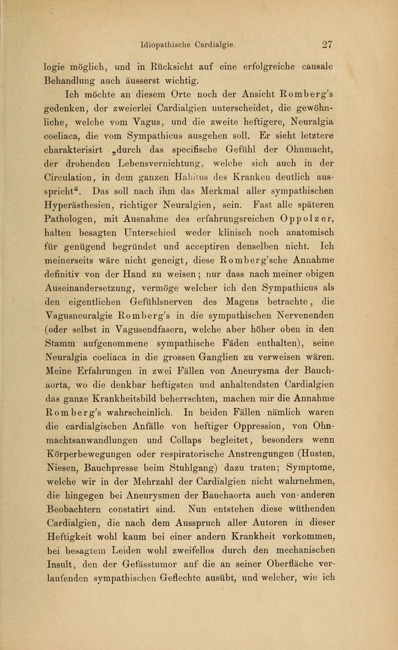 logie möglich, und in Rücksicht auf eine erfolgreiche causale Behandlung auch äusserst wichtig. Ich möchte an diesem Orte noch der Ansicht Romberg's gedenken, der zweierlei Cardialgien unterscheidet, die gewöhn- liche, welche vom Vagus, und die zweite heftigere, Neuralgia coeliaca, die vom Sympathicus ausgehen soll. Er sieht letztere charakterisirt „durch das specifische Gefühl der Ohnmacht, der drohenden Lebensvernichtung, welche sich auch in der Circulation, in dem ganzen Habitus des Kranken deutlich aus- spricht. Das soll nach ihm das Merkmal aller sympathischen Hyperästhesien, richtiger Neuralgien, sein. Fast alle späteren Pathologen, mit Ausnahme des erfahrungsreichen Oppolzer, halten besagten Unterschied weder klinisch noch anatomisch für genügend begründet und acceptiren denselben nicht. Ich meinerseits wäre nicht geneigt, diese Romberg'sche Annahme definitiv von der Hand zu weisen; nur dass nach meiner obigen Auseinandersetzung, vermöge welcher ich den Sympathicus als den eigentlichen Gefühlsnerven des Magens betrachte, die Vagusneuralgie Romberg's in die sympathischen Nervenenden (oder selbst in Vagusendfasern, welche aber höher oben in den Stamm aufgenommene sympathische Fäden enthalten), seine Neuralgia coeliaca in die grossen Ganglien zu verweisen wären. Meine Erfahrungen in zwei Fällen von Aneurysma der Bauch- aorta, wo die denkbar heftigsten und anhaltendsten Cardialgien das ganze Krankheitsbild beherrschten, machen mir die Annahme Romberg's wahrscheinlich. In beiden Fällen nämlich waren die cardialgischen Anfälle von heftiger Oppression, von Ohn- machtsanwandlungen und Collaps begleitet, besonders wenn Körperbewegungen oder respiratorische Anstrengungen (Husten, Niesen, Bauchpresse beim Stuhlgang) dazu traten; Symptome, welche wir in der Mehrzahl der Cardialgien nicht wahrnehmen, die hingegen bei Aneurysmen der Bauchaorta auch von anderen Beobachtern constatirt sind. Nun entstehen diese wüthenden Cardialgien, die nach dem Ausspruch aller Autoren in dieser Heftigkeit wohl kaum bei einer andern Krankheit vorkommen, bei besagtem Leiden wohl zweifellos durch den mechanischen Insult, den der Gefässtumor auf die an seiner Oberfläche ver- laufenden sympathischen Geflechte ausübt, und welcher, wie ich