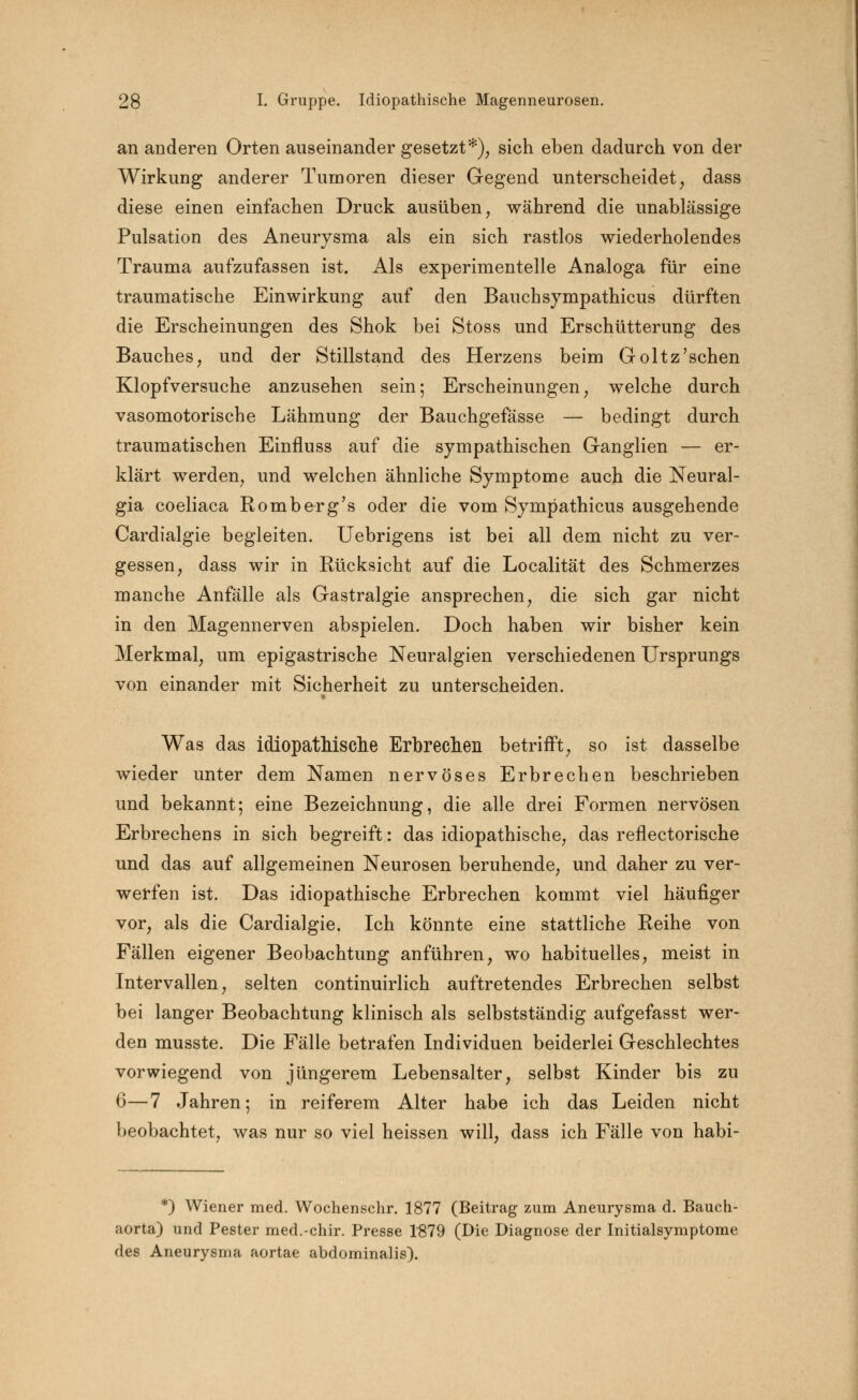 an anderen Orten auseinander gesetzt*), sich eben dadurch von der Wirkung anderer Tumoren dieser Gegend unterscheidet, dass diese einen einfachen Druck ausüben, während die unablässige Pulsation des Aneurysma als ein sich rastlos wiederholendes Trauma aufzufassen ist. Als experimentelle Analoga für eine traumatische Einwirkung auf den Bauchs)7mpathicus dürften die Erscheinungen des Shok bei Stoss und Erschütterung des Bauches, und der Stillstand des Herzens beim Goltz'sehen Klopfversuche anzusehen sein; Erscheinungen, welche durch vasomotorische Lähmung der Bauchgefässe — bedingt durch traumatischen Einfluss auf die sympathischen Ganglien — er- klärt werden, und welchen ähnliche Symptome auch die Neural- gia coeliaca Romberg's oder die vom Sympathicus ausgehende Cardialgie begleiten. Uebrigens ist bei all dem nicht zu ver- gessen, dass wir in Rücksicht auf die Localität des Schmerzes manche Anfälle als Gastralgie ansprechen, die sich gar nicht in den Magennerven abspielen. Doch haben wir bisher kein Merkmal, um epigastrische Neuralgien verschiedenen Ursprungs von einander mit Sicherheit zu unterscheiden. Was das idiopathische Erbrechen betrifft, so ist dasselbe wieder unter dem Namen nervöses Erbrechen beschrieben und bekannt; eine Bezeichnung, die alle drei Formen nervösen Erbrechens in sich begreift: das idiopathische, das reflectorische und das auf allgemeinen Neurosen beruhende, und daher zu ver- werfen ist. Das idiopathische Erbrechen kommt viel häufiger vor, als die Cardialgie. Ich könnte eine stattliche Reihe von Fällen eigener Beobachtung anführen, wo habituelles, meist in Intervallen, selten continuirlich auftretendes Erbrechen selbst bei langer Beobachtung klinisch als selbstständig aufgefasst wer- den musste. Die Fälle betrafen Individuen beiderlei Geschlechtes vorwiegend von jüngerem Lebensalter, selbst Kinder bis zu 6—7 Jahren; in reiferem Alter habe ich das Leiden nicht beobachtet, was nur so viel heissen will, dass ich Fälle von habi- *) Wiener med. Wochenschr. 1877 (Beitrag zum Aneurysma d. Bauch- aorta) und Pester med.-chir. Presse 1879 (Die Diagnose der Initialsymptome des Aneurysma aortae abdominalis).