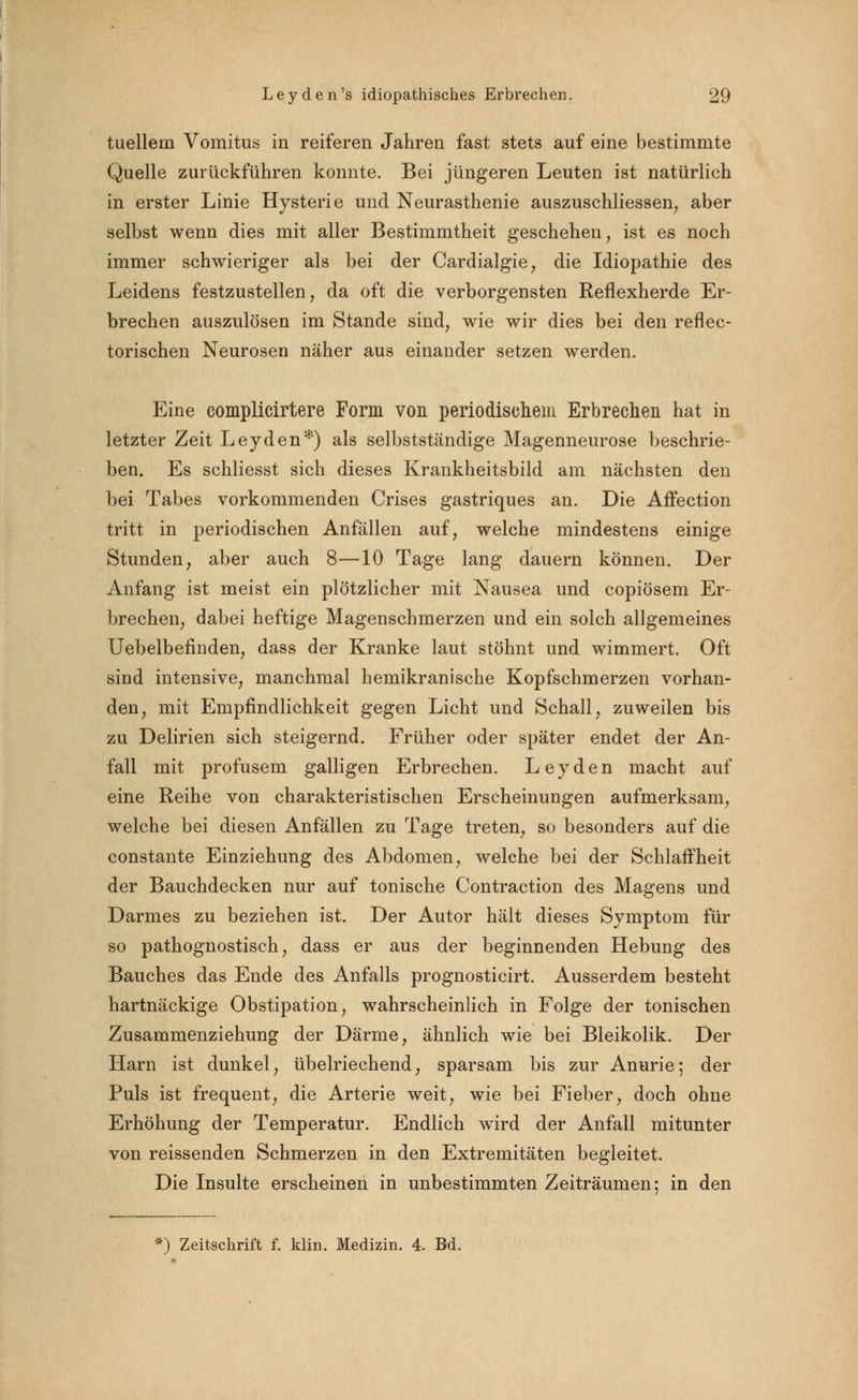 tuellem Vomitus in reiferen Jahren fast stets auf eine bestimmte Quelle zurückführen konnte. Bei jüngeren Leuten ist natürlich in erster Linie Hysterie und Neurasthenie auszuschliessen, aber selbst wenn dies mit aller Bestimmtheit geschehen, ist es noch immer schwieriger als bei der Cardialgie, die Idiopathie des Leidens festzustellen, da oft die verborgensten Reflexherde Er- brechen auszulösen im Stande sind, wie wir dies bei den reflec- torischen Neurosen näher aus einander setzen werden. Eine complicirtere Form von periodischem Erbrechen hat in letzter Zeit Leyden*) als selbstständige Magenneurose beschrie- ben. Es schliesst sich dieses Krankheitsbild am nächsten den bei Tabes vorkommenden Crises gastriques an. Die Affection tritt in periodischen Anfällen auf, welche mindestens einige Stunden, aber auch 8—10 Tage lang dauern können. Der Anfang ist meist ein plötzlicher mit Nausea und copiösem Er- brechen, dabei heftige Magenschmerzen und ein solch allgemeines Uebelbefinden, dass der Kranke laut stöhnt und wimmert. Oft sind intensive, manchmal hemikranische Kopfschmerzen vorhan- den, mit Empfindlichkeit gegen Licht und Schall, zuweilen bis zu Delirien sich steigernd. Früher oder später endet der An- fall mit profusem galligen Erbrechen. Leyden macht auf eine Reihe von charakteristischen Erscheinungen aufmerksam, welche bei diesen Anfällen zu Tage treten, so besonders auf die constante Einziehung des Abdomen, welche bei der Schlaffheit der Bauchdecken nur auf tonische Contraction des Magens und Darmes zu beziehen ist. Der Autor hält dieses Symptom für so pathognostisch, dass er aus der beginnenden Hebung des Bauches das Ende des Anfalls prognosticirt. Ausserdem besteht hartnäckige Obstipation, wahrscheinlich in Folge der tonischen Zusammenziehung der Därme, ähnlich wie bei Bleikolik. Der Harn ist dunkel, übelriechend, sparsam bis zur Anurie; der Puls ist frequent, die Arterie weit, wie bei Fieber, doch ohne Erhöhung der Temperatur. Endlich wird der Anfall mitunter von reissenden Schmerzen in den Extremitäten begleitet. Die Insulte erscheinen in unbestimmten Zeiträumen: in den ') Zeitschrift f. klin. Medizin. 4. Bd.