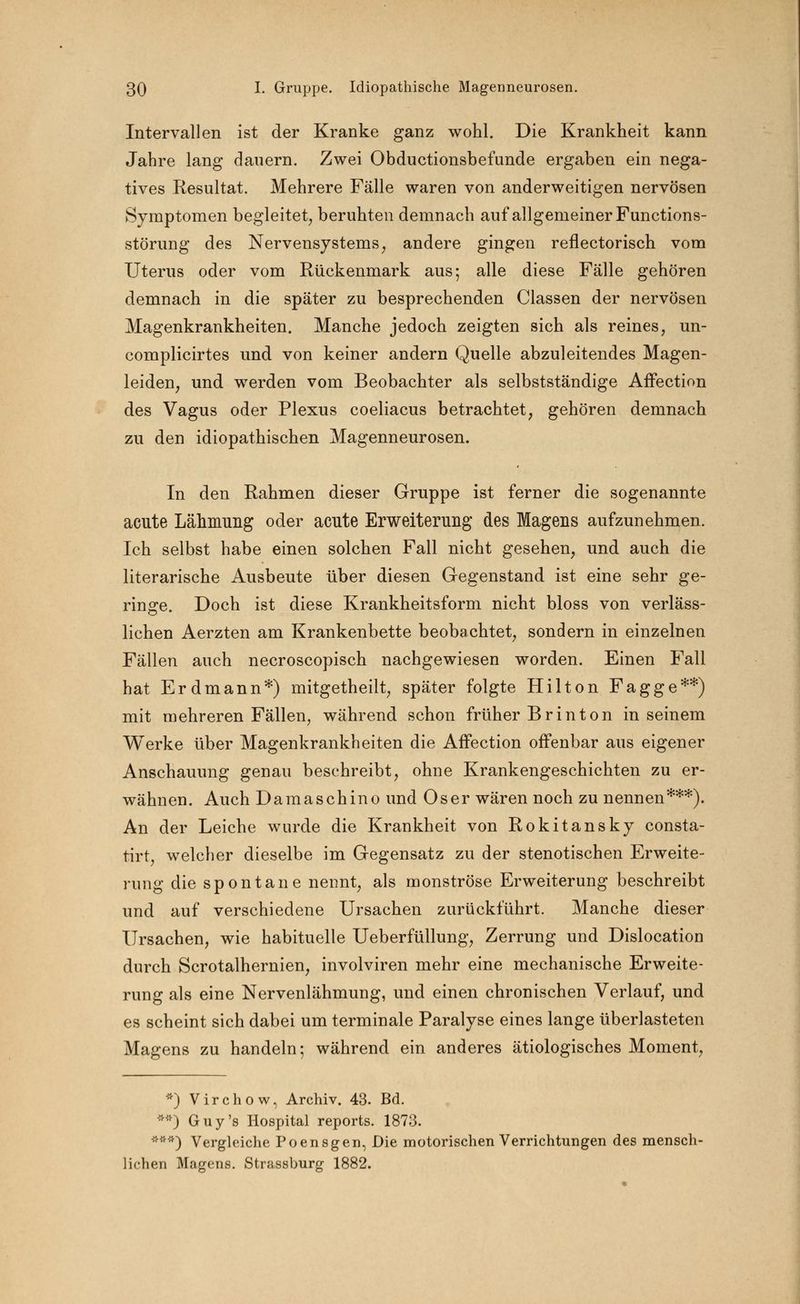 Intervallen ist der Kranke ganz wohl. Die Krankheit kann Jahre lang dauern. Zwei Obductionsbefunde ergaben ein nega- tives Resultat. Mehrere Fälle waren von anderweitigen nervösen Symptomen begleitet, beruhten demnach auf allgemeiner Functions- störung des Nervensystems, andere gingen reflectorisch vom Uterus oder vom Rückenmark aus-, alle diese Fälle gehören demnach in die später zu besprechenden Classen der nervösen Magenkrankheiten. Manche jedoch zeigten sich als reines, un- complicirtes und von keiner andern Quelle abzuleitendes Magen- leiden, und werden vom Beobachter als selbstständige Affection des Vagus oder Plexus coeliacus betrachtet, gehören demnach zu den idiopathischen Magenneurosen. In den Rahmen dieser Gruppe ist ferner die sogenannte acute Lähmung oder acute Erweiterung des Magens aufzunehmen. Ich selbst habe einen solchen Fall nicht gesehen, und auch die literarische Ausbeute über diesen Gegenstand ist eine sehr ge- ringe. Doch ist diese Krankheitsform nicht bloss von verläss- lichen Aerzten am Krankenbette beobachtet, sondern in einzelnen Fällen auch necroscopisch nachgewiesen worden. Einen Fall hat Erdmann*) mitgetheilt, später folgte Hilton Fagge**) mit mehreren Fällen, während schon früher Br in ton in seinem Werke über Magenkrankheiten die Affection offenbar aus eigener Anschauung genau beschreibt, ohne Krankengeschichten zu er- wähnen. Auch Damaschino und Oser wären noch zu nennen***). An der Leiche wurde die Krankheit von Rokitansky consta- tirt, welcher dieselbe im Gegensatz zu der stenotischen Erweite- rung die spontane nennt, als monströse Erweiterung beschreibt und auf verschiedene Ursachen zurückführt. Manche dieser Ursachen, wie habituelle Ueberfüllung, Zerrung und Dislocation durch Scrotalhernien, involviren mehr eine mechanische Erweite- rung als eine Nervenlähmung, und einen chronischen Verlauf, und es scheint sich dabei um terminale Paralyse eines lange überlasteten Magens zu handeln; während ein anderes ätiologisches Moment, *) Virchow, Archiv. 43. Bd. **) Guy's Hospital reports. 1873. ***) Vergleiche Poensgen, Die motorischen Verrichtungen des mensch- lichen Magens. Strassburg 1882.