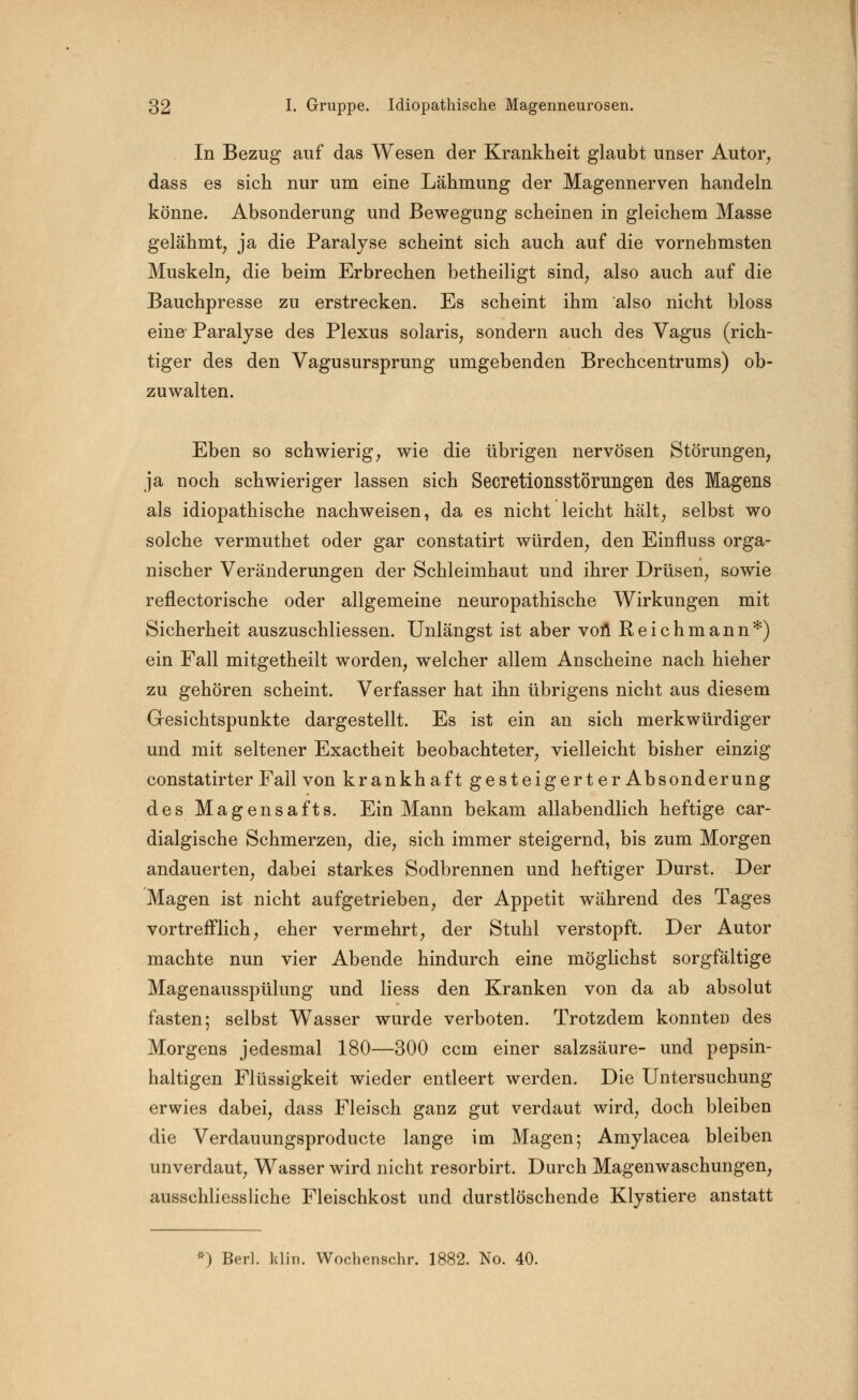 In Bezug auf das Wesen der Krankheit glaubt unser Autor, dass es sich nur um eine Lähmung der Magennerven handeln könne. Absonderung und Bewegung scheinen in gleichem Masse gelähmt, ja die Paralyse scheint sich auch auf die vornehmsten Muskeln, die beim Erbrechen betheiligt sind, also auch auf die Bauchpresse zu erstrecken. Es scheint ihm also nicht bloss eine- Paralyse des Plexus solaris, sondern auch des Vagus (rich- tiger des den Vagusursprung umgebenden Brechcentrums) ob- zuwalten. Eben so schwierig, wie die übrigen nervösen Störungen, ja noch schwieriger lassen sich Secretionsstörimgen des Magens als idiopathische nachweisen, da es nicht leicht hält, selbst wo solche vermuthet oder gar constatirt würden, den Einfluss orga- nischer Veränderungen der Schleimhaut und ihrer Drüsen, sowie reflectorische oder allgemeine neuropathische Wirkungen mit Sicherheit auszuschliessen. Unlängst ist aber von Reichmann*) ein Fall mitgetheilt worden, welcher allem Anscheine nach hieher zu gehören scheint. Verfasser hat ihn übrigens nicht aus diesem Gesichtspunkte dargestellt. Es ist ein an sich merkwürdiger und mit seltener Exactheit beobachteter, vielleicht bisher einzig constatirter Fall von krankhaft gesteigert er Absonderung des Magensafts. Ein Mann bekam allabendlich heftige car- dialgische Schmerzen, die, sich immer steigernd, bis zum Morgen andauerten, dabei starkes Sodbrennen und heftiger Durst. Der Magen ist nicht aufgetrieben, der Appetit während des Tages vortrefflich, eher vermehrt, der Stuhl verstopft. Der Autor machte nun vier Abende hindurch eine möglichst sorgfältige Magenausspülung und liess den Kranken von da ab absolut fasten; selbst Wasser wurde verboten. Trotzdem konnten des Morgens jedesmal 180—300 ccm einer Salzsäure- und pepsin- haltigen Flüssigkeit wieder entleert werden. Die Untersuchung erwies dabei, dass Fleisch ganz gut verdaut wird, doch bleiben die Verdauungsproducte lange im Magen-, Amylacea bleiben unverdaut, Wasser wird nicht resorbirt. Durch Magenwaschungen, ausschliessliche Fleischkost und durstlöschende Klystiere anstatt *) Bert. klin. Wochenschr. 1882. No. 40.