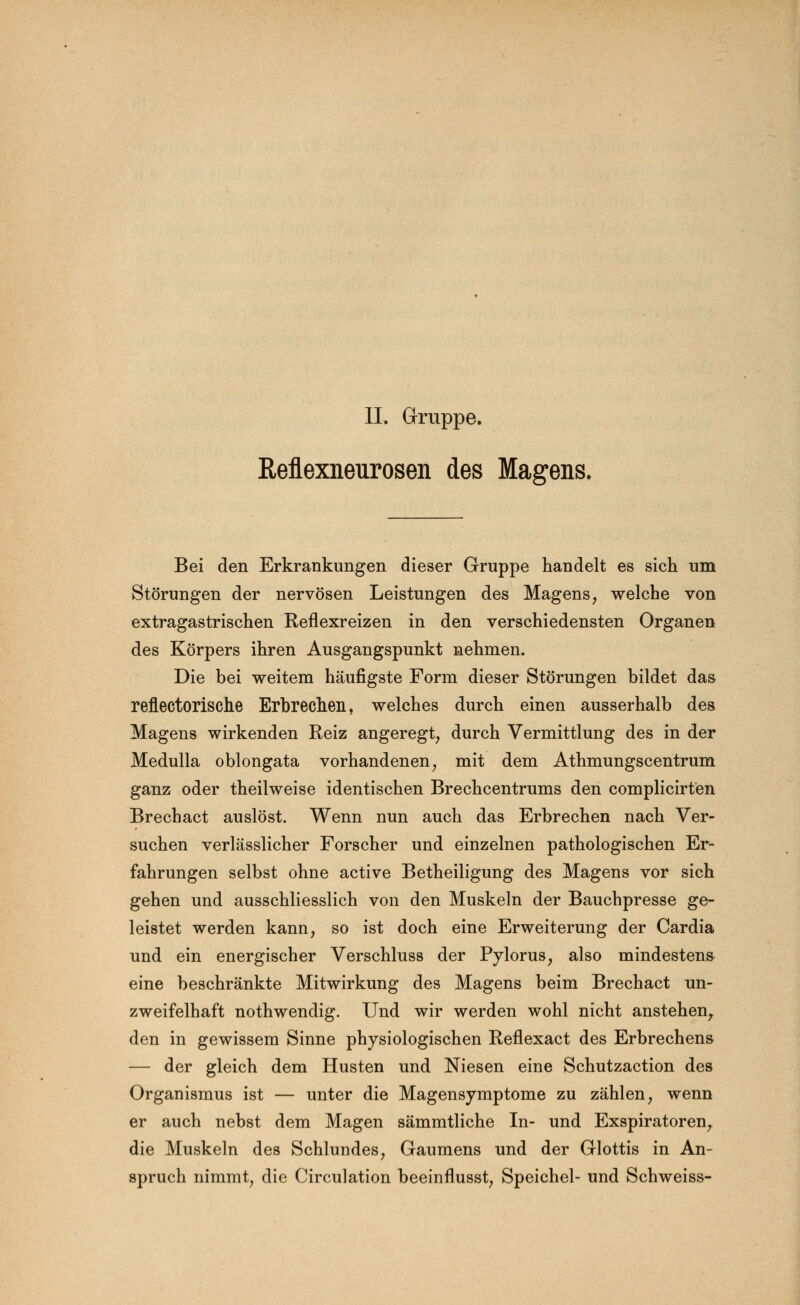 II. Gruppe. Reflexneurosen des Magens. Bei den Erkrankungen dieser Gruppe handelt es sich um Störungen der nervösen Leistungen des Magens, welche von extragastrischen Reflexreizen in den verschiedensten Organen des Körpers ihren Ausgangspunkt nehmen. Die bei weitem häufigste Form dieser Störungen bildet das reflectorische Erbrechen, welches durch einen ausserhalb des Magens wirkenden Reiz angeregt, durch Vermittlung des in der Medulla oblongata vorhandenen, mit dem Athmungscentrum ganz oder theilweise identischen Brechcentrums den complicirten Brechact auslöst. Wenn nun auch das Erbrechen nach Ver- suchen verlässlicher Forscher und einzelnen pathologischen Er- fahrungen selbst ohne active Betheiligung des Magens vor sich gehen und ausschliesslich von den Muskeln der Bauchpresse ge- leistet werden kann, so ist doch eine Erweiterung der Cardia und ein energischer Verschluss der Pylorus, also mindestens eine beschränkte Mitwirkung des Magens beim Brechact un- zweifelhaft nothwendig. Und wir werden wohl nicht anstehen, den in gewissem Sinne physiologischen Reflexact des Erbrechens — der gleich dem Husten und Niesen eine Schutzaction des Organismus ist — unter die Magensymptome zu zählen, wenn er auch nebst dem Magen sämmtliche In- und Exspiratoren, die Muskeln des Schlundes, Gaumens und der Glottis in An- spruch nimmt, die Circulation beeinflusst, Speichel- und Schweiss-