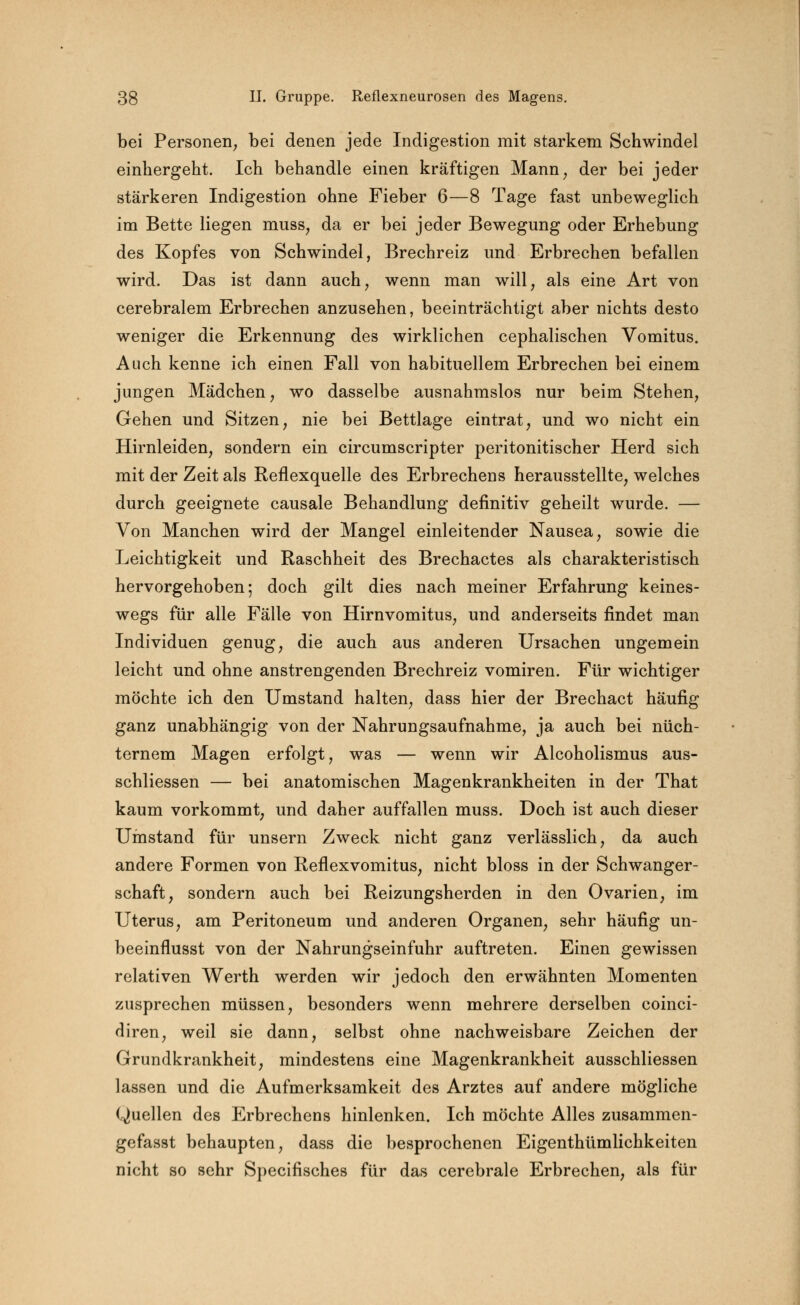bei Personen; bei denen jede Indigestion mit starkem Schwindel einhergeht. Ich behandle einen kräftigen Mann, der bei jeder stärkeren Indigestion ohne Fieber 6—8 Tage fast unbeweglich im Bette liegen muss, da er bei jeder Bewegung oder Erhebung des Kopfes von Schwindel, Brechreiz und Erbrechen befallen wird. Das ist dann auch, wenn man will, als eine Art von cerebralem Erbrechen anzusehen, beeinträchtigt aber nichts desto weniger die Erkennung des wirklichen cephalischen Vomitus. Auch kenne ich einen Fall von habituellem Erbrechen bei einem jungen Mädchen, wo dasselbe ausnahmslos nur beim Stehen, Gehen und Sitzen, nie bei Bettlage eintrat, und wo nicht ein Hirnleiden, sondern ein circumscripter peritonitischer Herd sich mit der Zeit als Reflexquelle des Erbrechens herausstellte, welches durch geeignete causale Behandlung definitiv geheilt wurde. — Von Manchen wird der Mangel einleitender Nausea, sowie die Leichtigkeit und Raschheit des Brechactes als charakteristisch hervorgehoben; doch gilt dies nach meiner Erfahrung keines- wegs für alle Fälle von Hirnvomitus, und anderseits findet man Individuen genug, die auch aus anderen Ursachen ungemein leicht und ohne anstrengenden Brechreiz vomiren. Für wichtiger möchte ich den Umstand halten, dass hier der Brechact häufig- ganz unabhängig von der Nahrungsaufnahme, ja auch bei nüch- ternem Magen erfolgt, was — wenn wir Alcoholismus aus- schliessen — bei anatomischen Magenkrankheiten in der That kaum vorkommt, und daher auffallen muss. Doch ist auch dieser Umstand für unsern Zweck nicht ganz verlässlich, da auch andere Formen von Reflexvomitus, nicht bloss in der Schwanger- schaft, sondern auch bei Reizungsherden in den Ovarien, im Uterus, am Peritoneum und anderen Organen, sehr häufig un- beeinflusst von der Nahrungseinfuhr auftreten. Einen gewissen relativen Werth werden wir jedoch den erwähnten Momenten zusprechen müssen, besonders wenn mehrere derselben coinci- diren, weil sie dann, selbst ohne nachweisbare Zeichen der Grundkrankheit, mindestens eine Magenkrankheit ausschliessen lassen und die Aufmerksamkeit des Arztes auf andere mögliche Quellen des Erbrechens hinlenken. Ich möchte Alles zusammen- gefasst behaupten, dass die besprochenen Eigenthümlichkeiten nicht so sehr Specifisches für das cerebrale Erbrechen, als für