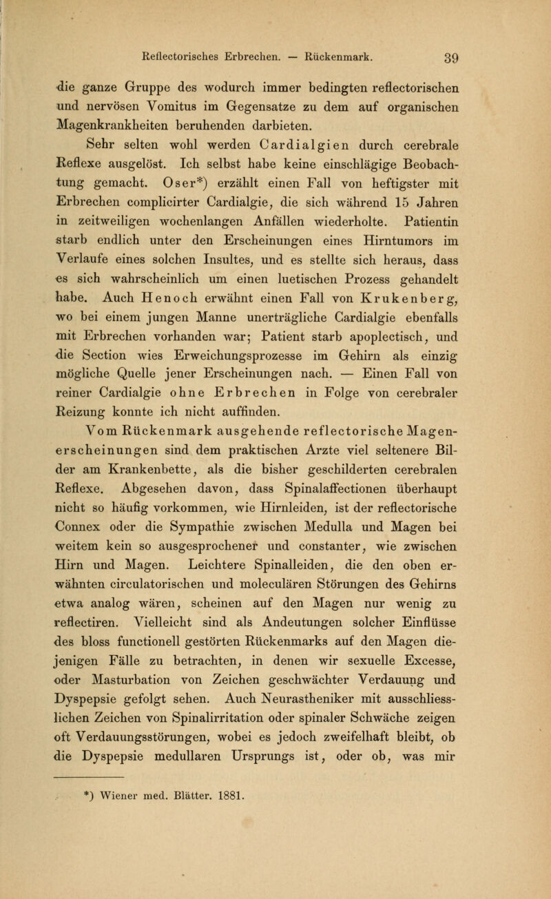 die ganze Gruppe des wodurch immer bedingten reflectorischen und nervösen Vomitus im Gegensatze zu dem auf organischen Magenkrankheiten beruhenden darbieten. Sehr selten wohl werden Cardialgien durch cerebrale Reflexe ausgelöst. Ich selbst habe keine einschlägige Beobach- tung gemacht. Oser*) erzählt einen Fall von heftigster mit Erbrechen complicirter Cardialgie, die sich während 15 Jahren in zeitweiligen wochenlangen Anfällen wiederholte. Patientin starb endlich unter den Erscheinungen eines Hirntumors im Verlaufe eines solchen Insultes, und es stellte sich heraus, dass es sich wahrscheinlich um einen luetischen Prozess gehandelt habe. Auch Henoch erwähnt einen Fall von Krukenberg, wo bei einem jungen Manne unerträgliche Gardialgie ebenfalls mit Erbrechen vorhanden war; Patient starb apoplectisch, und die Section wies Erweichungsprozesse im Gehirn als einzig mögliche Quelle jener Erscheinungen nach. — Einen Fall von reiner Cardialgie ohne Erbrechen in Folge von cerebraler Reizung konnte ich nicht auffinden. Vom Rückenmark ausgehende reflectorische Magen- erscheinungen sind dem praktischen Arzte viel seltenere Bil- der am Krankenbette, als die bisher geschilderten cerebralen Reflexe. Abgesehen davon, dass Spinalaffectionen überhaupt nicht so häufig vorkommen, wie Hirnleiden, ist der reflectorische Connex oder die Sympathie zwischen Medulla und Magen bei weitem kein so ausgesprochener und constanter, wie zwischen Hirn und Magen. Leichtere Spinalleiden, die den oben er- wähnten circulatorischen und moleculären Störungen des Gehirns etwa analog wären, scheinen auf den Magen nur wenig zu reflectiren. Vielleicht sind als Andeutungen solcher Einflüsse des bloss functionell gestörten Rückenmarks auf den Magen die- jenigen Fälle zu betrachten, in denen wir sexuelle Excesse, oder Masturbation von Zeichen geschwächter Verdauung und Dyspepsie gefolgt sehen. Auch Neurastheniker mit ausschliess- lichen Zeichen von Spiualirritation oder spinaler Schwäche zeigen oft Verdauungsstörungen, wobei es jedoch zweifelhaft bleibt, ob die Dyspepsie medullären Ursprungs ist, oder ob, was mir *) Wiener med. Blätter. 1881.