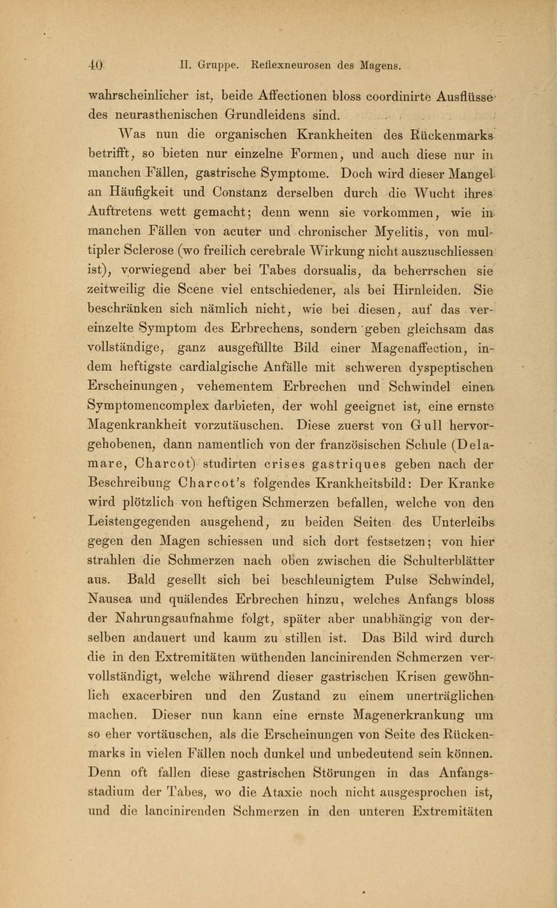 wahrscheinlicher ist, beide Affectionen bloss coordinirte Ausflüsse' des neurasthenisehen Grundleidens sind. Was nun die organischen Krankheiten des Rückenmarks betrifft, so bieten nur einzelne Formen, und auch diese nur in manchen Fällen, gastrische Symptome. Doch wird dieser Mangel an Häufigkeit und Constanz derselben durch die Wucht ihres Auftretens wett gemacht; denn wenn sie vorkommen, wie in manchen Fällen von acuter und chronischer Myelitis, von mul- tipler Sclerose (wo freilich cerebrale Wirkung nicht auszuschliessen ist), vorwiegend aber bei Tabes dorsualis, da beherrschen sie zeitweilig die Scene viel entschiedener, als bei Hirnleiden. Sie beschränken sich nämlich nicht, wie bei diesen, auf das ver- einzelte Symptom des Erbrechens, sondern geben gleichsam das vollständige, ganz ausgefüllte Bild einer Magenaffection, in- dem heftigste cardialgische Anfälle mit schweren dyspeptischen Erscheinungen, vehementem Erbrechen und Schwindel einen Symptomencomplex darbieten, der wohl geeignet ist, eine ernste Magenkrankheit vorzutäuschen. Diese zuerst von Gull hervor- gehobenen, dann namentlich von der französischen Schule (Dela- mare, Charcot) studirten crises gastriques geben nach der Beschreibung Charcot's folgendes Krankheitsbild: Der Kranke wird plötzlich von heftigen Schmerzen befallen, welche von den Leistengegenden ausgehend, zu beiden Seiten des Unterleibs gegen den Magen schiessen und sich dort festsetzen-, von hier strahlen die Schmerzen nach oben zwischen die Schulterblätter aus. Bald gesellt sich bei beschleunigtem Pulse Schwindel, Nausea und quälendes Erbrechen hinzu, welches Anfangs bloss der Nahrungsaufnahme folgt, später aber unabhängig von der- selben andauert und kaum zu stillen ist. Das Bild wird durch die in den Extremitäten wüthenden lancinirenden Schmerzen ver- vollständigt, welche während dieser gastrischen Krisen gewöhn- lich exacerbiren und den Zustand zu einem unerträglichen machen. Dieser nun kann eine ernste Magenerkrankung um so eher vortäuschen, als die Erscheinungen von Seite des Rücken- marks in vielen Fällen noch dunkel und unbedeutend sein können. Denn oft fallen diese gastrischen Störungen in das Anfangs- stadium der Tabes, wo die Ataxie noch nicht ausgesprochen ist, und die lancinirenden Schmerzen in den unteren Extremitäten