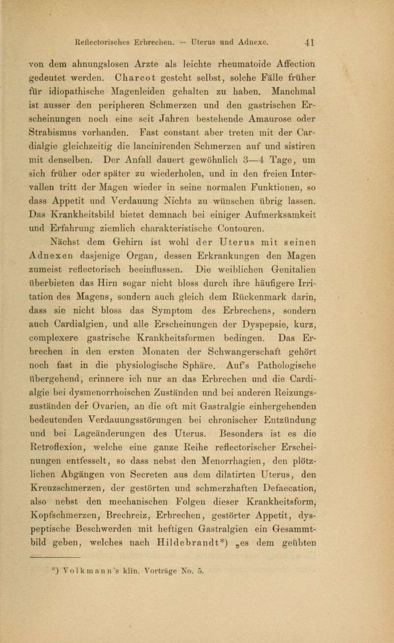 von dem ahnungslosen Arzte als leichte rheumatoide Affection gedeutet werden. Charcot gesteht selbst, solche Fälle früher für idiopathische Magenleiden gehalten zu haben. Manchmal ist ausser den peripheren Schmerzen und den gastrischen Er- scheinungen noch eine seit Jahren bestehende Amaurose oder Strabismus vorhanden. Fast constant aber treten mit der Car- dialgie gleichzeitig die lancinirenden Schmerzen auf und sistiren mit denselben. Der Anfall dauert gewöhnlich 3—4 Tage, um sich früher oder später zu wiederholen, und in den freien Inter- vallen tritt der Magen wieder in seine normalen Funktionen, so dass Appetit und Verdauung Nichts zu wünschen übrig lassen. Das Krankheitsbild bietet demnach bei einiger Aufmerksamkeit und Erfahrung ziemlich charakteristische Contouren. Nächst dem Gehirn ist wohl der Uterus mit seinen Adnexen dasjenige Organ, dessen Erkrankungen den Magen zumeist renectorisch beeinflussen. Die weiblichen Genitalien überbieten das Hirn sogar nicht bloss durch ihre häufigere Irri- tation des Magens, sondern auch gleich dem Rückenmark darin, dass sie nicht bloss das Symptom des Erbrechens, sondern auch Cardialgien, und alle Erscheinungen der Dyspepsie, kurz, complexere gastrische Krankheitsformen bedingen. Das Er- brechen in den ersten Monaten der Schwangerschaft gehört noch fast in die physiologische Sphäre. Aufs Pathologische übergehend, erinnere ich nur an das Erbrechen und die Cardi- algie bei dysmenorrhoischen Zuständen und bei anderen Reizungs- zuständen der Ovarien, an die oft mit Gastralgie einhergehenden bedeutenden Verdauungsstörungen bei chronischer Entzündung und bei Lageänderungen des Uterus. Besonders ist es die Retroflexion, welche eine ganze Reihe reflectorischer Erschei- nungen entfesselt, so dass nebst den Menorrhagien, den plötz- lichen Abgängen von Secreten aus dem dilatirten Uterus, den Kreuzschmerzen, der gestörten und schmerzhaften Defaecation, also nebst den mechanischen Folgen dieser Krankheitsform, Kopfschmerzen, Brechreiz, Erbrechen, gestörter Appetit, dys- peptische Beschwerden mit heftigen Gastralgien ein Gesammt- bild geben, welches nach Hildebrandt*) „es dem geübten *) V o 1 k m a n n 's klin. Vorträge No. 5.