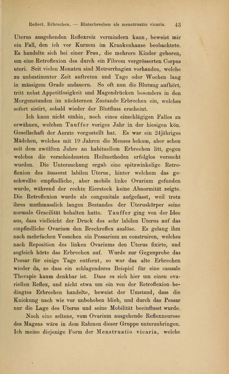 Uterus ausgehenden Reflexreiz vermindern kann, beweist mir ein Fall, den ich vor Kurzem im Krankenhause beobachtete. Es handelte sich bei einer Frau, die mehrere Kinder geboren, um eine Retroflexion des durch ein Fibrom vergrösserten Corpus uteri. Seit vielen Monaten sind Metrorrhagien vorhanden, welche zu unbestimmter Zeit auftreten und Tage oder Wochen lang in massigem Grade andauern. So oft nun die Blutung aufhört, tritt nebst Appetitlosigkeit und Magendrücken besonders in den Morgenstunden im nüchternen Zustande Erbrechen ein, welches sofort sistirt, sobald wieder der Blutfluss erscheint. Ich kann nicht umhin, noch eines einschlägigen Falles zu erwähnen, welchen Tauffer voriges Jahr in der hiesigen kön. Gesellschaft der Aerzte vorgestellt hat. Es war ein 24jähriges Mädchen, welches mit 19 Jahren die Menses bekam, aber schon seit dem zwölften Jahre an habituellem Erbrechen litt, gegen welches die verschiedensten Heilmethoden erfolglos versucht wurden. Die Untersuchung ergab eine spitzwinkelige Retro- flexion des äusserst labilen Uterus, hinter welchem das ge- schwellte empfindliche, aber mobile linke Ovarium gefunden wurde, während der rechte Eierstock keine Abnormität zeigte. Die Retroflexion wurde als congenitale aufgefasst, weil trotz ihres muthmasslich langen Bestandes der Uteruskörper seine normale Gracilität behalten hatte. Tau ff er ging von der Idee aus, dass vielleicht der Druck des sehr labilen Uterus auf das empfindliche Ovarium den Brechreflex auslöse. Es gelang ihm nach mehrfachen Vesuchen ein Pessarium zu construiren, welches nach Reposition des linken Ovariums den Uterus fixirte, und sogleich hörte das Erbrechen auf. Wurde zur Gegenprobe das Pessar für einige Tage entfernt, so war das alte Erbrechen wieder da, so dass ein schlagenderes Beispiel für eine causale Therapie kaum denkbar ist. Dass es sich hier um einen ova- riellen Reflex, und nicht etwa um ein von der Retroflexion be- dingtes Erbrechen handelte, beweist der Umstand, dass die Knickung nach wie vor unbehoben blieb, und durch das Pessar nur die Lage des Uterus und seine Mobilität beeinflusst wurde. Noch eine seltene, vom Ovarium ausgehende Reflexneurose des Magens wäre in dem Rahmen dieser Gruppe unterzubringen. Ich meine diejenige Form der Menstruatio vicaria, welche