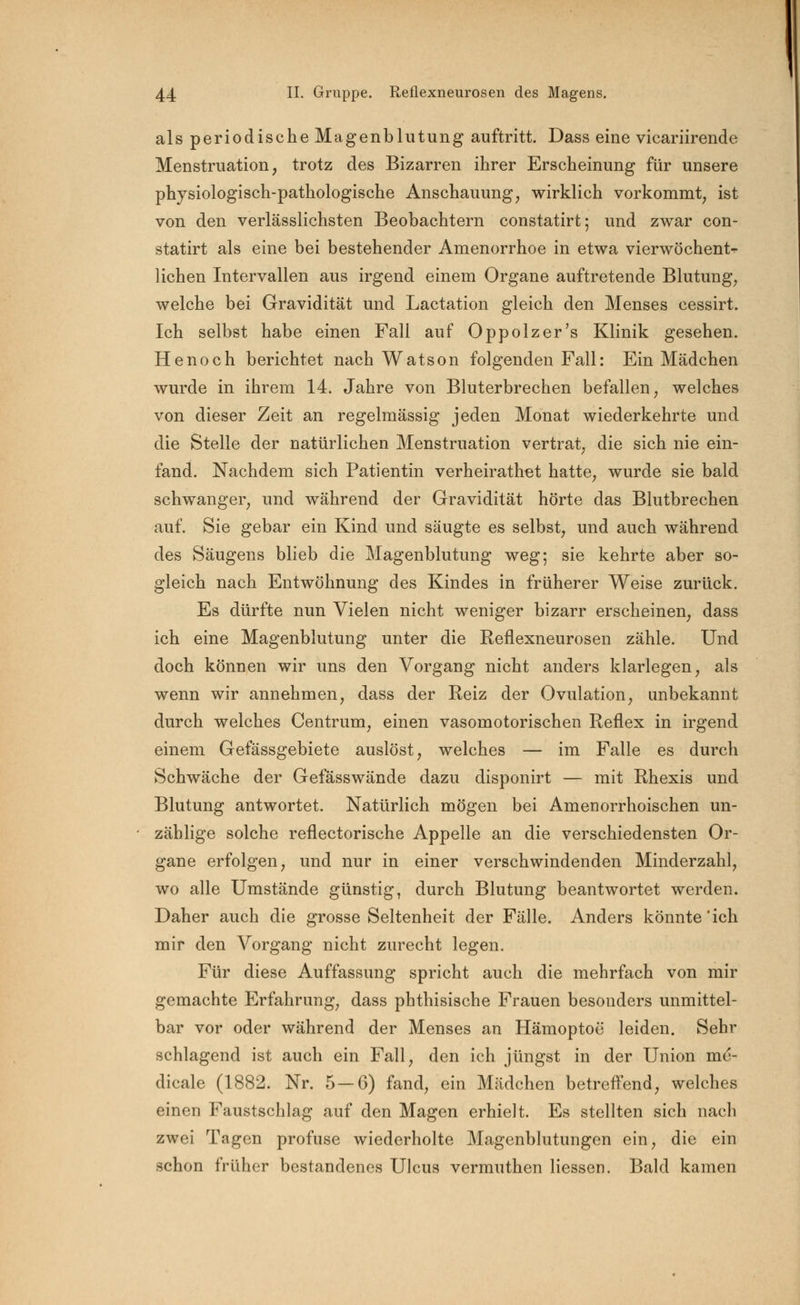 als periodische Magenblutung auftritt. Dass eine vicariirende Menstruation, trotz des Bizarren ihrer Erscheinung für unsere physiologisch-pathologische Anschauung, wirklich vorkommt, ist von den verlässlichsten Beobachtern constatirt; und zwar con- statirt als eine bei bestehender Amenorrhoe in etwa vierwöchent^ liehen Intervallen aus irgend einem Organe auftretende Blutung, welche bei Gravidität und Lactation gleich den Menses cessirt. Ich selbst habe einen Fall auf Oppolzer's Klinik gesehen. He noch berichtet nach Watson folgenden Fall: Ein Mädchen wurde in ihrem 14. Jahre von Bluterbrechen befallen, welches von dieser Zeit an regelmässig jeden Monat wiederkehrte und die Stelle der natürlichen Menstruation vertrat, die sich nie ein- fand. Nachdem sich Patientin verheirathet hatte, wurde sie bald schwanger, und während der Gravidität hörte das Blutbrechen auf. Sie gebar ein Kind und säugte es selbst, und auch während des Säugens blieb die Magenblutung weg; sie kehrte aber so- gleich nach Entwöhnung des Kindes in früherer Weise zurück. Es dürfte nun Vielen nicht weniger bizarr erscheinen, dass ich eine Magenblutung unter die Reflexneurosen zähle. Und doch können wir uns den Vorgang nicht anders klarlegen, als wenn wir annehmen, dass der Reiz der Ovulation, unbekannt durch welches Centrum, einen vasomotorischen Reflex in irgend einem Gefässgebiete auslöst, welches — im Falle es durch Schwäche der Gefässwände dazu disponirt — mit Rhexis und Blutung antwortet. Natürlich mögen bei Amenorrhoischen un- zählige solche reflectorische Appelle an die verschiedensten Or- gane erfolgen, und nur in einer verschwindenden Minderzahl, wo alle Umstände günstig, durch Blutung beantwortet werden. Daher auch die grosse Seltenheit der Fälle. Anders könnte'ich mir den Vorgang nicht zurecht legen. Für diese Auffassung spricht auch die mehrfach von mir gemachte Erfahrung, dass phthisische Frauen besouders unmittel- bar vor oder während der Menses an Hämoptoe leiden. Sehr schlagend ist auch ein Fall, den ich jüngst in der Union me- dicale (1882. Nr. 5—6) fand, ein Mädchen betreffend, welches einen Faustschlag auf den Magen erhielt. Es stellten sich nach zwei Tagen profuse wiederholte Magenblutungen ein, die ein schon früher bestandenes Ulcus vermuthen Hessen. Bald kamen