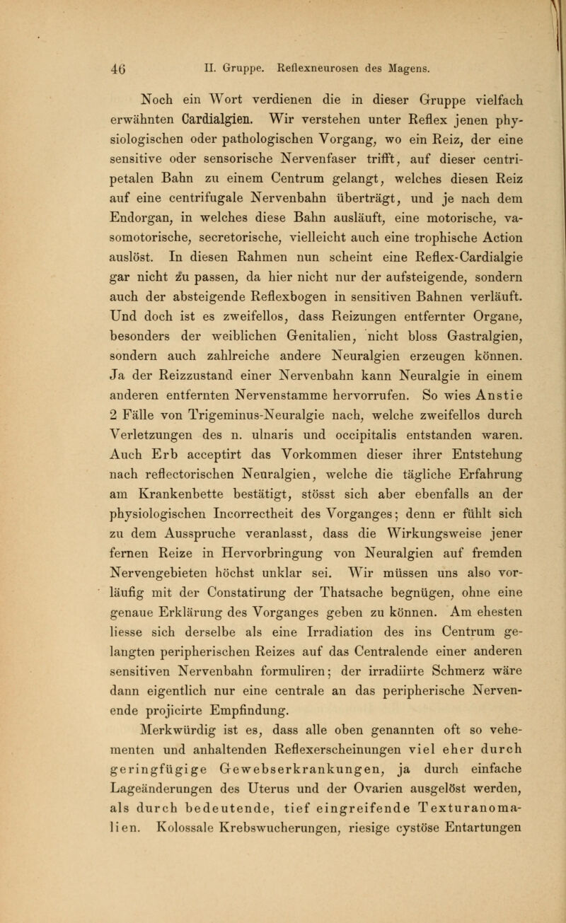 Noch ein Wort verdienen die in dieser Gruppe vielfach erwähnten Cardialgien. Wir verstehen unter Reflex jenen phy- siologischen oder pathologischen Vorgang, wo ein Reiz, der eine sensitive oder sensorische Nervenfaser trifft, auf dieser centri- petalen Bahn zu einem Centrum gelangt, welches diesen Reiz auf eine centrifugale Nervenbahn überträgt, und je nach dem Endorgan, in welches diese Bahn ausläuft, eine motorische, va- somotorische, secretorische, vielleicht auch eine trophische Action auslöst. In diesen Rahmen nun scheint eine Reflex-Cardialgie gar nicht zu passen, da hier nicht nur der aufsteigende, sondern auch der absteigende Reflexbogen in sensitiven Bahnen verläuft. Und doch ist es zweifellos, dass Reizungen entfernter Organe, besonders der weiblichen Genitalien, nicht bloss Gastralgien, sondern auch zahlreiche andere Neuralgien erzeugen können. Ja der Reizzustand einer Nervenbahn kann Neuralgie in einem anderen entfernten Nervenstamme hervorrufen. So wies Anstie 2 Fälle von Trigeminus-Neuralgie nach, welche zweifellos durch Verletzungen des n. ulnaris und occipitalis entstanden waren. Auch Erb acceptirt das Vorkommen dieser ihrer Entstehung nach reflectorischen Neuralgien, welche die tägliche Erfahrung am Krankenbette bestätigt, stösst sich aber ebenfalls an der physiologischen Incorrectheit des Vorganges; denn er fühlt sich zu dem Ausspruche veranlasst, dass die Wirkungsweise jener fernen Reize in Hervorbringung von Neuralgien auf fremden Nervengebieten höchst unklar sei. Wir müssen uns also vor- läufig mit der Constatirung der Thatsache begnügen, ohne eine genaue Erklärung des Vorganges geben zu können. Am ehesten liesse sich derselbe als eine Irradiation des ins Centrum ge- langten peripherischen Reizes auf das Centralende einer anderen sensitiven Nervenbahn formuliren; der irradiirte Schmerz wäre dann eigentlich nur eine centrale an das peripherische Nerven- ende projicirte Empfindung. Merkwürdig ist es, dass alle oben genannten oft so vehe- menten und anhaltenden Reflexerscheinungen viel eher durch geringfügige Gewebserkrankungen, ja durch einfache Lageänderungen des Uterus und der Ovarien ausgelöst werden, als durch bedeutende, tief eingreifende Texturanoma- lien. Kolossale Krebswucherungen, riesige cystöse Entartungen