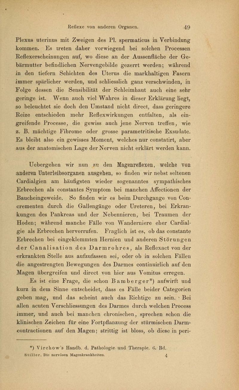 Plexus uterinus mit Zweigen des PI. spermaticus in Verbindung kommen. Es treten daher vorwiegend bei solchen Processen Reflexerscheinungen auf, wo diese an der Aussenfläche der Ge- bärmutter befindlichen Nervengebilde gezerrt werden; während in den tiefern Schichten des Uterus die markhaltigen Fasern immer spärlicher werden, und schliesslich ganz verschwinden, in Folge dessen die Sensibilität der Schleimhaut auch eine sehr geringe ist. Wenn auch viel Wahres in dieser Erklärung liegt, so beleuchtet sie doch den Umstand nicht direct, dass geringere Reize entschieden mehr Reflex Wirkungen entfalten, als ein- greifende Processe, die gewiss auch jene Nerven treffen, wie z. B. mächtige Fibrome oder grosse parametritische Exsudate. Es bleibt also ein gewisses Moment, welches nur constatirt, aber aus der anatomischen Lage der Nerven nicht erklärt werden kann. Uebergehen wir nun zu den Magenreflexeii, welche von anderen Unterleibsorganen ausgehen, so finden wir nebst seltenen Cardialgien am häufigsten wieder sogenanntes sympathisches Erbrechen als constantes Symptom bei manchen Affectionen der Baucheingeweide. So finden wir es beim Durchgange von Con- crementen durch die Gallengänge oder Ureteren, bei Erkran- kungen des Pankreas und der Nebennieren, bei Traumen der Hoden; während manche Fälle von Wanderniere eher Cardial- gie als Erbrechen hervorrufen. Fraglich ist es, ob das constante Erbrechen bei eingeklemmten Hernien und anderen Störungen der Canalisation des Darmrohres, als Reflexact von der erkrankten Stelle aus aufzufassen sei, oder ob in solchen Fällen die angestrengten Bewegungen des Darmes continuirlich auf den Magen übergreifen und direct von hier aus Vomitus erregen. Es ist eine Frage, die schon Bamberger*) aufwirft und kurz in dem Sinne entscheidet, dass es Fälle beider Categorien geben mag, und das scheint auch das Richtige zu sein. * Bei allen acuten Verschliessungen des Darmes durch welchen Process immer, und auch bei manchen chronischen, sprechen schon die klinischen Zeichen für eine Fortpflanzung der stürmischen Darm- contractionen auf den Magen; strittig ist bloss, ob diese in peri- *) Virchow's Handb. d. Pathologie und Therapie. 6. Bd. Stiller, Die nervösen Magenkrankheiten. 4